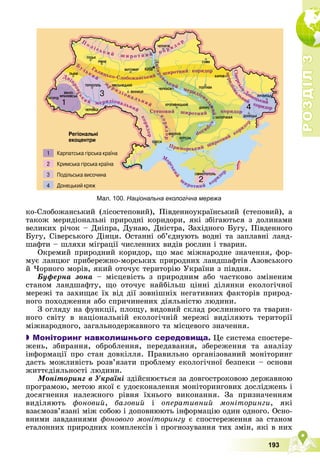 Р
О
З
Д
І
Л
Р
О
З
Д
І
Л
3
3
193
êî-Ñëîáîæàíñüêèé (ëіñîñòåïîâèé), Ïіâäåííîóêðàїíñüêèé (ñòåïîâèé), à
òàêîæ ìåðèäіîíàëüíі ïðèðîäíі êîðèäîðè, ÿêі çáіãàþòüñÿ ç äîëèíàìè
âåëèêèõ ðі÷îê – Äíіïðà, Äóíàþ, Äíіñòðà, Çàõіäíîãî Áóãó, Ïіâäåííîãî
Áóãó, Ñіâåðñüêîãî Äіíöÿ. Îñòàííі îá’єäíóþòü âîäíі òà çàïëàâíі ëàíä-
øàôòè – øëÿõè ìіãðàöії ÷èñëåííèõ âèäіâ ðîñëèí і òâàðèí.
Îêðåìèé ïðèðîäíèé êîðèäîð, ùî ìàє ìіæíàðîäíå çíà÷åííÿ, ôîð-
ìóє ëàíöþã ïðèáåðåæíî-ìîðñüêèõ ïðèðîäíèõ ëàíäøàôòіâ Àçîâñüêîãî
é ×îðíîãî ìîðіâ, ÿêèé îòî÷óє òåðèòîðіþ Óêðàїíè ç ïіâäíÿ.
Áóôåðíà çîíà – ìіñöåâіñòü ç ïðèðîäíèì àáî ÷àñòêîâî çìіíåíèì
ñòàíîì ëàíäøàôòó, ùî îòî÷óє íàéáіëüø öіííі äіëÿíêè åêîëîãі÷íîї
ìåðåæі òà çàõèùàє їõ âіä äії çîâíіøíіõ íåãàòèâíèõ ôàêòîðіâ ïðèðîä-
íîãî ïîõîäæåííÿ àáî ñïðè÷èíåíèõ äіÿëüíіñòþ ëþäèíè.
Ç îãëÿäó íà ôóíêöії, ïëîùó, âèäîâèé ñêëàä ðîñëèííîãî òà òâàðèí-
íîãî ñâіòó â íàöіîíàëüíіé åêîëîãі÷íіé ìåðåæі âèäіëÿþòü òåðèòîðії
ìіæíàðîäíîãî, çàãàëüíîäåðæàâíîãî òà ìіñöåâîãî çíà÷åííÿ.

 Моніторинг навколишнього середовища. Öå ñèñòåìà ñïîñòåðå-
æåíü, çáèðàííÿ, îáðîáëåííÿ, ïåðåäàâàííÿ, çáåðåæåííÿ òà àíàëіçó
іíôîðìàöії ïðî ñòàí äîâêіëëÿ. Ïðàâèëüíî îðãàíіçîâàíèé ìîíіòîðèíã
äàñòü ìîæëèâіñòü ðîçâ’ÿçàòè ïðîáëåìó åêîëîãі÷íîї áåçïåêè – îñíîâè
æèòòєäіÿëüíîñòі ëþäèíè.
Ìîíіòîðèíã â Óêðàїíі çäіéñíþєòüñÿ çà äîâãîñòðîêîâîþ äåðæàâíîþ
ïðîãðàìîþ, ìåòîþ ÿêîї є óäîñêîíàëåííÿ ìîíіòîðèíãîâèõ äîñëіäæåíü і
äîñÿãíåííÿ íàëåæíîãî ðіâíÿ їõíüîãî âèêîíàííÿ. Çà ïðèçíà÷åííÿì
âèäіëÿþòü ôîíîâèé, áàçîâèé і îïåðàòèâíèé ìîíіòîðèíãè, ÿêі
âçàєìîçâ’ÿçàíі ìіæ ñîáîþ і äîïîâíþþòü іíôîðìàöіþ îäèí îäíîãî. Îñíî-
âíèìè çàâäàííÿìè ôîíîâîãî ìîíіòîðèíãó є ñïîñòåðåæåííÿ çà ñòàíîì
åòàëîííèõ ïðèðîäíèõ êîìïëåêñіâ і ïðîãíîçóâàííÿ òèõ çìіí, ÿêі â íèõ
Мал. 100. Національна екологічна мережа
Ä
í
і
ï
ð
î
â
ñüêèé
ìåðèäіîí
à
ë
ü
í
è
é
ê
î
ð
è
ä
î
ð
Ï
î ë і ñ ü ê è é ø è ð î ò í è é ê î ð è ä î ð
Ãàëèöüêî-Ñëîáîæàíñüêèé øèðîòíèé êîðèäîð
Áóçüêèé
ìåðèäіî íàëüíèé
ê
î
ð
è
ä
î
ð
Ñòåïîâèé øèðîòíèé êîðèäîð
Ïðèìîðñüêèé øèðîòíèé
êîðèäî
ð
Äíіï
ð
î
â
ñ
ü
ê
è é ìåðèäіîíàëüíèé
ê
î
ð
è
ä
î
ð
Ìî
ð
ñ
ü
ê
è
é
ø
èðîòíèé êîðèäîð
Ñ
і
â
å
ð
ñ
ü
ê
î
-
Äîíåöüêèé
ì
å
ð
è
ä
і
î
í
à
ë
üíèé
êîðèäîð
å
å
å
í
í
í
í
í
í
í
 