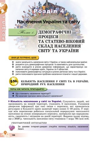 Р
О
З
Д
Д
Д
Д
Д
Д
І
Л
4
Р
О
З
Д
Д
І
Л
4
196
ÄÅÌÎÃÐÀÔІ×ÍІ
ÏÐÎÖÅÑÈ
ÒÀ ÑÒÀÒÅÂÎ-ÂІÊÎÂÈÉ
ÑÊËÀÄ ÍÀÑÅËÅÍÍß
ÑÂІÒÓ ÒÀ ÓÊÐÀЇÍÈ
 знати чисельність населення світу і України, а також найчисельніші країни;
 розуміти суть демографічних процесів і їх важливість для суспільства;
 уміти знаходити в різних джерелах інформацію, що характеризує на-
селення світу й окремих країн, України та її областей;
 пояснювати демографічну ситуацію в різних регіонах світу та в Україні;
 уміти пояснювати причини проблем населення планети і нашої держави.
§50. ÊІËÜÊІÑÒÜ ÍÀÑÅËÅÍÍß Ó ÑÂІÒІ ÒÀ Â ÓÊÐÀЇÍІ.
ÏÐÈÐÎÄÍÈÉ ÐÓÕ ÍÀÑÅËÅÍÍß
 Що становить населення території?
 Які можливі причини зміни кількості населення?

 Кількість населення у світі та Україні. Ñóêóïíіñòü ëþäåé, ÿêі
ïðîæèâàþòü íà ïåâíіé òåðèòîðії, ñòàíîâèòü її íàñåëåííÿ. Ãîëîâíèì
äæåðåëîì іíôîðìàöії ïðî òàêі çìіíè є ïåðåïèñè, ÿêі ïðîâîäÿòüñÿ
ðåãóëÿðíî â áіëüøîñòі êðàїí çàçâè÷àé ÷åðåç êîæíі 5–10 ðîêіâ. Ó ïåðі-
îäè ìіæ ïåðåïèñàìè ðîáèòüñÿ ñïåöіàëüíèé ïåðåðàõóíîê ÷èñåëüíîñòі
íàñåëåííÿ íà îñíîâі ïîïåðåäíüîãî ïåðåïèñó, ìàòåðіàëіâ ïðî íàðîäæóâà-
íіñòü, ñìåðòíіñòü і ìіãðàöіþ íà äàíіé òåðèòîðії. Çàâäÿêè öüîìó âіäîìî,
ùî ó 2020 ð. ÷èñåëüíіñòü íàñåëåííÿ ñâіòó ñòàíîâèëà 7 ìëðä 795 ìëí îñіá.
ÃÅÎÃÐÀÔІ×ÍÈÉ ІÍÒÅÐÀÊÒÈÂ
За даними інтернет-джерел з’ясуйте поточну кількість населення
Землі.
Розділ 4
Розділ 4
 