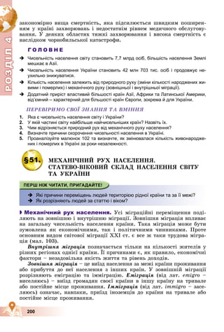Р
О
З
Д
Д
Д
Д
Д
Д
І
Л
4
Р
О
З
Д
Д
І
Л
4
200
çàêîíîìіðíî âèùà ñìåðòíіñòü, ÿêà ïіäñèëþєòüñÿ øâèäêèì ïîøèðåí-
íÿì ó êðàїíі çàõâîðþâàíü і íåäîñòàòíіì ðіâíåì ìåäè÷íîãî îáñëóãîâó-
âàííÿ. Ó äåÿêèõ îáëàñòÿõ òÿæêі çàõâîðþâàííÿ і âèñîêà ñìåðòíіñòü є
íàñëіäêîì ÷îðíîáèëüñüêîї êàòàñòðîôè.
Г О Л О В Н Е
 Чисельність населення світу становить 7,7 млрд осіб, більшість населення Землі
мешкає в Азії.
 Чисельність населення України становить 42 млн 703 тис. осіб і продовжує не-
ухильно знижуватися.
 Кількість населення залежить від природного руху (зміни кількості народжених жи-
вими і померлих) і механічного руху (зовнішньої і внутрішньої міграції).
 Додатний приріст властивий більшості країн Азії, Африки та Латинської Америки,
відʼємний – характерний для більшості країн Європи, зокрема й для України.
ÏÅÐÅÂІÐÈÌÎ ÑÂÎЇ ÇÍÀÍÍß ÒÀ ÂÌІÍÍß
1. Яка є чисельність населення світу і України?
2. У якій частині світу найбільше найчисельніших країн? Назвіть їх.
3. Чим відрізняється природний рух від механічного руху населення?
4. Визначте причини скорочення чисельності населення в Україні.
5. Проаналізуйте малюнок 102 та визначте, як змінювалася кількість живонародже-
них і померлих в Україні за роки незалежності.
§51. ÌÅÕÀÍІ×ÍÈÉ ÐÓÕ ÍÀÑÅËÅÍÍß.
ÑÒÀÒÅÂÎ-ÂІÊÎÂÈÉ ÑÊËÀÄ ÍÀÑÅËÅÍÍß ÑÂІÒÓ
ÒÀ ÓÊÐÀЇÍÈ
 Які причини переміщень людей територією рідної країни та за її межі?
 Як розрізняють людей за статтю і віком?

 Механічний рух населення. Óñі ìіãðàöіéíі ïåðåìіùåííÿ ïîäі-
ëÿþòü íà çîâíіøíþ і âíóòðіøíþ ìіãðàöії. Çîâíіøíÿ ìіãðàöіÿ âïëèâàє
íà çàãàëüíó ÷èñåëüíіñòü íàñåëåííÿ êðàїíè. Òàêà ìіãðàöіÿ ìîæå áóòè
çóìîâëåíà ÿê åêîíîìі÷íèìè, òàê і ïîëіòè÷íèìè ÷èííèêàìè. Ïðîòå
îñíîâíèì âèäîì ñâіòîâîї ìіãðàöії ÕÕІ ñò. є âñå æ òàêè òðóäîâà ìіãðà-
öіÿ (ìàë. 103).
Âíóòðіøíÿ ìіãðàöіÿ ïîçíà÷àєòüñÿ òіëüêè íà êіëüêîñòі æèòåëіâ ó
ðіçíèõ ðåãіîíàõ îäíієї êðàїíè. Її ïðè÷èíàìè є, ÿê ïðàâèëî, åêîíîìі÷íі
ó ð ð ö
ôàêòîðè – íåçàäîâіëüíà ÿêіñòü æèòòÿ òà ðіâåíü äîõîäіâ.
Çîâíіøíÿ ìіãðàöіÿ – öå âèїçä íàñåëåííÿ çà ìåæі êðàїíè ïðîæèâàííÿ
àáî ïðèáóòòÿ äî íåї íàñåëåííÿ ç іíøèõ êðàїí. Ó çîâíіøíіé ìіãðàöії
ðîçðіçíÿþòü åìіãðàöіþ òà іììіãðàöіþ. Åìіãðàöіÿ (âіä ëàò. emigro –
âèñåëÿþñü) – âèїçä ãðîìàäÿí ñâîєї êðàїíè â іíøó êðàїíó íà òðèâàëå
àáî ïîñòіéíå ìіñöå ïðîæèâàííÿ. Іììіãðàöіÿ (âіä ëàò. immigrî – çàñå-
ëÿþñü) îçíà÷àє, íàâïàêè, ïðèїçä іíîçåìöіâ äî êðàїíè íà òðèâàëå àáî
ïîñòіéíå ìіñöå ïðîæèâàííÿ.
 
