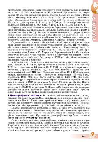 Р
О
З
Д
Р
О
З
Д
Д
І
Л
Д
І
Л
Р
Р
О
О
З
З
Д
Д
І
І
Л
Л
4
4
4
4
4
4
207
÷èñåëüíіñòü íàñåëåííÿ ñâіòó ïðîäîâæóє íèíі çðîñòàòè, àëå ïîâіëüíі-
øå – íà 1 %, àáî ïðèáëèçíî íà 83 ìëí îñіá. Öå îçíà÷àє, ùî ÷åðåç
êîæíі 12 ìіñÿöіâ íàñåëåííÿ Çåìëі çðîñòàє áіëüø ÿê íà îäíó «Ôðàí-
öіþ», «Âåëèêó Áðèòàíіþ» ÷è «Іòàëіþ». Çà ïðîãíîçàìè, íàñåëåííÿ
ñâіòó çáіëüøèòüñÿ áіëüø íіæ íà 1 ìëðä îñіá óïðîäîâæ íàéáëèæ÷èõ
15 ðîêіâ, äîñÿãíóâøè 8,5 ìëðä ó 2030 ð., і ñïîñòåðіãàòèìåòüñÿ
ïîäàëüøå çáіëüøåííÿ äî 9,7 ìëðä ó 2050 ð. і 11,2 ìëðä äî 2100 ð.
Єâðîïà ó ïðèðîñòі íàñåëåííÿ ñâіòó íå áåðå ó÷àñòі, îñêіëüêè òóò âіí є
íèíі âіä’єìíèì. Çà ïðîãíîçàìè, êіëüêіñòü íàñåëåííÿ Єâðîïè ó 2050 ð.
áóäå ìåíøà íіæ ó 2015 ð. Áіëüøå ïîëîâèíè ìàéáóòíüîãî ïðèðîñòó íàñå-
ëåííÿ ñâіòó ïðèïàäàòèìå íà Àôðèêó. Äðóãèé çà âåëè÷èíîþ âíåñîê ó
ãëîáàëüíå çðîñòàííÿ íàñåëåííÿ çäіéñíèòü Àçіÿ. Ïîìіòíî ìåíøі ïðèðîñòè
ïîêàæóòü Ïіâíі÷íà Àìåðèêà, Ëàòèíñüêà Àìåðèêà і êðàїíè Îêåàíії.
Ñïðèÿòëèâі äëÿ æèòòÿ і äіÿëüíîñòі ëþäåé ïðèðîäíі óìîâè çóìî-
âèëè äàâíє çàñåëåííÿ é îñâîєííÿ óêðàїíñüêèõ çåìåëü. Ïðîòå ÷èñåëü-
íіñòü ìåøêàíöіâ òóò ïîìіòíî çìіíþâàëàñü â іñòîðè÷íîìó ÷àñі. Çà
äåÿêèìè ïðèïóùåííÿìè, íàïðèêіíöі ÕІІІ ñò. íà íàøèõ çåìëÿõ ïðî-
æèâàëî áëèçüêî 2 ìëí îñіá. Óïðîäîâæ Ñåðåäíüîâі÷÷ÿ і â áіëüø ïіçíі
іñòîðè÷íі ïåðіîäè ÷åðåç òðèâàëі âіéíè і ñïóñòîøëèâі åïіäåìії íàñå-
ëåííÿ çðîñòàëî ïîâіëüíî. Îñü ÷îìó â ÕVII ñò. êіëüêіñòü íàñåëåííÿ
ñòàíîâèëà òіëüêè 5 ìëí îñіá.
Ó ïîäàëüøîìó òåìïè çðîñòàííÿ íàñåëåííÿ íà óêðàїíñüêèõ çåìëÿõ
äåùî çðîñëè. Ó XVIII ñò. òóò ïðîæèâàëî áëèçüêî 9 ìëí, à íà ïî÷àòêó
ÕІÕ ñò. – óæå ïîíàä 30 ìëí îñіá. Ó 1913 ð. â ñó÷àñíèõ äåðæàâíèõ
êîðäîíàõ Óêðàїíè ìåøêàëî 35,2 ìëí îñіá. Íàñòóïíі áóðõëèâі іñòî-
ðèêî-ïîëіòè÷íі ïîäії XX ñò. – Ïåðøà ñâіòîâà âіéíà 1914–1918 ðð., ðåâî-
ëþöіÿ, ãðîìàäÿíñüêà âіéíà і âіéñüêîâà іíòåðâåíöіÿ 1917–1922 ðð.,
ãîëîäîìîð 1932–1933 ðð., Äðóãà ñâіòîâà âіéíà 1939–1945 ðð., ãîëîä
1947–1948 ðð. – ñïðè÷èíèëè âåëèêі âòðàòè íàñåëåííÿ Óêðàїíè. Çà äåÿ-
êèìè äàíèìè, ç 1917 ð. çàãèíóëî áëèçüêî 25 ìëí óêðàїíöіâ. Ïîïðè
âñіëÿêі íåãàðàçäè ÷èñåëüíіñòü íàñåëåííÿ Óêðàїíè ïðîäîâæóâàëà çðîñ-
òàòè і íà 01.01.1993 ð. ñÿãíóëà 52,2 ìëí îñіá. Îäíàê öåé ðіê âèÿâèâñÿ
ñâîєðіäíèì ïіêîì çðîñòàííÿ ÷èñåëüíîñòі íàñåëåííÿ íàøîї êðàїíè.
Àäæå ïіñëÿ òîãî öÿ öèôðà íåâïèííî ùîðі÷íî çìåíøóєòüñÿ.

 Демографічна політика. Çìіíà êіëüêîñòі íàñåëåííÿ òà éîãî ñêëàäó
ñòâîðþє òàê çâàíі äåìîãðàôі÷íі ïðîáëåìè ÿê â îêðåìèõ êðàїíàõ, òàê і
çàãàëîì íà Çåìëі. Íàçâà öèõ ïðîáëåì ïîõîäèòü âіä «äåìîãðàôії» –
íàóêè, ùî äîñëіäæóє çàêîíîìіðíîñòі âіäòâîðåííÿ íàñåëåííÿ, çîêðåìà
çàâäÿêè àíàëіçó ïðèðîäíîãî ðóõó òà çìіí ñòàòåâî-âіêîâîãî ñêëàäó.
Âëàñíå äåìîãðàôі÷íі ïðîáëåìè є ðіçíі, à їõíÿ ñóòü çàëåæèòü âіä
êîíêðåòíîї êðàїíè – íåáàæàíå ñêîðî÷åííÿ àáî, íàâïàêè, çðîñòàííÿ
êіëüêîñòі íàñåëåííÿ, âèñîêà ñìåðòíіñòü äіòåé àáî ëіòíіõ ëþäåé, ñòà-
ðіííÿ íàñåëåííÿ òîùî. Ñóêóïíіñòü äåìîãðàôі÷íèõ ïðîáëåì ïîçíà÷à-
єòüñÿ òåðìіíîì äåìîãðàôі÷íà êðèçà.
Îäíà ç íàéâàæëèâіøèõ äåìîãðàôі÷íèõ ïðîáëåì – öå çíà÷íå ñêîðî-
÷åííÿ ÷èñåëüíîñòі íàñåëåííÿ. Ïîäіáíà ñèòóàöіÿ ìàє ìіñöå â ñó÷àñíіé
Óêðàїíі, à òàêîæ íèçöі іíøèõ êðàїí Єâðîïè. Äëÿ öèõ êðàїí íåáåçïå÷íå
íàñàìïåðåä íå çìåíøåííÿ êіëüêîñòі ãðîìàäÿí ñàìå ïî ñîáі, à åêîíî-
ìі÷íі íàñëіäêè öüîãî ïðîöåñó – áðàê ðîáî÷èõ ðóê, à òàêîæ ñòàðіííÿ
 