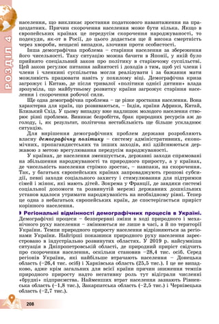 Р
О
З
Д
Д
Д
Д
Д
Д
І
Л
4
Р
О
З
Д
Д
І
Л
4
208
íàñåëåííÿ, ùî âèêëèêàє çðîñòàííÿ ïîäàòêîâîãî íàâàíòàæåííÿ íà ïðà-
öåçäàòíèõ. Ïðè÷èí ñêîðî÷åííÿ íàñåëåííÿ ìîæå áóòè êіëüêà. ßêùî â
єâðîïåéñüêèõ êðàїíàõ öå ïåðåäóñіì ñêîðî÷åííÿ íàðîäæóâàíîñòі, òî
ïîäåêóäè, ÿê-îò â Ðîñії, äî öüîãî äîäàєòüñÿ ùå é âèñîêà ñìåðòíіñòü
÷åðåç õâîðîáè, íåùàñíі âèïàäêè, çëî÷èíè ïðîòè îñîáèñòîñòі.
Іíøà äåìîãðàôі÷íà ïðîáëåìà – ñòàðіííÿ íàñåëåííÿ çà çáåðåæåííÿ
éîãî ÷èñåëüíîñòі. Òàêó ñèòóàöіþ ìîæíà áà÷èòè â ßïîíії, ó ÿêіé áóëî
ïðèéíÿòî ñïåöіàëüíèé çàêîí ïðî ïîëіòèêó â ñòàðіþ÷îìó ñóñïіëüñòâі.
Öåé çàêîí ðåãóëþє ïèòàííÿ çàéíÿòîñòі і äîõîäіâ ç òèì, ùîá óñі ÷ëåíè і
÷ëåíè і ÷ëåíêèíі ñóñïіëüñòâà ìîãëè ðåàëіçóâàòè і çà áàæàííÿ ìàòè
ìîæëèâіñòü ïðàöþâàòè íàâіòü ó ïîõèëîìó âіöі. Äåìîãðàôі÷íà êðèçà
çàãðîæóє і Êèòàþ, äå ïіñëÿ òðèâàëîї «ïîëіòèêè îäíієї äèòèíè» âëàäà
çðîçóìіëà, ùî ìàéáóòíüîìó ðîçâèòêó êðàїíè çàãðîæóє ñòàðіííÿ íàñå-
ëåííÿ і ñêîðî÷åííÿ ðîáî÷îї ñèëè.
Ùå îäíà äåìîãðàôі÷íà ïðîáëåìà – öå ðіçêå çðîñòàííÿ íàñåëåííÿ. Âîíà
õàðàêòåðíà äëÿ êðàїí, ùî ðîçâèâàþòüñÿ, – Іíäіÿ, êðàїíè Àôðèêè, Êèòàé,
Áëèçüêèé Ñõіä. Ó öüîìó âèïàäêó âæå íàäëèøîê ìîëîäîãî íàñåëåííÿ ñòâî-
ðþє ðіçíі ïðîáëåìè. Âèíèêàє áåçðîáіòòÿ, áðàê ïðèðîäíèõ ðåñóðñіâ àæ äî
ãîëîäó, і, ÿê ðåçóëüòàò, ïîëіòè÷íà íåñòàáіëüíіñòü ùå áіëüøå óñêëàäíþє
ñèòóàöіþ.
Äëÿ âèðіøåííÿ äåìîãðàôі÷íèõ ïðîáëåì äåðæàâè ðîçðîáëÿþòü
âëàñíó äåìîãðàôі÷íó ïîëіòèêó – ñèñòåìó àäìіíіñòðàòèâíèõ, åêîíî-
ìі÷íèõ, ïðîïàãàíäèñòñüêèõ òà іíøèõ çàõîäіâ, ÿêі çäіéñíþþòüñÿ äåð-
æàâîþ ç ìåòîþ âðåãóëþâàííÿ ïåðåäóñіì íàðîäæóâàíîñòі.
Ó êðàїíàõ, äå íàñåëåííÿ çìåíøóєòüñÿ, äåðæàâíі çàõîäè ñïðÿìîâàíі
íà çáіëüøåííÿ íàðîäæóâàíîñòі òà ïðèðîäíîãî ïðèðîñòó, à ó êðàїíàõ,
äå ÷èñåëüíіñòü íàñåëåííÿ ñòðіìêî çðîñòàє, – íàâïàêè, íà ñêîðî÷åííÿ.
Òàê, ó áàãàòüîõ єâðîïåéñüêèõ êðàїíàõ çàïðîâàäæóþòü ãðîøîâі ñóáñè-
äії, ïåâíі çàõîäè ñîöіàëüíîãî çàõèñòó і ñòèìóëþâàííÿ äëÿ ïіäòðèìêè
ñіìåé і æіíîê, ÿêі ìàþòü äіòåé. Çîêðåìà ó Ôðàíöії, äå çàâäÿêè ñèñòåìі
ñîöіàëüíîї äîïîìîãè òà ðîçâèíóòіé ìåðåæі äåðæàâíèõ äîøêіëüíèõ
óñòàíîâ âäàëîñÿ óòðèìàòè íàðîäæóâàíіñòü íà íåîáõіäíîìó ðіâíі. Òåïåð
öå îäíà ç íåáàãàòüîõ єâðîïåéñüêèõ êðàїí, äå ñïîñòåðіãàєòüñÿ ïðèðіñò
êîðіííîãî íàñåëåííÿ.

 Регіональні відмінності демографічних процесів в Україні.
Äåìîãðàôі÷íі ïðîöåñè – áåçïåðåðâíі çìіíè â õîäі ïðèðîäíîãî і ìåõà-
íі÷íîãî ðóõó íàñåëåííÿ – çìіíþþòüñÿ íå ëèøå â ÷àñі, à é ïî òåðèòîðії
Óêðàїíè. Òåìïè ïðèðîäíîãî ïðèðîñòó íàñåëåííÿ âіäðіçíÿþòüñÿ çà ðåãіî-
íàìè Óêðàїíè. Íàéãіðøі ïîêàçíèêè ïðèðîäíîãî ðóõó íàñåëåííÿ çàðåє-
ñòðîâàíî â іíäóñòðіàëüíî ðîçâèíóòèõ îáëàñòÿõ. Ó 2019 ð. íàéñóìíіøà
ñèòóàöіÿ â Äíіïðîïåòðîâñüêіé îáëàñòі, äå ïðèðîäíèé ïðèðіñò ñâіä÷èòü
ïðî ñêîðî÷åííÿ íàñåëåííÿ, îñêіëüêè ñòàíîâèâ –28,4 òèñ. îñіá. Ñåðåä
ðåãіîíіâ Óêðàїíè, ÿêі íàéáіëüøå âòðà÷àþòü íàñåëåííÿ – Äîíåöüêà
îáëàñòü (–26,4 òèñ. îñіá) і Õàðêіâñüêà îáëàñòü (25,5 òèñ.). І öå íå âèïàä-
êîâî, àäæå êðіì çàãàëüíèõ äëÿ âñієї êðàїíè ïðè÷èí çíèæåííÿ òåìïіâ
ïðèðîäíîãî ïðèðîñòó íàäòî íåãàòèâíó ðîëü òóò âіäіãðàëè ÷èñëåííі
«áðóäíі» ïіäïðèєìñòâà. Íàéìåíøèõ âòðàò íàñåëåííÿ çàçíàþòü Ðіâíåí-
ñüêà îáëàñòü (–1,8 òèñ.), Çàêàðïàòñüêà îáëàñòü (–2,5 òèñ.) і ×åðíіâåöüêà
îáëàñòü (–2,7 òèñ.).
 