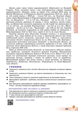 Р
О
З
Д
Р
О
З
Д
Д
І
Л
Д
І
Л
Р
Р
О
О
З
З
Д
Д
І
І
Л
Л
4
4
4
4
4
4
209
Äîñèòü äîâãî âèùі òåìïè íàðîäæóâàíîñòі çáåðіãàëèñÿ íà Çàõіäíіé
Óêðàїíі. Óòіì, îñòàííіì ÷àñîì і òàì ñïîñòåðіãàєòüñÿ ñòðіìêå ïàäіííÿ
íàðîäæóâàíîñòі. Çîêðåìà, ÿêùî çà ïåðøі ï’ÿòü ìіñÿöіâ 2014 ðîêó íà
Âîëèíі (Âîëèíñüêà òà Ðіâíåíñüêà îáëàñòі) íàðîäèëèñÿ 12,8 òèñ. äіòåé, òî
çà òîé ñàìèé ïåðіîä ó 2019-ìó – òіëüêè 9,3 òèñ., íà Ãàëè÷èíі (Ëüâіâ-
ùèíà, Іâàíî-Ôðàíêіâùèíà é Òåðíîïіëüùèíà) âіäïîâіäíî 23,5 òèñ. òà 17,1
òèñ., íà Çàêàðïàòòі – 7,1 òà 5,2 òèñ., Áóêîâèíі – 4,6 òà 3,4 òèñ. Ó öåí-
òðàëüíèõ ðåãіîíàõ äèíàìіêà íå êðàùà, à ÷àñòî, íàâïàêè, çíà÷íî ãіðøà.
Òàê, íà Âіííè÷÷èíі êіëüêіñòü íàðîäæåíü çà òîé ñàìèé ÷àñ çìåíøèëàñÿ іç
7,1 äî 4,9 òèñ., íà ñóñіäíіé Õìåëüíè÷÷èíі – âіä 5,9 äî 4,1 òèñ., Æèòî-
ìèðùèíі – âіä 6,1 äî 4,1 òèñ., ×åðêàùèíі – âіä 4,95 äî 3,2 òèñ. Єäèíèì
ðåãіîíîì, äå êіëüêіñòü íàðîäæåíü çà öåé ïåðіîä ìàéæå íå çìіíèëàñÿ, є
Êèїâ (âіäïîâіäíî 13,8 òà 13,4 òèñ.), ïðîòå é òóò їõ íå ñòàëî áіëüøå.
Ïîìіòíі âіäìіíè ìіæ îáëàñòÿìè Óêðàїíè іñíóþòü і â ìіãðàöіéíèõ
ïîòîêàõ. Òàê, ÷åðåç áîéîâі äії íà ñõîäі, ó Äîíåöüêіé îáëàñòі ìàє ìіñöå
íàéáіëüøèé âіäòіê ìіãðàíòіâ, óíàñëіäîê ÷îãî ó 2014 ð. ÷èñåëüíіñòü
íàñåëåííÿ îáëàñòі ñêîðîòèëàñÿ áіëüø ÿê íà 10,5 òèñ. îñіá. Çíà÷íèì є
ñêîðî÷åííÿ íàñåëåííÿ âíàñëіäîê ìіãðàöіé і â Ëóãàíñüêіé îáëàñòі, äå
êіëüêіñòþ âèáóëèõ ïåðåâèùèëà êіëüêіñòü ïðèáóëèõ (–8 òèñ. îñіá). Íà
òðåòüîìó ìіñöі Õåðñîíñüêà îáëàñòü, ó ÿêіé óíàñëіäîê ìіãðàöії çðåøòîþ
áóëî âòðà÷åíî 858 îñіá.
Íèíі äî íåáëàãîïîëó÷íèõ îáëàñòåé, äå ÷èñåëüíіñòü âèáóëèõ ïåðåâà-
æàє ïðèáóëèõ, íàëåæèòü áіëüøіñòü ðåãіîíіâ Óêðàїíè. Âèêëþ÷åííÿ
ñêëàäàþòü ïåðåäóñіì Êèїâñüêà îáëàñòü (+27,3 òèñ.) òà ì. Êèїâ (+17,1 òèñ.).
Àäæå òóò ðîçòàøîâàíі ïðîâіäíі íàâ÷àëüíі çàêëàäè, êóäè ïðÿìóє íà
íàâ÷àííÿ ìîëîäü, âèùèìè є ïîïèò íà ðîáî÷ó ñèëó òà çàðîáіòêè.
Ìіãðàöіéíèé ïðèðіñò ìàє ìіñöå òàêîæ ó òàêèõ ðåãіîíàõ, ÿê Îäåñüêà,
Õàðêіâñüêà, Ëüâіâñüêà, Ïîëòàâñüêà, ×åðíіâåöüêà òà Іâàíî-Ôðàíêіâ-
ñüêà îáëàñòі.
Г О Л О В Н Е
 Чисельність населення світу постійно збільшується передусім за рахунок Африки
та Азії.
 Чисельність населення України, що помітно змінювалась в історичному часі, нині
зменшується.
 Темпи природного приросту населення відрізняються за регіонами України.
 Демографічні проблеми – проблеми, пов’язані зі зміною кількості населення та його
складу.
 Для вирішення демографічних проблем держави розробляють демографічну по-
літику – систему спеціальних державних заходів.
ÏÅÐÅÂІÐÈÌÎ ÑÂÎЇ ÇÍÀÍÍß ÒÀ ÂÌІÍÍß
1. Чим відрізняються зміни в чисельності населення в різних регіонах світу?
2. Як змінювалася кількість населення України в історичному часі?
3. У чому полягає суть демографічної політики?
4. Наведіть приклади демографічних проблем у різних областях України.
ÏÅÐÅÂІÐÈÌÎ ÑÅÁÅ
 