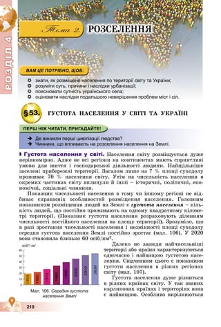 Р
О
З
Д
Д
Д
Д
Д
Д
І
Л
4
Р
О
З
Д
Д
І
Л
4
210
 знати, як розміщене населення по території світу та України;
 розуміти суть, причини і наслідки урбанізації;
 пояснювати сутність українського села;
 оцінювати наслідки подальшого невирішення проблем міст і сіл.
§53. ÃÓÑÒÎÒÀ ÍÀÑÅËÅÍÍß Ó ÑÂІÒІ ÒÀ ÓÊÐÀЇÍІ
 Де виникли перші цивілізації людства?
 Чинники, що впливають на розселення населення на Землі.

 Густота населення у світі. Íàñåëåííÿ ñâіòó ðîçìіùóєòüñÿ äóæå
íåðіâíîìіðíî. Àäæå íå âñі ðåãіîíè íà êîíòèíåíòàõ ìàþòü ñïðèÿòëèâі
óìîâè äëÿ æèòòÿ і ãîñïîäàðñüêîї äіÿëüíîñòі ëþäèíè. Íàéùіëüíіøå
çàñåëåíі ïðèáåðåæíі òåðèòîðії. Çàãàëîì ëèøå íà 7 % ïëîùі ñóõîäîëó
ïðîæèâàє 70 % íàñåëåííÿ ñâіòó. Óòіì íà ÷èñåëüíіñòü íàñåëåííÿ â
îêðåìèõ ÷àñòèíàõ ñâіòó âïëèíóëè é іíøі – іñòîðè÷íі, ïîëіòè÷íі, åêî-
íîìі÷íі, ñîöіàëüíі ÷èííèêè.
Ïîêàçíèê ÷èñåëüíîñòі íàñåëåííÿ â òîìó ÷è іíøîìó ðåãіîíі íå âіä-
áèâàє ñïðàâæíіõ îñîáëèâîñòåé ðîçìіùåííÿ íàñåëåííÿ. Ãîëîâíèì
ïîêàçíèêîì ðîçìіùåííÿ ëþäåé íà Çåìëі є ãóñòîòà íàñåëåííÿ – êіëü-
êіñòü ëþäåé, ùî ïîñòіéíî ïðîæèâàþòü íà îäíîìó êâàäðàòíîìó êіëîìå-
òðі òåðèòîðії. (Ïîêàçíèê ãóñòîòè íàñåëåííÿ ðîçðàõîâóþòü äіëåííÿì
÷èñåëüíîñòі ïîñòіéíîãî íàñåëåííÿ íà ïëîùó òåðèòîðії). Çðîçóìіëî, ùî
â ðàçі çðîñòàííÿ ÷èñåëüíîñòі íàñåëåííÿ і íåçìіííîñòі ïëîùі ñóõîäîëó
ñåðåäíÿ ãóñòîòà íàñåëåííÿ Çåìëі ïîñòіéíî çðîñòàє (ìàë. 106). Ó 2020
âîíà ñòàíîâèëà áëèçüêî 60 îñіá/êì2.
Äàëåêî íå çàâæäè íàé÷èñåëüíіøі
òåðèòîðії àáî êðàїíè õàðàêòåðèçóþòüñÿ
îäíî÷àñíî і íàéâèùîþ ãóñòîòîþ íàñå-
ëåííÿ. Ñâіä÷åííÿì öüîãî є ïîêàçíèêè
ãóñòîòè íàñåëåííÿ â ðіçíèõ ðåãіîíàõ
ñâіòó (ìàë. 107).
Ãóñòîòà íàñåëåííÿ äóæå ðіçíèòüñÿ
â ðіçíèõ êðàїíàõ ñâіòó. Ó òàê çâàíèõ
êàðëèêîâèõ êðàїíàõ і òåðèòîðіÿõ âîíà
є íàéâèùîþ. Îñîáëèâî âèðіçíÿþòüñÿ
Мал. 106. Середня густота
населення Землі
ÐÎÇÑÅËÅÍÍß
 