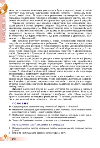 Р
О
З
Д
Д
Д
Д
Д
Д
І
Л
4
Р
О
З
Д
Д
І
Л
4
212
ëþäñòâà ãîëîâíèì ÷èííèêîì ðîçñåëåííÿ áóëè ïðèðîäíі óìîâè, ïіçíіøå
âіä÷óòíó ðîëü ïî÷àëè âіäіãðàâàòè ïðèðîäíі ðåñóðñè – çåìåëüíі, ìіíå-
ðàëüíі, âîäíі òîùî. Ç ïîäàëüøèì ðîçâèòêîì ãîñïîäàðñòâà çðіñ âïëèâ
ñîöіàëüíî-åêîíîìі÷íèõ ÷èííèêіâ ðîçâèòêó ñóñïіëüíîãî æèòòÿ, ÿêі ñòâî-
ðþþòü âіäïîâіäíі ìîæëèâîñòі âèêîðèñòàííÿ ïðèðîäíèõ óìîâ і ðåñóðñіâ.
Òåðèòîðіÿ Óêðàїíè ìàє çàãàëîì ñïðèÿòëèâі äëÿ ðîçñåëåííÿ ïðè-
ðîäíі óìîâè і áàãàòі ïðèðîäíі ðåñóðñè. Âîäíî÷àñ äëÿ íèõ õàðàêòåðíà
ïðîñòîðîâà íåîäíîðіäíіñòü. Íàéñïðèÿòëèâіøі âîíè â Äîíåöüêіé, íàé-
ãіðøі – ó Âîëèíñüêіé îáëàñòі. Ïðè öüîìó çà ñóìàðíîþ ïðîäóêòèâíіñòþ
ïðèðîäíèõ ðåñóðñіâ ðіçíèöÿ ìіæ êðàéíіìè ïîêàçíèêàìè ñåðåä
24 îáëàñòåé і ÀÐ Êðèì ñòàíîâèòü 5,5 ðàçà (íàéâèùà ó Äîíåöüêіé, íàé-
íèæ÷à – ó Âîëèíñüêіé).
Ùå áіëüøèé êîíòðàñò âèíèêàє, ÿêùî ïîðіâíþâàòè îêðåìі âèäè
ðåñóðñіâ çà àäìіíіñòðàòèâíèìè ðàéîíàìè. Òàê, ïîêàçíèêè ïðîäóêòèâ-
íîñòі ìіíåðàëüíèõ ðåñóðñіâ ó Êðèâîðіçüêîìó ðàéîíі Äíіïðîïåòðîâñüêîї
îáëàñòі і Ëóöüêîìó ðàéîíі Âîëèíñüêîї îáëàñòі âіäðіçíÿþòüñÿ ó 8 òèñ.
ðàçіâ! Ñàìå іíòåíñèâíå îñâîєííÿ íàäðîâèõ áàãàòñòâ ó Äíіïðîïåòðîâ-
ñüêіé, Äîíåöüêіé і Ëóãàíñüêіé îáëàñòÿõ çíà÷íîþ ìіðîþ çóìîâèëè òóò
âèñîêó ãóñòîòó íàñåëåííÿ.
Îòæå, ïðèðîäíі óìîâè òà ðåñóðñè ìàþòü ñóòòєâèé âïëèâ íà ôîðìó-
âàííÿ ðîçñåëåííÿ. Ïðîòå íèíі âèçíà÷àëüíå ìіñöå äëÿ ðîçìіùåííÿ
íàñåëåííÿ ïî òåðèòîðії ïîñіäàє âèðîáíèöòâî. Âïëèâ âèðîáíèöòâà íà
ðîçñåëåííÿ âіäáóâàєòüñÿ ïåðåâàæíî ÷åðåç çàáåçïå÷åííÿ ïіäïðèєìñòâà
(ïðîìèñëîâîãî, ñіëüñüêîãîñïîäàðñüêîãî, òðàíñïîðòíîãî òîùî) ðîáî÷îþ
ñèëîþ. À êіëüêіñòü і ÿêіñòü öієї ðîáî÷îї ñèëè çàëåæèòü âіä õàðàêòåðó
âèðîáíèöòâà і ïîòóæíîñòі ïіäïðèєìñòâ.
Âåëèêèé âïëèâ íà ðîçâèòîê ïîñåëåíü, êðіì âèðîáíèöòâà, ìàє âèêî-
íàííÿ íèìè ñîöіàëüíèõ ôóíêöіé, òîáòî íàÿâíіñòü ëіêóâàëüíî-îçäîðîâ-
÷èõ і îñâіòíіõ óñòàíîâ, òîðãîâåëüíèõ çàêëàäіâ і çàêëàäіâ êóëüòóðè,
îá’єêòіâ ïîáóòîâîãî çíà÷åííÿ (íàïðèêëàä, âіääіëåíü çâ’ÿçêó, áóäèíêіâ
ïîáóòó) òîùî.
Æîäíèé íàñåëåíèé ïóíêò íå ìîæå іñíóâàòè áåç çâ’ÿçêіâ ç іíøèìè
ïîñåëåííÿìè, îñêіëüêè âñі âîíè є ÷àñòèíîþ єäèíîãî öіëîãî. Òàêå öіëå
àáî ðîçìіùåíі íà ïåâíіé òåðèòîðії і ïîâ’ÿçàíі ìіæ ñîáîþ íàñåëåíі
ïóíêòè íàçèâàþòü ñèñòåìîþ ðîçñåëåííÿ. Ó ñèñòåìі ðîçñåëåííÿ Óêðà-
їíè є äâà îñíîâíі òèïè ïîñåëåíü – ìіñüêі òà ñіëüñüêі.
Г О Л О В Н Е
 Середня густота населення світу – 60 осіб/км2, України – 75 осіб/км2.
 Населення розміщене дуже нерівномірно, у світі найбільш густо заселені прибе-
режні території, в Україні – східні та західні області.
 Особливості розселення населення по території України, як і скрізь у світі, визна-
чаються комплексом природних і соціально-економічних чинників.
 Територія України має загалом сприятливі для розселення умови і ресурси.
ÏÅÐÅÂІÐÈÌÎ ÑÂÎЇ ÇÍÀÍÍß ÒÀ ÂÌІÍÍß
1. Наскільки середня густота населення України відрізняється від середньої густоти
у світі?
2. Визначте найбільш густо заселені регіони і країни світу.
 