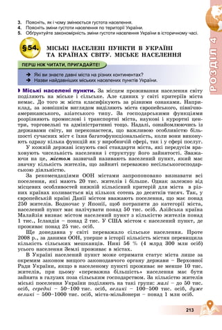 Р
О
З
Д
Р
О
З
Д
Д
І
Л
Д
І
Л
Р
Р
О
О
З
З
Д
Д
І
І
Л
Л
4
4
4
4
4
4
213
3. Поясніть, як і чому змінюється густота населення.
4. Поясніть зміни густоти населення по території України.
5. Обґрунтуйте закономірність зміни густоти населення України в історичному часі.
ру у
§54. ÌІÑÜÊІ ÍÀÑÅËÅÍІ ÏÓÍÊÒÈ Â ÓÊÐÀЇÍІ
ÒÀ ÊÐÀЇÍÀÕ ÑÂІÒÓ. ÌІÑÜÊÅ ÍÀÑÅËÅÍÍß
 Які ви знаєте давні міста на різних континентах?
 Назви найдавніших міських населених пунктів України.

 Міські населені пункти. Çà ìіñöåì ïðîæèâàííÿ íàñåëåííÿ ñâіòó
ïîäіëÿþòü íà ìіñüêå і ñіëüñüêå. Àëå єäèíèõ ó ñâіòі êðèòåðіїâ ìіñòà
íåìàє. Äî òîãî æ ìіñòà êëàñèôіêóþòü çà ðіçíèìè îçíàêàìè. Íàïðè-
êëàä, çà çîâíіøíіì âèãëÿäîì âèäіëÿþòü ìіñòà єâðîïåéñüêîãî, ïіâíі÷íî-
àìåðèêàíñüêîãî, àçіàòñüêîãî òèïó. Çà ãîñïîäàðñüêèìè ôóíêöіÿìè
ðîçðіçíÿþòü ïðîìèñëîâі і òðàíñïîðòíі ìіñòà, íàóêîâі і êóðîðòíі öåí-
òðè, òîðãîâåëüíі òà àäìіíіñòðàòèâíі òîùî. Íàäàëі, îçíàéîìëþþ÷èñü іç
äåðæàâàìè ñâіòó, âè ïåðåêîíàєòåñÿ, ùî âàæëèâîþ îñîáëèâіñòþ áіëü-
øîñòі ñó÷àñíèõ ìіñò є їõíÿ áàãàòîôóíêöіîíàëüíіñòü, êîëè âîíè âèêîíó-
þòü îäðàçó êіëüêà ôóíêöіé ÿê ó âèðîáíè÷іé ñôåðі, òàê і ó ñôåðі ïîñëóã.
Ó êîæíіé äåðæàâі іñíóþòü ñâîї ñòàíäàðòè ìіñòà, ÿêі ïåðåäóñіì âðà-
õîâóþòü ÷èñåëüíіñòü íàñåëåííÿ і ñòðóêòóðó éîãî çàéíÿòîñòі. Çâàæà-
þ÷è íà öå, ìіñòîì çàçâè÷àé íàçèâàþòü íàñåëåíèé ïóíêò, ÿêèé ìàє
çíà÷íó êіëüêіñòü æèòåëіâ, ùî çàéíÿòі ïåðåâàæíî íåñіëüñüêîãîñïîäàð-
ñüêîþ äіÿëüíіñòþ.
Çà ðåêîìåíäàöіÿìè ÎÎÍ ìіñòàìè çàïðîïîíîâàíî âèçíàâàòè âñі
ïîñåëåííÿ, ÿêі ìàþòü 20 òèñ. æèòåëіâ і áіëüøå. Îäíàê çàëåæíî âіä
ìіñöåâèõ îñîáëèâîñòåé íèæíіé êіëüêіñíèé êðèòåðіé äëÿ ìіñòà â ðіç-
íèõ êðàїíàõ êîëèâàєòüñÿ âіä êіëüêîõ ñîòåíü äî äåñÿòêіâ òèñÿ÷. Òàê, ó
єâðîïåéñüêіé êðàїíі Äàíії ìіñòîì ââàæàþòü ïîñåëåííÿ, ùî ìàє ïîíàä
250 æèòåëіâ. Âîäíî÷àñ ó ßïîíії, ùîá ïîòðàïèòè äî êàòåãîðії ìіñòà,
íàñåëåíèé ïóíêò ìàє íàëі÷óâàòè ïîíàä 50 òèñ. îñіá. Àçіéñüêà êðàїíà
Ìàëàéçіÿ âèçíàє ìіñòîì íàñåëåíèé ïóíêò ç êіëüêіñòþ æèòåëіâ ïîíàä
1 òèñ., Іñëàíäіÿ – ïîíàä 2 òèñ. Ó ÑØÀ ìіñòîì є íàñåëåíèé ïóíêò, äå
ïðîæèâàє ïîíàä 25 òèñ. îñіá.
Ùå äîíåäàâíà ó ñâіòі ïåðåâàæàëî ñіëüñüêå íàñåëåííÿ. Ïðîòå
2008 ð., çà äàíèìè ÎÎÍ, óïåðøå â іñòîðії êіëüêіñòü ìіñòÿí ïåðåâèùèëà
êіëüêіñòü ñіëüñüêèõ ìåøêàíöіâ. Íèíі 56 % (4 ìëðä 300 ìëí îñіá)
óñüîãî íàñåëåííÿ Çåìëі ïðîæèâàє â ìіñòàõ.
Â Óêðàїíі íàñåëåíèé ïóíêò ìîæå îòðèìàòè ñòàòóñ ìіñòà ëèøå çà
îêðåìèì çàêîíîì âèùîãî çàêîíîäàâ÷îãî îðãàíó äåðæàâè – Âåðõîâíîї
Ðàäè Óêðàїíè, ÿêùî â íàñåëåíîìó ïóíêòі ïðîæèâàє íå ìåíøå 10 òèñ.
æèòåëіâ, ïðè öüîìó «ïåðåâàæíà áіëüøіñòü» íàñåëåííÿ ìàє áóòè
çàéíÿòà â ãàëóçÿõ ïîçà ñіëüñüêèì ãîñïîäàðñòâîì. Çà êіëüêіñòþ æèòåëіâ
ìіñüêі ïîñåëåííÿ Óêðàїíè ïîäіëÿþòü íà òàêі ãðóïè: ìàëі – äî 50 òèñ.
îñіá, ñåðåäíі – 50–100 òèñ. îñіá, âåëèêі – 100–500 òèñ. îñіá, äóæå
âåëèêі – 500–1000 òèñ. îñіá, ìіñòà-ìіëüéîíåðè – ïîíàä 1 ìëí îñіá.
 