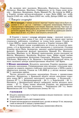 Р
О
З
Д
Д
Д
Д
Д
Д
І
Л
4
Р
О
З
Д
Д
І
Л
4
214
Äî âåëèêèõ ìіñò íàëåæàòü Ìèêîëàїâ, Ìàðіóïîëü, Ñåâàñòîïîëü,
Ëóãàíñüê, Âіííèöÿ, Ìàêіїâêà, Ñіìôåðîïîëü òà іí. Ñåðåä äóæå âåëè-
êèõ – Äîíåöüê, Çàïîðіææÿ, Ëüâіâ, Êðèâèé Ðіã. Çà ñòàíîì íà 2020 ð.
â Óêðàїíі ÷îòèðè ìіñòàì-ìіëüéîíåðè, à ñàìå: Êèїâ (2965 òèñ. îñіá),
Õàðêіâ (1443 òèñ. îñіá), Îäåñà (1015 òèñ. îñіá), Äíіïðî (1003 òèñ. îñіá).
Iсторiя географiï
Â Óêðàїíі є òàêîæ і ñåëèùà ìіñüêîãî òèïó – íàñåëåíі ïóíêòè ç
êіëüêіñòþ íàñåëåííÿ ïîíàä 2 òèñ. îñіá, ç ÿêèõ íå ìåíøå äâîõ òðåòèí
ñòàíîâëÿòü ðîáіòíèêè, ñëóæáîâöі òà ÷ëåíè їõíіõ ðîäèí. Ñòàíîì íà
1 ñі÷íÿ 2020 ð. òàêèõ íàñåëåíèõ ïóíêòіâ â Óêðàїíі іñíóâàëî 882.
Ìіñòà â Óêðàїíі òàêîæ êëàñèôіêóþòü íå òіëüêè çà êіëüêіñòþ íàñå-
ëåííÿ, à é çà ôóíêöіÿìè, ÿêі âîíè âèêîíóþòü ó ñóñïіëüñòâі. Ñòîëèöÿ
Óêðàїíè ìіñòî Êèїâ, áåçïåðå÷íî, âèêîíóє àäìіíіñòðàòèâíî-ïîëіòè÷íі
ôóíêöії. Ïðîìèñëîâі ôóíêöії âèêîíóþòü Êðèâèé Ðіã, Íіêîïîëü,
Ãîðëіâêà, Ìàêіїâêà òà іí. Ôóíêöії òðàíñïîðòíèõ âóçëіâ ïîêëàäåíі íà
Ôàñòіâ, Æìåðèíêó, Çäîëáóíіâ, Êîçÿòèí òîùî. Äîáðå âіäîìі ñâîїìè
êóðîðòíî-îçäîðîâ÷èìè ôóíêöіÿìè Єâïàòîðіÿ, Ìîðøèí, Òðóñêàâåöü,
Õìіëüíèê, Ìèðãîðîä òà іí. Âîäíî÷àñ є áàãàòîôóíêöіîíàëüíі ìіñòà, äî
ÿêèõ íàëåæàòü öåíòðè àäìіíіñòðàòèâíèõ îáëàñòåé і ÀÐ Êðèì.

 Міське населення. Áіëüøіñòü íàñåëåííÿ Óêðàїíè ïðîæèâàє ñàìå
â ìіñüêèõ ïîñåëåííÿõ. Ñïіââіäíîøåííÿ ìіæ ìіñüêèì і ñіëüñüêèì íàñå-
ëåííÿì íà êîðèñòü ïåðøîãî ñòàáіëüíî ñïîñòåðіãàєòüñÿ ç 1970-õ ðîêіâ і
çáåðіãàєòüñÿ äîòåïåð. Ñòàíîì íà 1.01.2020 ð. ó ìіñòàõ ìåøêàє ïîíàä
69 % íàñåëåííÿ êðàїíè.
×àñòêà ìіñüêîãî íàñåëåííÿ çàêîíîìіðíî áіëüøà ó ïðîìèñëîâèõ
îáëàñòÿõ. Íàïðèêëàä, ó Äîíåöüêіé îáëàñòі ìіñüêå íàñåëåííÿ ñòàíî-
âèòü ïîíàä 90 % çàãàëüíîї ÷èñåëüíîñòі íàñåëåííÿ, ó Ëóãàíñüêіé –
áëèçüêî 87 %, ó Äíіïðîïåòðîâñüêіé – 84 %, ó Õàðêіâñüêіé – 81 %.
Íàòîìіñòü ó Çàêàðïàòñüêіé îáëàñòі íàéìåíøà ÷àñòêà ìіñüêîãî íàñå-
ëåííÿ – 37 %. Ñåðåä іíøèõ îáëàñòåé Óêðàїíè, ùî âèðіçíÿþòüñÿ
ìàëîþ ÷àñòêîþ ìіñüêîãî íàñåëåííÿ, – ×åðíіâåöüêà (43 %), Іâàíî-
Ôðàíêіâñüêà (44 %) і Òåðíîïіëüñüêà (ïîíàä 45 %).
Г О Л О В Н Е
 Більшість населення світу та України проживає в міських поселеннях – містах і се-
лищах міського типу.
 У кожній державі існують свої стандарти міста.
 В Україні містом визнається населений пункт, що має не менше 10 тис. мешканців,
з яких не менше 85 % працює у промисловості.
 Частка міського населення в Україні більша у промислових областях.
Міста-пращури. У межах сучасної території України перші міста були за-
сновані в VІ ст. до н.е. і пов’язані з грецькою колонізацією Північного
Причорномор’я. Найвідоміші з них Ольвія, Херсонес, Боспор, Тіра тощо. Ці
стародавні міста виконували роль політичних і адміністративних центрів
античних держав. Якщо у ІХ ст. за даними літописів на українських землях
було лише 20 міст, то у ХІІІ ст. їхня кількість сягнула 238.
Д
З
Д
 