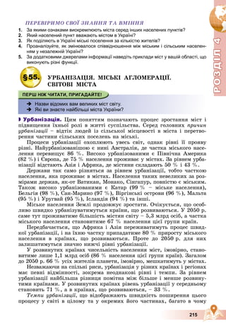 Р
О
З
Д
Р
О
З
Д
Д
І
Л
Д
І
Л
Р
Р
О
О
З
З
Д
Д
І
І
Л
Л
4
4
4
4
4
4
215
ÏÅÐÅÂІÐÈÌÎ ÑÂÎЇ ÇÍÀÍÍß ÒÀ ÂÌІÍÍß
1. За якими ознаками виокремлюють міста серед інших населених пунктів?
2. Який населений пункт вважають містом в Україні?
3. Як поділяють в Україні міські поселення за кількістю жителів?
4. Проаналізуйте, як змінювалося співвідношення між міським і сільським населен-
ням у незалежній Україні?
5. За додатковими джерелами інформації наведіть приклади міст у вашій області, що
виконують різні функції.
у
§55. ÓÐÁÀÍІÇÀÖІß. ÌІÑÜÊІ ÀÃËÎÌÅÐÀÖІЇ.
ÑÂІÒÎÂІ ÌІÑÒÀ
 Назви відомих вам великих міст світу.
 Які ви знаєте найбільші міста України?

 Урбанізація. Öèì ïîíÿòòÿì ïîçíà÷àþòü ïðîöåñ çðîñòàííÿ ìіñò і
ïіäâèùåííÿ їõíüîї ðîëі â æèòòі ñóñïіëüñòâà. Ñåðåä ãîëîâíèõ ïðè÷èí
óðáàíіçàöії – âіäòіê ëþäåé іç ñіëüñüêîї ìіñöåâîñòі â ìіñòà і ïåðåòâî-
ї
ðåííÿ ÷àñòèíè ñіëüñüêèõ ïîñåëåíü íà ìіñüêі.
Ïðîöåñè óðáàíіçàöії îõîïëþþòü óâåñü ñâіò, îäíàê ðіâíі її ïðîÿâó
ðіçíі. Íàéóðáàíіçîâàíіøîþ є íèíі Àâñòðàëіÿ, äå ÷àñòêà ìіñüêîãî íàñå-
ëåííÿ ïåðåâèùóє 86 %. Âèñîêî óðáàíіçîâàíèìè є Ïіâíі÷íà Àìåðèêà
(82 %) і Єâðîïà, äå 75 % íàñåëåííÿ ïðîæèâàє ó ìіñòàõ. Çà ðіâíåì óðáà-
íіçàöії âіäñòàþòü Àçіÿ і Àôðèêà, äå ìіñòÿíè ñêëàäàþòü 50 % і 43 %.
Äåðæàâè òàê ñàìî ðіçíÿòüñÿ çà ðіâíåì óðáàíіçàöії, òîáòî ÷àñòêîþ
íàñåëåííÿ, ÿêà ïðîæèâàє â ìіñòàõ. Íàñåëåííÿ òàêèõ íåâåëèêèõ çà ðîç-
ìіðàìè äåðæàâ, ÿê-îò Âàòèêàí, Ìîíàêî, Ñіíãàïóð, ïîâíіñòþ є ìіñüêèì.
Òàêîæ âèñîêî óðáàíіçîâàíèìè є Êàòàð (99 % – ìіñüêå íàñåëåííÿ),
Áåëüãіÿ (98 %), Ñàí-Ìàðèíî (97 %), Âіðãіíñüêі îñòðîâè (96 %), Ìàëüòà
(95 %) і Óðóãâàé (95 %), Іñëàíäіÿ (94 %) òà іíøі.
Ìіñüêå íàñåëåííÿ Çåìëі ïðîäîâæóє çðîñòàòè. Î÷іêóєòüñÿ, ùî îñîá-
ëèâî øâèäêî óðáàíіçóâàòèìóòüñÿ êðàїíè, ùî ðîçâèâàþòüñÿ. Ó 2050 ð.
ñàìå òóò ïðîæèâàòèìå áіëüøіñòü ìіñòÿí ñâіòó – 5,3 ìëðä îñіá, à ÷àñòêà
ìіñüêîãî íàñåëåííÿ ñòàíîâèòèìå 67 % íàñåëåííÿ öієї ãðóïè êðàїí.
Ïåðåäáà÷àєòüñÿ, ùî Àôðèêà і Àçіÿ ïåðåæèâàòèìóòü ïðîöåñ øâèä-
êîї óðáàíіçàöії, і íà їõíþ ÷àñòêó ïðèïàäàòèìå 80 % ïðèðîñòó ìіñüêîãî
íàñåëåííÿ â êðàїíàõ, ùî ðîçâèâàþòüñÿ. Ïðîòå äî 2050 ð. äëÿ íèõ
çàëèøàòèìóòüñÿ çíà÷íî íèæ÷і ðіâíі óðáàíіçàöії.
Ó ðîçâèíóòèõ êðàїíàõ ÷èñåëüíіñòü íàñåëåííÿ ìіñò, іìîâіðíî, ñòàíî-
âèòèìå ëèøå 1,1 ìëðä îñіá (86 % íàñåëåííÿ öієї ãðóïè êðàїí). Çàãàëîì
äî 2050 ð. 66 % óñіõ æèòåëіâ ïëàíåòè, іìîâіðíî, ìåøêàòèìóòü ó ìіñòàõ.
Íåçâàæàþ÷è íà ñïіëüíі ðèñè, óðáàíіçàöіÿ ó ðіçíèõ êðàїíàõ і ðåãіîíàõ
ìàє ïåâíі âіäìіííîñòі, çîêðåìà íåîäíàêîâі ðіâíі і òåìïè. Çà ðіâíåì
óðáàíіçàöії íàéáіëüøà ðіçíèöÿ ïîìіòíà ìіæ áіëüøå і ìåíøå ðîçâèíó-
òèìè êðàїíàìè. Ó ðîçâèíóòèõ êðàїíàõ ðіâåíü óðáàíіçàöії ó ñåðåäíüîìó
ñòàíîâèòü 71 %, à â êðàїíàõ, ùî ðîçâèâàþòüñÿ, – 33 %.
Òåìïè óðáàíіçàöії, ùî âіäîáðàæàþòü øâèäêіñòü ïîøèðåííÿ öüîãî
ïðîöåñó ó ñâіòі â öіëîìó òà ó îêðåìèõ éîãî ÷àñòèíàõ, áàãàòî â ÷îìó
 