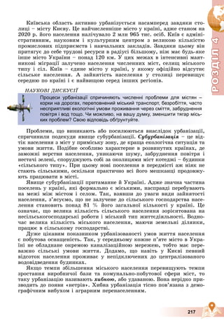 Р
О
З
Д
Р
О
З
Д
Д
І
Л
Д
І
Л
Р
Р
О
О
З
З
Д
Д
І
І
Л
Л
4
4
4
4
4
4
217
Êèїâñüêà îáëàñòü àêòèâíî óðáàíіçóєòüñÿ íàñàìïåðåä çàâäÿêè ñòî-
ëèöі – ìіñòó Êèєâó. Öå íàé÷èñëåííіøå ìіñòî ó êðàїíі, àäæå ñòàíîì íà
2020 ð. éîãî íàñåëåííÿ íàëі÷óâàëî 2 ìëí 965 òèñ. îñіá. Êèїâ є àäìіíі-
ñòðàòèâíèì, íàóêîâèì і êóëüòóðíèì öåíòðîì ç âåëèêîþ êіëüêіñòþ
ïðîìèñëîâèõ ïіäïðèєìñòâ і íàâ÷àëüíèõ çàêëàäіâ. Çàâäÿêè öüîìó âіí
ïðèòÿãóє äî ñåáå òðóäîâі ðåñóðñè â ðàäіóñі áіëüøîìó, íіæ ìàє áóäü-ÿêå
іíøå ìіñòî Óêðàїíè – ïîíàä 120 êì. Ó öèõ ìåæàõ â іíòåíñèâíі ìàÿò-
íèêîâі ìіãðàöії çàëó÷åíî íàñåëåííÿ ÷èñëåííèõ ìіñò, ñåëèù ìіñüêîãî
òèïó і ñіë. Êèїâ – єäèíå ìіñòî ó êðàїíі, ó ÿêîìó îôіöіéíî âіäñóòíє
ñіëüñüêå íàñåëåííÿ. À çàéíÿòіñòü íàñåëåííÿ ó ñòîëèöі ïåðåâèùóє
ñåðåäíþ ïî êðàїíі і є íàéâèùîþ ñåðåä іíøèõ ðåãіîíіâ.
ÍÀÓÊÎÂІ ÄÈÑÊÓÑІЇ
Ïðîáëåìè, ùî âèíèêàþòü àáî ïîñèëþþòüñÿ âíàñëіäîê óðáàíіçàöії,
ñïðè÷èíèëè ïîäåêóäè ÿâèùå ñóáóðáàíіçàöії. Ñóáóðáàíіçàöіÿ – öå âіä-
òіê íàñåëåííÿ ç ìіñò ó ïðèìіñüêó çîíó, äå êðàùà åêîëîãі÷íà ñèòóàöіÿ òà
óìîâè æèòòÿ. Ïîäіáíå îñîáëèâî õàðàêòåðíå â ðîçâèíóòèõ êðàїíàõ, äå
çàìîæíі âåðñòâè íàñåëåííÿ, óíèêàþ÷è øóìó, çàáðóäíåííÿ ïîâіòðÿ і
íåñòà÷і çåëåíі, ñïîðóäæóþòü ñîáі çà îêîëèöÿìè ìіñò êîòåäæі – áóäèíêè
«ñіëüñüêîãî òèïó». Ïðè öüîìó íîâі ïîñåëåííÿ â ïåðåäìіñòі àæ íіÿê íå
ñòàþòü ñіëüñüêèìè, îñêіëüêè ïðàêòè÷íî âñі éîãî ìåøêàíöі ïðîäîâæó-
þòü ïðàöþâàòè â ìіñòі.
ßâèùå ñóáóðáàíіçàöії ïðèòàìàííå é Óêðàїíі. Àäæå çíà÷íà ÷àñòèíà
ïîñåëåíü ó êðàїíі, ÿêі ôîðìàëüíî є ìіñüêèìè, íàñïðàâäі ïåðåáóâàþòü
íà ìåæі ìіæ ìіñòîì і ñåëîì. Òàê, âçÿâøè äî óâàãè âèäè çàéíÿòîñòі
íàñåëåííÿ, ç’ÿñóєìî, ùî íå çàëó÷åíå äî ñіëüñüêîãî ãîñïîäàðñòâà íàñå-
ëåííÿ ñòàíîâèòü ïîíàä 81 % éîãî çàãàëüíîї êіëüêîñòі ó êðàїíі. Öå
îçíà÷àє, ùî âåëèêà êіëüêіñòü ñіëüñüêîãî íàñåëåííÿ çîðієíòîâàíà íà
íåñіëüñüêîãîñïîäàðñüêі ðîáîòè і ìіñüêèé òèï æèòòєäіÿëüíîñòі. Âîäíî-
÷àñ âåëèêà êіëüêіñòü ìіñüêîãî íàñåëåííÿ, ìàþ÷è çåìåëüíі äіëÿíêè,
ïðàöþє â ñіëüñüêîìó ãîñïîäàðñòâі.
Äóæå öіêàâèì ïîêàçíèêîì óðáàíіçîâàíîñòі óìîâ æèòòÿ íàñåëåííÿ
є ïîáóòîâà îñíàùåíіñòü. Òàê, ó ñåðåäíüîìó êîæíå ï’ÿòå ìіñòî â Óêðà-
їíі íå îáëàäíàíå îêðåìîþ êàíàëіçàöіéíîþ ìåðåæåþ, òîáòî ìàє ïåðå-
âàæíî ñіëüñüêі óìîâè æèòòÿ. Äîäàìî, ùî íàâіòü ó Êèєâі ïåâíèé
âіäñîòîê íàñåëåííÿ ïðîæèâàє ó íåïіäêëþ÷åíèõ äî öåíòðàëіçîâàíîãî
âîäîâіäâåäåííÿ áóäèíêàõ.
ßêùî òåìïè çáіëüøåííÿ ìіñüêîãî íàñåëåííÿ ïåðåâèùóþòü òåìïè
çðîñòàííÿ âèðîáíè÷îї áàçè òà êîìóíàëüíî-ïîáóòîâîї ñôåðè ìіñò, òî
òàêó óðáàíіçàöіþ íàçèâàþòü õèáíîþ, àáî óäàâàíîþ. Âîíà íåðіäêî ïðè-
çâîäèòü äî ïîÿâè «íåòðіâ». Õèáíà óðáàíіçàöіÿ òіñíî ïîâ’ÿçàíà ç äåìî-
ãðàôі÷íèì âèáóõîì і àãðàðíèì ïåðåíàñåëåííÿì.
Ä
Процеси урбанізації спричиняють численні проблеми для містян –
корки на дорогах, переповнений міський транспорт, безробіття, часто
несприятливі екологічні умови проживання через сміття, забруднення
повітря і вод тощо. Чи можливо, на вашу думку, зменшити тягар місь-
ких проблем? Свою відповідь обґрунтуйте.
 