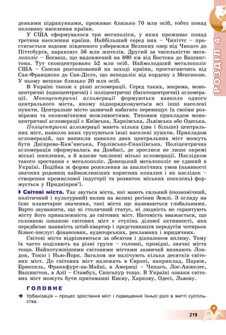 Р
О
З
Д
Р
О
З
Д
Д
І
Л
Д
І
Л
Р
Р
О
О
З
З
Д
Д
І
І
Л
Л
4
4
4
4
4
4
219
äåÿêèìè ïіäðàõóíêàìè, ïðîæèâàє áëèçüêî 70 ìëí îñіá, òîáòî ïîíàä
ïîëîâèíó íàñåëåííÿ êðàїíè.
Ó ÑØÀ ñôîðìóâàëîñÿ òðè ìåãàïîëіñè, ó ÿêèõ ïðîæèâàє ïîíàä
òðåòèíà íàñåëåííÿ êðàїíè. Íàéáіëüøèé ñåðåä íèõ – ×èïіòòñ – ïðî-
ñòÿãàєòüñÿ âçäîâæ ïіâäåííîãî óçáåðåææÿ Âåëèêèõ îçåð âіä ×èêàãî äî
Ïіòòñáóðãà, íàðàõîâóє 56 ìëí æèòåëіâ. Äðóãèé çà ÷èñåëüíіñòþ ìåãà-
ëîïîëіñ – Áîñâàø, ùî âèäîâæåíèé íà 800 êì âіä Áîñòîíà äî Âàøèíã-
òîíà. Òóò ñêîíöåíòðîâàíî 52 ìëí îñіá. Íàéìîëîäøèé ìåãàëîïîëіñ
ÑØÀ – Ñàíñàí ðîçòàøîâàíèé íà çàõîäі êðàїíè, ïðîñòÿãàþ÷èñü âіä
Ñàí-Ôðàíöèñêî äî Ñàí-Äієãî, ùî íåïîäàëіê âіä êîðäîíó ç Ìåêñèêîþ.
Ó íüîìó ìåøêàє áëèçüêî 20 ìëí îñіá.
Â Óêðàїíі òàêîæ є ðіçíі àãëîìåðàöії. Ñåðåä òàêèõ, çîêðåìà, ìîíî-
öåíòðè÷íі (îäíîöåíòðè÷íі) і ïîëіöåíòðè÷íі (áàãàòîöåíòðè÷íі) àãëîìåðà-
öії. Ìîíîöåíòðè÷íі àãëîìåðàöії ôîðìóþòüñÿ íàâêîëî îäíîãî
ї
öåíòðàëüíîãî ìіñòà, ÿêîìó ïіäïîðÿäêîâóþòüñÿ âñі іíøі íàñåëåíі
ïóíêòè. Öåíòðàëüíå ìіñòî çàçâè÷àé íàáàãàòî ïåðåâèùóє їõ ñâîїìè ðîç-
ìіðàìè òà åêîíîìі÷íèìè ìîæëèâîñòÿìè. Òèïîâèì ïðèêëàäîì ìîíî-
öåíòðè÷íîї àãëîìåðàöії є Êèїâñüêà, Õàðêіâñüêà, Ëüâіâñüêà àáî Îäåñüêà.
Ïîëіöåíòðè÷íі àãëîìåðàöії ìàþòü êіëüêà (äâà і áіëüøå) öåíòðàëü-
íèõ ìіñò, íàâêîëî ÿêèõ ãðóïóþòüñÿ іíøі íàñåëåíі ïóíêòè. Ïðèêëàäîì
àãëîìåðàöіé, ùî âèíèêëè íàâêîëî äâîõ öåíòðàëüíèõ ìіñò ìîæóòü
áóòè Äíіïðîâî-Êàì’ÿíñüêà, Ãîðëіâñüêî-Єíàêіїâñüêà. Ïîëіöåíòðè÷íà
àãëîìåðàöіÿ ñôîðìóâàëàñü íà Äîíáàñі, äå çðîñëèñÿ íå ëèøå îêðåìі
ìіñüêі ïîñåëåííÿ, à é âëàñíå ÷èñëåííі ìіñüêі àãëîìåðàöії. Íàñëіäêîì
òàêîãî çðîñòàííÿ є ìåãàëîïîëіñ. Äîíåöüêèé ìåãàëîïîëіñ íå єäèíèé â
Óêðàїíі. Ïîäіáíà æ ôîðìà ðîçñåëåííÿ çà àíàëîãі÷íèõ óìîâ (íàÿâíîñòі
çíà÷íèõ ðîäîâèù íàéâàæëèâіøèõ êîðèñíèõ êîïàëèí і ÿê íàñëіäîê –
ñòâîðåííÿ ïðîìèñëîâîї іíäóñòðії òà ðîçâèòîê ìіñüêèõ ïîñåëåíü) ôîð-
ìóєòüñÿ ó Ïðèäíіïðîâ’ї.

 Світові міста. Òàê çâóòüñÿ ìіñòà, ÿêі ìàþòü ñèëüíèé (åêîíîìі÷íèé,
ïîëіòè÷íèé і êóëüòóðíèé) âïëèâ íà âåëèêі ðåãіîíè Çåìëі. Ç îãëÿäó íà
їõíє ïëàíåòàðíå çíà÷åííÿ, òàêі ìіñòà ùå íàçèâàþòüñÿ ãëîáàëüíèìè.
Âàðòî çàóâàæèòè, ùî íі ñòîëè÷íèé ñòàòóñ, íі ëþäíіñòü íå ãàðàíòóþòü
ìіñòó éîãî ïðèíàëåæíіñòü äî ñâіòîâèõ ìіñò. Íàòîìіñòü ââàæàєòüñÿ, ùî
ãîëîâíîþ îçíàêîþ ñâіòîâèõ ìіñò є ñòóïіíü äіëîâîї àêòèâíîñòі, ÿêà
ïåðåäáà÷àє íàÿâíіñòü øòàá-êâàðòèð і ïðåäñòàâíèöòâ ïåðåäóñіì ÷îòèðüîõ
áіçíåñ-ïîñëóã: ôіíàíñîâèõ, àóäèòîðñüêèõ, ðåêëàìíèõ і þðèäè÷íèõ.
Ñâіòîâі ìіñòà âіäðіçíÿþòüñÿ çà îáñÿãîì і äіàïàçîíîì âïëèâó. Òîìó
їõ ÷àñòî ïîäіëÿþòü íà ðіçíі ãðóïè – ãîëîâíі, ïðîâіäíі, çíà÷íі ìіñòà
òîùî. Íàéïîòóæíіøèìè ñâіòîâèìè ìіñòàìè çàçâè÷àé âèçíàþòü Ëîí-
äîí, Òîêіî і Íüþ-Éîðê. Çàãàëîì æå íàëі÷óþòü êіëüêà äåñÿòêіâ ñâіòî-
âèõ ìіñò. Äî ñâіòîâèõ ìіñò íàëåæàòü â Єâðîïі, íàïðèêëàä, Ïàðèæ,
Áðþññåëü, Ôðàíêôóðò-íà-Ìàéíі, â Àìåðèöі – ×èêàãî, Ëîñ-Àíæåëåñ,
Âàøèíãòîí, â Àçії – Ñòàìáóë, Ñèíãàïóð òîùî. Â Óêðàїíі îçíàêè ñâіòî-
âèõ ìіñò ìîæóòü áóòè ïðèòàìàííі Êèєâó, Õàðêîâó, Îäåñі, Ëüâîâó.
Г О Л О В Н Е
 Урбанізація – процес зростання міст і підвищення їхньої ролі в житті суспіль-
ства.
 