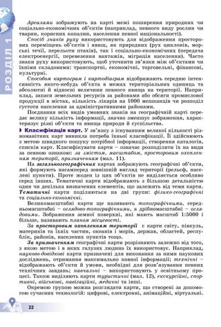 Р
О
З
Д
Д
Д
Д
Д
Д
І
Л
Р
О
З
Д
Д
І
Л
1
1
22
Àðåàëàìè çîáðàæóþòü íà êàðòі ìåæі ïîøèðåííÿ ïðèðîäíèõ ÷è
ñîöіàëüíî-åêîíîìі÷íèõ îá’єêòіâ (íàïðèêëàä, ïåâíîãî âèäó ðîñëèí ÷è
òâàðèí, êîðèñíèõ êîïàëèí, íàñåëåííÿ ïåâíîї íàöіîíàëüíîñòі).
Ñïîñіá çíàêіâ ðóõó âèêîðèñòîâóþòü äëÿ âіäîáðàæåííÿ ïðîñòîðî-
âèõ ïåðåìіùåíü îá’єêòіâ і ÿâèù, ÿê ïðèðîäíèõ (ðóõ öèêëîíіâ, ìîð-
ñüêі òå÷ії, ïåðåëüîòè ïòàõіâ), òàê і ñîöіàëüíî-åêîíîìі÷íèõ (ïåðåäà÷à
åëåêòðîåíåðãії, ïåðåâåçåííÿ âàíòàæіâ, ìіãðàöіÿ íàñåëåííÿ). ×àñòî
çíàêè ðóõó âèêîðèñòîâóþòü, ùîá óòî÷íèòè çâ’ÿçêè ìіæ îá’єêòàìè ÷è
їõíіìè ñêëàäîâèìè: òðàíñïîðòíі, åêîíîìі÷íі, òîðãîâåëüíі, ôіíàíñîâі,
êóëüòóðíі.
Ñïîñîáîì êàðòîãðàì і êàðòîäіàãðàì âіäîáðàæàþòü ñåðåäíþ іíòåí-
ñèâíіñòü ÿêîãî-íåáóäü îá’єêòà â ìåæàõ òåðèòîðіàëüíèõ îäèíèöü òà
àáñîëþòíі é âіäíîñíі âåëè÷èíè ïåâíîãî ÿâèùà íà òåðèòîðії. Íàïðè-
êëàä, çàïàñè çåìåëüíèõ ðåñóðñіâ çà ðàéîíàìè àáî îáñÿãè ïðîìèñëîâîї
ïðîäóêöії â ìіñòàõ, êіëüêіñòü ëіêàðіâ íà 1000 ìåøêàíöіâ ÷è ðîçïîäіë
ãóñòîòè íàñåëåííÿ çà àäìіíіñòðàòèâíèìè ðàéîíàìè.
Ïîєäíàííÿ âñіõ âèäіâ óìîâíèõ çíàêіâ íà ãåîãðàôі÷íіé êàðòі ïåðå-
äàє âåëèêó êіëüêіñòü іíôîðìàöії, çíà÷íî çìåíøóє çîáðàæåííÿ, õàðàê-
òåðèçóє ðіçíі îá’єêòè òà ÿâèùà ïðèðîäè é ñóñïіëüñòâà.
 Класифікація карт. Ó çâ’ÿçêó ç іñíóâàííÿì âåëèêîї êіëüêîñòі ðіç-
íîìàíіòíèõ êàðò âèíèêëà ïîòðåáà їõíüîї êëàñèôіêàöії. Її çäіéñíþþòü
ç ìåòîþ øâèäêîãî ïîøóêó ïîòðіáíîї іíôîðìàöії, ñòâîðåííÿ êàòàëîãіâ,
ñïèñêіâ êàðò. Êëàñèôіêóâàòè êàðòè – îçíà÷àє ðîçïîäіëèòè їõ íà âèäè
çà ïåâíîþ îçíàêîþ: çà çìіñòîì, ìàñøòàáîì, ïðîñòîðîâèì îõîïëåí-
íÿì òåðèòîðії, ïðèçíà÷åííÿì (ìàë. 11).
Íà çàãàëüíîãåîãðàôі÷íèõ êàðòàõ çîáðàæóþòü ãåîãðàôі÷íі îá’єêòè,
ÿêі ôîðìóþòü íàñàìïåðåä çîâíіøíіé âèãëÿä òåðèòîðії (ðåëüєô, íàñå-
ëåíі ïóíêòè). Ïðîòå æîäåí іç öèõ îá’єêòіâ íå âèäіëÿєòüñÿ îñîáëèâî
ñåðåä іíøèõ. Òåìàòè÷íі êàðòè âіäîáðàæàþòü ç áіëüøîþ äåòàëüíіñòþ
îäèí ÷è äåêіëüêà âèçíà÷åíèõ åëåìåíòіâ, ùî çàëåæèòü âіä òåìè êàðòè.
Òåìàòè÷íі êàðòè ïîäіëÿþòüñÿ íà äâі ãðóïè: ôіçèêî-ãåîãðàôі÷íі
òà ñîöіàëüíî-åêîíîìі÷íі.
Âåëèêîìàñøòàáíі êàðòè ùå íàçèâàþòü òîïîãðàôі÷íèìè, ñåðåä-
íüîìàñøòàáíі – îãëÿäîâî-òîïîãðàôі÷íèìè, à äðіáíîìàñøòàáíі – îãëÿ-
äîâèìè. Çîáðàæåííÿ çåìíîї ïîâåðõíі, ÿêі ìàþòü ìàñøòàá 1:5000 і
áіëüøå, íàçèâàþòü ïëàíîì ìіñöåâîñòі.
Çà ïðîñòîðîâèì îõîïëåííÿì òåðèòîðії є êàðòè ñâіòó, ïіâêóëü,
ìàòåðèêіâ òà їõíіõ ÷àñòèí, îêåàíіâ і ìîðіâ, äåðæàâ, îáëàñòåé, ðåñïó-
áëіê, ðàéîíіâ, íàñåëåíèõ ïóíêòіâ òîùî.
Çà ïðèçíà÷åííÿì ãåîãðàôі÷íі êàðòè ðîçðіçíÿþòü çàëåæíî âіä òîãî,
ç ÿêîþ ìåòîþ і â ÿêèõ ãàëóçÿõ ëþäèíà їõ âèêîðèñòîâóє. Íàïðèêëàä,
íàóêîâî-äîâіäêîâі êàðòè ïðèçíà÷åíі äëÿ âèêîíàííÿ çà íèìè íàóêîâèõ
äîñëіäæåíü, îòðèìàííÿ ìàêñèìàëüíî ïîâíîї іíôîðìàöії; òåõíі÷íі –
âіäîáðàæàþòü îá’єêòè é óìîâè, íåîáõіäíі äëÿ ðîçâ’ÿçóâàííÿ ïåâíèõ
òåõíі÷íèõ çàâäàíü; íàâ÷àëüíі – âèêîðèñòîâóþòü ó îñâіòíüîìó ïðî-
öåñі. Òàêîæ âèäіëÿþòü êàðòè òóðèñòè÷íі (ìàë. 12), åêñêóðñіéíі, ñïîð-
òèâíі, âіéñüêîâі, íàâіãàöіéíі, ìåäè÷íі òà іíøі.
Îêðåìîþ ãðóïîþ ìîæíà ðîçãëÿäàòè êàðòè, ùî ñòâîðåíі çà äîïîìî-
ãîþ ñó÷àñíèõ òåõíîëîãіé: öèôðîâі, åëåêòðîííі, àíіìàöіéíі, âіðòóàëüíі.
 
