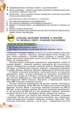 Р
О
З
Д
Д
Д
Д
Д
Д
І
Л
4
Р
О
З
Д
Д
І
Л
4
220
 Найурбанізованішою є Австралія, в Україні – індустріальні області.
 Міська агломерація – компактне просторове угруповання взаємопов’язаних місь-
ких поселень, найбільші з яких в Азії.
 Світові міста – міста, що мають сильний (економічний, політичний і культурний)
вплив на великі регіони Землі.
ÏÅÐÅÂІÐÈÌÎ ÑÂÎЇ ÇÍÀÍÍß ÒÀ ÂÌІÍÍß
1. Чим урбанізація відрізняється від субурбанізації?
2. Що є міською агломерацією і які агломерації розрізняють?
3. Доведіть на прикладі України, що субурбанізація має позитивні та негативні на-
слідки.
4. Поясніть значення світових міст.
5. З’ясуйте, чи належить ваш населений пункт до міського поселення і будь-якої агло-
мерації. Поясніть свою відповідь.
§56. ÑІËÜÑÜÊІ ÍÀÑÅËÅÍІ ÏÓÍÊÒÈ Â ÓÊÐÀЇÍІ
ÒÀ ÊÐÀЇÍÀÕ ÑÂІÒÓ. ÑІËÜÑÜÊÅ ÍÀÑÅËÅÍÍß
 Основні типи поселень в Україні.
 Назвіть тип поселень, де проживає більшість населення України.

 Сільські населені пункти. Іñíóþòü äâі îñíîâíі ôîðìè ñіëüñüêîãî
ðîçñåëåííÿ – ãðóïîâà і ðîçñіÿíà. Ãðóïîâà ôîðìà (ñåëà, õóòîðè, ñòà-
íèöі òîùî) ïîøèðåíі ó Ñõіäíіé Єâðîïі, çîêðåìà, â Óêðàїíі. Òàêà
ôîðìà ðîçñåëåííÿ õàðàêòåðíà òàêîæ äëÿ Êèòàþ, ßïîíії òà áіëüøîñòі
êðàїí, ùî ðîçâèâàþòüñÿ.
Ðîçñіÿíà ôîðìà ðîçñåëåííÿ âèðіçíÿєòüñÿ ïðîæèâàííÿì ëþäåé íà
îêðåìèõ ôåðìàõ – çàçâè÷àé, ïðèâàòíå ãîñïîäàðñòâî àáî ñіëüñüêîãîñïî-
äàðñüêå ïіäïðèєìñòâî íà âëàñíіé çåìåëüíіé äіëÿíöі. Âèíèêíåííÿ ôåðì
ïîâ’ÿçàíî ç îñîáëèâîñòÿìè îñâîєííÿ òåðèòîðії і õàðàêòåðíî ïåðåäîâñіì
äëÿ ÑØÀ, Êàíàäè, Àâñòðàëії, Ïіâäåííî-Àôðèêàíñüêîї Ðåñïóáëіêè òîùî.
Â Óêðàїíі ñіëüñüêèì ïîñåëåííÿì є íàñåëåíèé ïóíêò, äå êîìïàêòíî
ïðîæèâàþòü ëþäè, çàëó÷åíі ïåðåâàæíî äî ñіëüñüêîãî ãîñïîäàðñòâà.
Â Óêðàїíі çà ñòàíîì íà 1.01.20 ð. íàëі÷óþòü 28 376 ñіëüñüêèõ íàñåëå-
íèõ ïóíêòіâ. Íàéáіëüøå їõ ó Ïîëòàâñüêіé (1805), Õàðêіâñüêіé (1673) і
Æèòîìèðñüêіé (1613) îáëàñòÿõ. Íàòîìіñòü ó ×åðíіâåöüêіé îáëàñòі
ëèøå 398 ñіëüñüêèõ íàñåëåíèõ ïóíêòіâ.
Ñіëüñüêі ïîñåëåííÿ âіäðіçíÿþòüñÿ âіä ìіñüêèõ ìåíøîþ ÷èñåëüíіñòþ.
×àñîì â íèõ ïðîæèâàє ìåíøå 200 îñіá. Â Óêðàїíі òàêі ñіëüñüêі ïîñåëåííÿ
ââàæàþòü ìàëèìè. ßêùî â ñіëüñüêîìó ïîñåëåííі íàëі÷óþòü âіä 200 äî
500 îñіá, òî éîãî âèçíàþòü ñåðåäíіì. Âåëèêèìè ñіëüñüêèìè ïîñåëåííÿìè є
òі, ùî íàëі÷óþòü âіä 500 îñіá äî 3 òèñ. ìåøêàíöіâ. І íàðåøòі, ïîñåëåííÿ,
ÿêі ìàþòü âіä 3 äî 5 òèñ. ìåøêàíöіâ і áіëüøå, íàëåæàòü äî çíà÷íèõ.
Îòæå, óêðàїíñüêі ñåëà ìîæóòü áóòè ìàëèìè, ñåðåäíіìè, âåëèêèìè
і çíà÷íèìè. Âåëèêå àáî çíà÷íå ñіëüñüêå ïîñåëåííÿ, ùî є àäìіíіñòðà-
òèâíî-ãîñïîäàðñüêèì öåíòðîì, íàçèâàþòü ñåëèùåì. Êðіì öèõ òèïіâ
ñіëüñüêèõ íàñåëåíèõ ïóíêòіâ, є ùå é õóòіð – âіäîêðåìëåíå âіä ñåëà
 