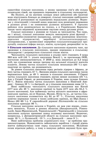 Р
О
З
Д
Р
О
З
Д
Д
І
Л
Д
І
Л
Р
Р
О
О
З
З
Д
Д
І
І
Л
Л
4
4
4
4
4
4
221
ñàìîñòіéíå ñіëüñüêå ïîñåëåííÿ, ó ÿêîìó ïðîæèâàє ñіì’ÿ àáî êіëüêà
ñåëÿíñüêèõ ñіìåé, ùî ïðàöþþòü ïåðåâàæíî â ñіëüñüêîìó ãîñïîäàðñòâі.
Íà Ïîëіññі, äå íà çíà÷íèõ ïëîùàõ çåìëі çàáîëî÷åíі àáî ґðóíòîâі
âîäè ïіäñòóïàþòü áëèçüêî äî ïîâåðõíі, ñіëüñüêі ïîñåëåííÿ çäåáіëüøîãî
íåâåëèêі é ðîçòàøîâàíі íà ïіäâèùåíèõ âîäîäіëüíèõ äіëÿíêàõ. Âîäíî-
÷àñ ó ëіñîñòåïîâіé і ñòåïîâіé çîíàõ íåâåëèêі ñåëà ðîçìіùåíі ïåðåâàæíî
â äîëèíàõ ðі÷îê і íà ïîíèæåíèõ äіëÿíêàõ ìіñöåâîñòі. Ó ãіðñüêèõ
ðàéîíàõ ñåëà ðîçìіùóþòüñÿ íà ñõèëàõ, à â Óêðàїíñüêèõ Êàðïàòàõ
òàêîæ ÷àñòî âèäîâæåíі âóçåíüêèìè ñìóãàìè ïîíàä ðóñëàìè ðі÷îê.
Ñіëüñüêі ïîñåëåííÿ є ðіçíèìè íå òіëüêè çà ÷èñåëüíіñòþ. Òàê ñàìî,
ÿê і ìіñüêі, ñіëüñüêі ïîñåëåííÿ ìîæóòü âèêîíóâàòè ðіçíі ôóíêöії –
îðãàíіçàöіéíî-åêîíîìі÷íі (íàïðèêëàä, öåíòðè ðîçìіùåííÿ ìіæãîñïî-
äàðñüêèõ ïіäïðèєìñòâ), âèðîáíè÷і (ñіëüñüêîãîñïîäàðñüêі,
ëіñîïðîìèñëîâі, ç ïðîìèñëîâîї ïåðåðîáêè ñіëüñüêîãîñïîäàðñüêîї ïðî-
äóêöії), ñîöіàëüíі (ñôåðà ïîñëóã, îñâіòè, êóëüòóðè), ðåêðåàöіéíі òà іí.

 Сільське населення. Äî ñіëüñüêîãî íàñåëåííÿ âіäíîñÿòü òàêå, ùî
ïðîæèâàє â ñіëüñüêèõ ïîñåëåííÿõ, ïðàöþє ïåðåâàæíî â ñіëüñüêîìó
ãîñïîäàðñòâі і äîòðèìóєòüñÿ ñіëüñüêîãî ñòèëþ æèòòÿ.
×èñåëüíіñòü ñіëüñüêîãî íàñåëåííÿ â óñüîìó ñâіòі ñòàíîâèòü 3 ìëðä
363 ìëí îñіá (44 % óñüîãî íàñåëåííÿ Çåìëі) і, çà ïðîãíîçàìè ÎÎÍ,
ïîñòóïîâî çìåíøóâàòèìåòüñÿ. Ó 2050 ð. âîíà çíèçèòüñÿ äî 3,2 ìëðä
îñіá, ùî ñòàíîâèòèìå ìåíøå òðåòèíè âіä çàãàëüíîї êіëüêîñòі æèòåëіâ
ïëàíåòè. Ëåâîâà ÷àñòêà êіëüêîñòі ñіëüñüêèõ ìåøêàíöіâ (93 %) ïðè-
ïàäàòèìå íà êðàїíè, ùî ðîçâèâàþòüñÿ.
Çà ðіâíåì ñіëüñüêîãî íàñåëåííÿ ñåðåä ðåãіîíіâ ëіäåðîì є Àôðèêà, äå
éîãî ÷àñòêà ñòàíîâèòü 57 %. Âèñîêèì ðіâíåì ñіëüñüêîãî íàñåëåííÿ òàêîæ
âèðіçíÿєòüñÿ Àçіÿ, äå 49 % ìåøêàє â ñіëüñüêèõ ïîñåëåííÿõ. Ó Єâðîïі
÷àñòêà ñіëüñüêîãî íàñåëåííÿ ñòàíîâèòü çíà÷íî ìåíøå ïîëîâèíè (25 %).
Àëå ó Ñõіäíіé Єâðîïі, äå ðîçòàøîâàíà é Óêðàїíà, âîíà ñêëàäàє áëèçüêî
30 %. Çîâñіì íåâåëèêà ÷àñòêà ñіëüñüêîãî íàñåëåííÿ â Ïіâíі÷íіé Àìå-
ðèöі – áëèçüêî 18 % і â Àâñòðàëії, äå ó ñіëüñüêèõ ïîñåëåííÿõ æèâå 14 %.
Íèíі íàéáіëüøó ÷èñåëüíіñòü ñіëüñüêîãî íàñåëåííÿ ìàє Êèòàé
(577 ìëí àáî 40 % íàñåëåííÿ êðàїíè) òà Іíäіÿ (477 ìëí àáî 65,5 %
óñüîãî íàñåëåííÿ). Àëå íàéìåíøà ÷àñòêà ìіñüêîãî íàñåëåííÿ â àôðè-
êàíñüêèõ êðàїíàõ, ÿê-îò Áóðóíäі, Ìàëàâі, Íіãåð òà іí., äå ÷àñòêà ñіëü-
ñüêîãî íàñåëåííÿ êîëèâàєòüñÿ âіä 84 äî 87 %. Ñіëüñüêå íàñåëåííÿ
ïîìіòíî ïåðåâàæàє òàêîæ â òàêèõ àçіéñüêèõ êðàїíàõ, ÿê Øðі-Ëàíêà і
Íåïàë (82–80 %). Ó єâðîïåéñüêіé äåðæàâі Ëіõòåíøòåéí íà ñіëüñüêå
íàñåëåííÿ ïðèïàäàє 86 %.
Ñіëüñüêå íàñåëåííÿ çàãàëîì â Óêðàїíі, ÿê âàì óæå âіäîìî, ñòàíî-
âèòü ìåíøіñòü. Òіëüêè â äåÿêèõ îáëàñòÿõ (Çàêàðïàòñüêіé, Ðіâíåí-
ñüêіé, Іâàíî-Ôðàíêіâñüêіé, Òåðíîïіëüñüêіé і ×åðíіâåöüêіé) ó ñіëüñüêèõ
íàñåëåíèõ ïóíêòàõ ïðîæèâàє ïîíàä ïîëîâèíó íàñåëåííÿ. Âîäíî÷àñ,
íàïðèêëàä, ó Äíіïðîïåòðîâñüêіé îáëàñòі íà ñіëüñüêå íàñåëåííÿ ïðè-
ïàäàє 16 %, ó Ëóãàíñüêіé –13 %, à â Äîíåöüêіé – ëèøå 9 %.
Íèíі íàéãîñòðіøà ïðîáëåìà óêðàїíñüêîãî ñåëà – öå ïðîáëåìà ïðà-
öåâëàøòóâàííÿ. Íåìîæëèâіñòü çàáåçïå÷èòè çàðîáіòîê і ãіäíèé ðіâåíü
æèòòÿ íàéâіä÷óòíіøà ñàìå ñåðåä ñіëüñüêîãî íàñåëåííÿ. Ìіëüéîíè
ñåëÿí âòðàòèëè ðîáîòó, à òîìó â ïîøóêàõ ðîáîòè çìóøåíі áóëè ïðè-
 
