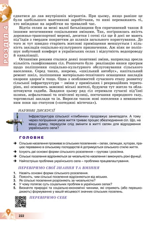 Р
О
З
Д
Д
Д
Д
Д
Д
І
Л
4
Р
О
З
Д
Д
І
Л
4
222
єäíàòèñÿ äî ëàâ âíóòðіøíіõ ìіãðàíòіâ. Ïðè öüîìó, ÿêùî ðàíіøå öå
áóëè çäåáіëüøîãî ìàÿòíèêîâі çàðîáіò÷àíè, òî íèíі ïåðåâàæàþòü òі,
õòî âèїæäæàє íà çàðîáіòêè íà òðèâàëèé ÷àñ.
Âіäòіê ñåëÿí çà ìåæі ìàëîї áàòüêіâùèíè áóâ ñïðè÷èíåíèé òàêîæ é
іíøèìè íåãàòèâíèìè ñîöіàëüíèìè çìіíàìè. Òàê, ïîãіðøèëàñü ÿêіñòü
äîðîæíüî-òðàíñïîðòíîї ìåðåæі, äåñÿòêè і ñîòíі ñіë ùå é äîñі íå ìàþòü
ïіä’їçäіâ ç òâåðäèì ïîêðèòòÿì äî øëÿõіâ çàãàëüíîãî êîðèñòóâàííÿ. Äî
òîãî æ òóò øâèäêî ñòàðіþòü æèòëîâі ïðèìіùåííÿ ìåíøóєòüñÿ і êіëü-
êіñòü çàêëàäіâ ñîöіàëüíî-êóëüòóðíîãî ïðèçíà÷åííÿ. Àæ íіÿê íå ïîëіï-
øóє ïîáóòîâèé êîìôîðò â óêðàїíñüêèõ ñåëàõ і âіäñóòíіñòü âîäîïðîâîäó
é êàíàëіçàöії.
Îñòàííіìè ðîêàìè ñòàëèñÿ äåÿêі ïîçèòèâíі çìіíè, íàïðèêëàä çðîñëà
êіëüêіñòü ãàçèôіêîâàíèõ ñіë. Ðîçïî÷àòî áóëî ðåàëіçàöіþ íèçêè ïðîãðàì
ùîäî ïîëіïøåííÿ ñîöіàëüíî-êóëüòóðíîãî îáñëóãîâóâàííÿ ñіëüñüêîãî
íàñåëåííÿ. Ñåðåä òàêèõ, çîêðåìà, «øêіëüíèé àâòîáóñ», êàïіòàëüíèé
ðåìîíò øêіë, ïîëіïøåííÿ ìàòåðіàëüíî-òåõíі÷íîãî îñíàùåííÿ çàêëàäіâ
îõîðîíè çäîðîâ’ÿ òîùî. Îäíà ç îñîáëèâîñòåé ñó÷àñíîãî åòàïó ðîçâèòêó
ñіëüñüêîї іíôðàñòðóêòóðè – çìіíè ó ïðèìіñüêèõ і ðåêðåàöіéíèõ òåðèòî-
ðіÿõ, ÿêі îñâîþþòü çàìîæíі ìіñüêі æèòåëі, áóäóþ÷è òóò æèòëî òà îáëà-
øòîâóþ÷è ñàäèáè. Çàâäÿêè öüîìó ðÿä ñіë îòðèìàëè ñó÷àñíі ïіä’їçíі
øëÿõè, àñôàëüòîâàíі òà îñâіòëåíі âóëèöі, ïîñòà÷àííÿ ïðèðîäíîãî ãàçó,
òîðãîâåëüíі çàêëàäè òà іí. Âèðîñëè òàêîæ íîâі ïîñåëåííÿ ç íåâèçíà÷å-
íèì ïîêè ùî ñòàòóñîì («êîòåäæíі ìіñòå÷êà»).
ÍÀÓÊÎÂІ ÄÈÑÊÓÑІЇ
Г О Л О В Н Е
 Сільське населення проживає в сільських поселеннях – селах, селищах, хуторах, пра-
цює переважно в сільському господарстві й дотримується сільського стилю життя.
 Існують дві основні форми сільського розселення – групова і розсіяна.
 Сільські поселення відрізняються за чисельністю населення і виконують різні функції.
 Найгостріша проблема українського села – проблема працевлаштування.
ÏÅÐÅÂІÐÈÌÎ ÑÂÎЇ ÇÍÀÍÍß ÒÀ ÂÌІÍÍß
1. Назвіть основні форми сільського розселення.
2. Поясніть, чим сільські поселення відрізняються від міських.
3. Як сільські поселення розрізняють за чисельністю?
4. У чому полягає суть соціальних проблем в українських селах?
5. Визначте природні та соціально-економічні чинники, які сприяють (або перешко-
джають) формуванню у вашій місцевості значних сільських поселень.
Інфраструктура сільської «глибинки» продовжує занепадати. А тому
через погіршення умов життя триває процес збезлюднення сіл. Що, на
вашу думку, передусім слід змінити в житті селян для відродження
українського села?
ÏÅÐÅÂІÐÈÌÎ ÑÅÁÅ
 