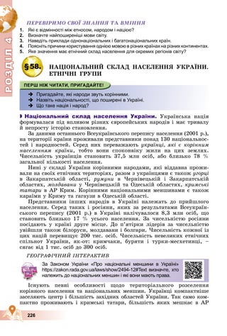 Р
О
З
Д
Д
Д
Д
Д
Д
І
Л
4
Р
О
З
Д
Д
І
Л
4
226
ÏÅÐÅÂІÐÈÌÎ ÑÂÎЇ ÇÍÀÍÍß ÒÀ ÂÌІÍÍß
1. Які є відмінності між етносом, народом і нацією?
2. Визначте найпоширеніші мови світу.
3. Наведіть приклади однонаціональних і багатонаціональних країн.
4. Поясніть причини користування однією мовою в різних країнах на різних континентах.
5. Яке значення має етнічний склад населення для окремих регіонів світу?
§58. ÍÀÖІÎÍÀËÜÍÈÉ ÑÊËÀÄ ÍÀÑÅËÅÍÍß ÓÊÐÀЇÍÈ.
ÅÒÍІ×ÍІ ÃÐÓÏÈ
 Пригадайте, які народи звуть корінними.
 Назвіть національності, що поширені в Україні.
 Що таке нація і народ?

 Національний склад населення України. Óêðàїíñüêà íàöіÿ
ôîðìóâàëàñÿ ïіä âïëèâîì ðіçíèõ єâðîïåéñüêèõ íàðîäіâ і ìàє òðèâàëó
é íåïðîñòó іñòîðіþ ñòàíîâëåííÿ.
Çà äàíèìè îñòàííüîãî Âñåóêðàїíñüêîãî ïåðåïèñó íàñåëåííÿ (2001 ð.),
íà òåðèòîðії êðàїíè ïðîæèâàëè ïðåäñòàâíèêè ïîíàä 130 íàöіîíàëüíîñ-
òåé і íàðîäíîñòåé. Ñåðåä íèõ ïåðåâàæàþòü óêðàїíöі, ÿêі є êîðіííèì
íàñåëåííÿì êðàїíè, òîáòî âîíè ñïîêîíâіêó æèëè íà öèõ çåìëÿõ.
×èñåëüíіñòü óêðàїíöіâ ñòàíîâèòü 37,5 ìëí îñіá, àáî áëèçüêî 78 %
çàãàëüíîї êіëüêîñòі íàñåëåííÿ.
Íèíі ó ñêëàäі Óêðàїíè êîðіííèìè íàðîäàìè, ÿêі âіääàâíà ïðîæè-
âàëè íà ñâîїõ åòíі÷íèõ òåðèòîðіÿõ, ðàçîì ç óêðàїíöÿìè є òàêîæ óãîðöі
â Çàêàðïàòñüêіé îáëàñòі, ðóìóíè â ×åðíіâåöüêіé і Çàêàðïàòñüêіé
îáëàñòÿõ, ìîëäàâàíè ó ×åðíіâåöüêіé òà Îäåñüêіé îáëàñòÿõ, êðèìñüêі
òàòàðè â ÀÐ Êðèì. Êîðіííèìè íàöіîíàëüíèìè ìåíøèíàìè є òàêîæ
êàðàїìè ó Êðèìó òà ãàãàóçè â Îäåñüêіé îáëàñòі.
Ïðåäñòàâíèêè іíøèõ íàðîäіâ â Óêðàїíі íàëåæàòü äî ïðèéøëîãî
íàñåëåííÿ. Ñåðåä òàêèõ і ðîñіÿíè, ÿêèõ çà ðåçóëüòàòàìè Âñåóêðàїí-
ñüêîãî ïåðåïèñó (2001 ð.) â Óêðàїíі íàëі÷óâàëîñÿ 8,3 ìëí îñіá, ùî
ñòàíîâèòü áëèçüêî 17 % óñüîãî íàñåëåííÿ. Çà ÷èñåëüíіñòþ ðîñіÿíè
ïîñіäàþòü ó êðàїíі äðóãå ìіñöå. Äî ï’ÿòіðêè ëіäåðіâ çà ÷èñåëüíіñòþ
óâіéøëè òàêîæ áіëîðóñè, ìîëäàâàíè і áîëãàðè. ×èñåëüíіñòü êîæíîї іç
öèõ íàöіé ïåðåâèùóє 200 òèñ. îñіá. ×èñåëüíіñòü íåâåëèêèõ åòíі÷íèõ
ñïіëüíîò Óêðàїíè, ÿê-îò: êðèì÷àêè, áóðÿòè і òóðêè-ìåñõåòèíöі, –
ñÿãàє âіä 1 òèñ. îñіá äî 300 îñіá.
ÃÅÎÃÐÀÔІ×ÍÈÉ ІÍÒÅÐÀÊÒÈÂ
Іñíóþòü ïåâíі îñîáëèâîñòі ùîäî òåðèòîðіàëüíîãî ðîçñåëåííÿ
êîðіííîãî íàñåëåííÿ òà íàöіîíàëüíèõ ìåíøèí. Óêðàїíöі êîìïàêòíіøå
çàñåëÿþòü öåíòð і áіëüøіñòü çàõіäíèõ îáëàñòåé Óêðàїíè. Òàê ñàìî êîì-
ïàêòíî ïðîæèâàþòü і êðèìñüêі òàòàðè, áіëüøіñòü ÿêèõ ìåøêàє â ÀÐ
За Законом України «Про національні меншини в Україні»
https://zakon.rada.gov.ua/laws/show/2494-12#Text визначте, хто
належить до національних меншин і які вони мають права.
 