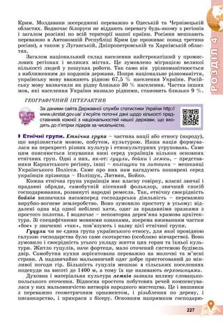 Р
О
З
Д
Р
О
З
Д
Д
І
Л
Д
І
Л
Р
Р
О
О
З
З
Д
Д
І
І
Л
Л
4
4
4
4
4
4
227
Êðèì. Ìîëäàâàíè çîñåðåäæåíі ïåðåâàæíî â Îäåñüêіé òà ×åðíіâåöüêіé
îáëàñòÿõ. Âîäíî÷àñ áіëîðóñè íå âіääàþòü ïåðåâàãó áóäü-ÿêîìó ç ðåãіîíіâ
і çàãàëîì ðîçñіÿíі ïî âñіé òåðèòîðії íàøîї êðàїíè. Ðîñіÿíè ìåøêàþòü
ïåðåâàæíî â Àâòîíîìíіé Ðåñïóáëіöі Êðèì (äå ïðîæèâàє ïîíàä òðåòèíà
ðîñіÿí), à òàêîæ ó Ëóãàíñüêіé, Äíіïðîïåòðîâñüêіé òà Õàðêіâñüêіé îáëàñ-
òÿõ.
Çàãàëîì íàöіîíàëüíèé ñêëàä íàñåëåííÿ íàéñòðîêàòіøèé ó ïðîìèñ-
ëîâèõ ðåãіîíàõ і âåëèêèõ ìіñòàõ. Öå çóìîâëåíî ìіãðàöієþ âåëèêîї
êіëüêîñòі ëþäåé ó ïîøóêàõ ðîáîòè. Òàê ñàìî âіí óðіçíîìàíіòíþєòüñÿ
ç íàáëèæåííÿì äî êîðäîíіâ äåðæàâè. Ïîïðè íàöіîíàëüíå ðіçíîìàíіòòÿ,
óêðàїíñüêó ìîâó ââàæàþòü ðіäíîþ 67,5 % íàñåëåííÿ Óêðàїíè. Ðîñіé-
ñüêó ìîâó âèçíà÷èëè ÿê ðіäíó áëèçüêî 30 % íàñåëåííÿ. ×àñòêà іíøèõ
ìîâ, ÿêі íàñåëåííÿ Óêðàїíè âèçíàëî ðіäíèìè, ñòàíîâèòü áëèçüêî 9 %.
ÃÅÎÃÐÀÔІ×ÍÈÉ ІÍÒÅÐÀÊÒÈÂ

 Етнічні групи. Åòíі÷íà ãðóïà – ÷àñòèíà íàöії àáî åòíîñó (íàðîäó),
ùî âèðіçíÿєòüñÿ ìîâîþ, ïîáóòîì, êóëüòóðîþ. Íàøà íàöіÿ ôîðìóâà-
ëàñÿ íà ïåðåõðåñòі ðіçíèõ êóëüòóð і åòíîêóëüòóðíèõ óãðóïîâàíü. Ñàìå
öèì ïîÿñíþєòüñÿ іñíóâàííÿ íèíі ñåðåä óêðàїíöіâ êіëüêîõ îñíîâíèõ
åòíі÷íèõ ãðóï. Îäíі ç íèõ, ÿê-îò: ãóöóëè, áîéêè і ëåìêè, – ïðåäñòàâ-
íèêè Êàðïàòñüêîãî ðåãіîíó, іíøі – ïîëіùóêè òà ëèòâèíè – ìåøêàíöі
Óêðàїíñüêîãî Ïîëіññÿ. Ñàìå ïðî íèõ íàì íàãàäóþòü ïîøèðåíі ñåðåä
óêðàїíöіâ ïðіçâèùà – Ïîëіùóê, Ëèòâèí, Áîéêî.
Êîæíà åòíі÷íà ãðóïà óêðàїíöіâ ìàє âëàñíó ãîâіðêó, âëàñíі çâè÷àї і
ïðàäàâíі îáðÿäè, ñàìîáóòíіé ïіñåííèé ôîëüêëîð, çâè÷íèé ñïîñіá
ãîñïîäàðþâàííÿ, ðîçâèíóòі íàðîäíі ðåìåñëà. Òàê, åòíі÷íó ñâîєðіäíіñòü
áîéêіâ âèçíà÷èëà íàñàìïåðåä ãîñïîäàðñüêà äіÿëüíіñòü – ïåðåâàæíî
âèðóáíî-âîãíåâå çåìëåðîáñòâî. Âîíî çóìîâèëî ïðîñòîòó â óñüîìó: âіä-
äàëåíі îäíà âіä îäíîї íåáіëåíі õàòè, îäÿã çà ïðàäàâíіìè çðàçêàìè ç
ïðîñòîãî ïîëîòíà. І âîäíî÷àñ – íåïîâòîðíà äåðåâ’ÿíà õðàìîâà àðõіòåê-
òóðà. Çі ñïåöèôі÷íèìè ìîâíèìè îçíàêàìè, çîêðåìà âæèâàííÿì ÷àñòêè
«áîå» ó çíà÷åííі «òàê», ïîâ’ÿçóþòü і íàçâó öієї åòíі÷íîї ãðóïè.
Ãóöóëè ÷è íå єäèíà ãðóïà óêðàїíñüêîãî åòíîñó, äëÿ ÿêîї ïðîâіäíîþ
ãàëóççþ ãîñïîäàðñòâà áóëî ñàìå ñêîòàðñòâî (îñîáëèâî âіâ÷àðñòâî). Âîíî
çóìîâèëî і ñâîєðіäíіñòü óñüîãî óêëàäó æèòòÿ öèõ ãîðÿí òà їõíüîї êóëü-
òóðè. Æèòëî ãóöóëіâ, íà÷å ôîðòåöÿ, ìàëî îòî÷åíèé ñèñòåìîþ áóäіâåëü
äâіð. Ñàìîáóòíÿ êóõíÿ çîðієíòîâàíà ïåðåâàæíî íà ìîëî÷íі òà ì’ÿñíі
ñòðàâè. À íàäçâè÷àéíî ìàëüîâíè÷èé îäÿã äîáðå ïðèñòîñîâàíèé äî ìіí-
ëèâîї ïîãîäè ãіð. Áіëüøіñòü ãóöóëіâ ìåøêàє â ñіëüñüêèõ ïîñåëåííÿõ
ïîäåêóäè íà âèñîòі äî 1400 ì, à òîìó їõ ùå íàçèâàþòü âåðõîâèíöÿìè.
Äóõîâíà і ìàòåðіàëüíà êóëüòóðà ëåìêіâ çàçíàëà âïëèâó ñëîâàöüêî-
ïîëüñüêîãî îòî÷åííÿ. Âіäíîñíà ïðîñòîòà ïîáóòîâèõ ðå÷åé êîìïåíñóâà-
ëàñÿ ó íèõ ìàëüîâíè÷іñòþ âèòâîðіâ íàðîäíîãî ìèñòåöòâà. Öå і âèøèâêè
ç ïåðåâàæíî ãåîìåòðè÷íèì îðíàìåíòîì, і ðіçüáëåííÿ ïî äåðåâó, і
ïèñàíêàðñòâî, і ïðèêðàñè ç áіñåðó. Îñíîâíèì íàïðÿìêîì ãîñïîäàðþ-
þ
За даними сайта Державної служби статистики України http://
www.ukrstat.gov.ua/ зʼясуйте поточні дані щодо кількості пред-
ставників кожної з національностей нашої держави, що вхо-
дять до п’ятірки лідерів за чисельністю.
 