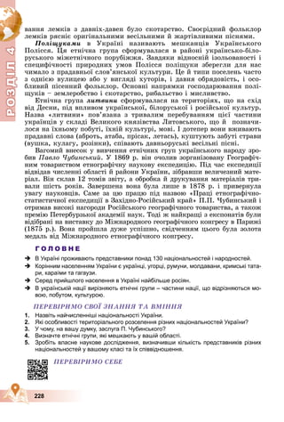 Р
О
З
Д
Д
Д
Д
Д
Д
І
Л
4
Р
О
З
Д
Д
І
Л
4
228
âàííÿ ëåìêіâ ç äàâíіõ-äàâåí áóëî ñêîòàðñòâî. Ñâîєðіäíèé ôîëüêëîð
ëåìêіâ ðÿñíіє îðèãіíàëüíèìè âåñіëüíèìè é æàðòіâëèâèìè ïіñíÿìè.
Ïîëіùóêàìè â Óêðàїíі íàçèâàþòü ìåøêàíöіâ Óêðàїíñüêîãî
Ïîëіññÿ. Öÿ åòíі÷íà ãðóïà ñôîðìóâàëàñÿ â ðàéîíі óêðàїíñüêî-áіëî-
ðóñüêîãî ìіæåòíі÷íîãî ïîðóáіææÿ. Çàâäÿêè âіäíîñíіé іçîëüîâàíîñòі і
ñïåöèôі÷íîñòі ïðèðîäíèõ óìîâ Ïîëіññÿ ïîëіùóêè çáåðåãëè äëÿ íàñ
÷èìàëî ç ïðàäàâíüîї ñëîâ’ÿíñüêîї êóëüòóðè. Öå é òèïè ïîñåëåíü ÷àñòî
ç îäíієþ âóëèöåþ àáî ó âèãëÿäі õóòîðіâ, і äàâíÿ îáðÿäîâіñòü, і îñî-
áëèâèé ïіñåííèé ôîëüêëîð. Îñíîâíі íàïðÿìêè ãîñïîäàðþâàííÿ ïîëі-
ùóêіâ – çåìëåðîáñòâî і ñêîòàðñòâî, ðèáàëüñòâî і ìèñëèâñòâî.
Åòíі÷íà ãðóïà ëèòâèíè ñôîðìóâàëàñÿ íà òåðèòîðіÿõ, ùî íà ñõіä
âіä Äåñíè, ïіä âïëèâîì óêðàїíñüêîї, áіëîðóñüêîї і ðîñіéñüêîї êóëüòóð.
Íàçâà «ëèòâèíè» ïîâ’ÿçàíà ç òðèâàëèì ïåðåáóâàííÿì öієї ÷àñòèíè
óêðàїíöіâ ó ñêëàäі Âåëèêîãî êíÿçіâñòâà Ëèòîâñüêîãî, ùî é ïîçíà÷è-
ëîñÿ íà їõíüîìó ïîáóòі, їõíіé êóëüòóðі, ìîâі. І äîòåïåð âîíè âæèâàþòü
ïðàäàâíі ñëîâà (àáðîòü, àòàáà, ïðіñàê, ëåòàñü), êóøòóþòü çàáóòі ñòðàâè
(âóøêà, êóëàãó, ðîçіíêè), ñïіâàþòü äàâíüîðóñüêі âåñіëüíі ïіñíі.
Âàãîìèé âíåñîê ó âèâ÷åííÿ åòíі÷íèõ ãðóï óêðàїíñüêîãî íàðîäó çðî-
áèâ Ïàâëî ×óáèíñüêèé. Ó 1869 ð. âіí î÷îëèâ çîðãàíіçîâàíó Ãåîãðàôі÷-
íèì òîâàðèñòâîì åòíîãðàôі÷íó íàóêîâó åêñïåäèöіþ. Ïіä ÷àñ åêñïåäèöії
âіäâіäàâ ÷èñëåííі îáëàñòі é ðàéîíè Óêðàїíè, çіáðàâøè âåëè÷åçíèé ìàòå-
ðіàë. Âіí ñêëàâ 12 òîìіâ çâіòó, à îáðîáêà é äðóêóâàííÿ ìàòåðіàëіâ òðè-
âàëè øіñòü ðîêіâ. Çàâåðøåíà âîíà áóëà ëèøå â 1878 ð. і ïðèâåðíóëà
óâàãó íàóêîâöіâ. Ñàìå çà öþ ïðàöþ ïіä íàçâîþ «Ïðàöі åòíîãðàôі÷íî-
ñòàòèñòè÷íîї åêñïåäèöії â Çàõіäíî-Ðîñіéñüêèé êðàé» Ï.Ï. ×óáèíñüêèé і
îòðèìàâ âèñîêі íàãîðîäè Ðîñіéñüêîãî ãåîãðàôі÷íîãî òîâàðèñòâà, à òàêîæ
ïðåìіþ Ïåòåðáóðçüêîї àêàäåìії íàóê. Òîäі æ íàéêðàùі ç åêñïîíàòіâ áóëè
âіäіáðàíі íà âèñòàâêó äî Ìіæíàðîäíîãî ãåîãðàôі÷íîãî êîíãðåñó â Ïàðèæі
(1875 ð.). Âîíà ïðîéøëà äóæå óñïіøíî, ñâіä÷åííÿì öüîãî áóëà çîëîòà
ìåäàëü âіä Ìіæíàðîäíîãî åòíîãðàôі÷íîãî êîíãðåñó.
Г О Л О В Н Е
 В Україні проживають представники понад 130 національностей і народностей.
 Корінним населенням України є українці, угорці, румуни, молдавани, кримські тата-
ри, караїми та гагаузи.
 Серед прийшлого населення в Україні найбільше росіян.
 В українській нації вирізняють етнічні групи – частини нації, що відрізняються мо-
вою, побутом, культурою.
ÏÅÐÅÂІÐÈÌÎ ÑÂÎЇ ÇÍÀÍÍß ÒÀ ÂÌІÍÍß
1. Назвіть найчисленніші національності України.
2. Які особливості територіального розселення різних національностей України?
3. У чому, на вашу думку, заслуга П. Чубинського?
4. Визначте етнічні групи, які мешкають у вашій області.
5. Зробіть власне наукове дослідження, визначивши кількість представників різних
національностей у вашому класі та їх співвідношення.
ÏÅÐÅÂІÐÈÌÎ ÑÅÁÅ
 