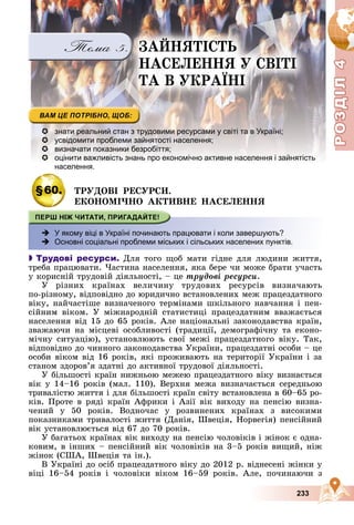 Р
О
З
Д
Р
О
З
Д
Д
І
Л
Д
І
Л
Р
Р
О
О
З
З
Д
Д
І
І
Л
Л
4
4
4
4
4
4
233
 знати реальний стан з трудовими ресурсами у світі та в Україні;
 усвідомити проблеми зайнятості населення;
 визначати показники безробіття;
 оцінити важливість знань про економічно активне населення і зайнятість
населення.
§60. ÒÐÓÄÎÂІ ÐÅÑÓÐÑÈ.
ÅÊÎÍÎÌІ×ÍÎ ÀÊÒÈÂÍÅ ÍÀÑÅËÅÍÍß
 У якому віці в Україні починають працювати і коли завершують?
 Основні соціальні проблеми міських і сільських населених пунктів.

 Трудові ресурси. Äëÿ òîãî ùîá ìàòè ãіäíå äëÿ ëþäèíè æèòòÿ,
òðåáà ïðàöþâàòè. ×àñòèíà íàñåëåííÿ, ÿêà áåðå ÷è ìîæå áðàòè ó÷àñòü
ó êîðèñíіé òðóäîâіé äіÿëüíîñòі, – öå òðóäîâі ðåñóðñè.
Ó ðіçíèõ êðàїíàõ âåëè÷èíó òðóäîâèõ ðåñóðñіâ âèçíà÷àþòü
ïî-ðіçíîìó, âіäïîâіäíî äî þðèäè÷íî âñòàíîâëåíèõ ìåæ ïðàöåçäàòíîãî
âіêó, íàé÷àñòіøå âèçíà÷åíîãî òåðìіíàìè øêіëüíîãî íàâ÷àííÿ і ïåí-
ñіéíèì âіêîì. Ó ìіæíàðîäíіé ñòàòèñòèöі ïðàöåçäàòíèì ââàæàєòüñÿ
íàñåëåííÿ âіä 15 äî 65 ðîêіâ. Àëå íàöіîíàëüíі çàêîíîäàâñòâà êðàїí,
çâàæàþ÷è íà ìіñöåâі îñîáëèâîñòі (òðàäèöії, äåìîãðàôі÷íó òà åêîíî-
ìі÷íó ñèòóàöіþ), óñòàíîâëþþòü ñâîї ìåæі ïðàöåçäàòíîãî âіêó. Òàê,
âіäïîâіäíî äî ÷èííîãî çàêîíîäàâñòâà Óêðàїíè, ïðàöåçäàòíі îñîáè – öå
îñîáè âіêîì âіä 16 ðîêіâ, ÿêі ïðîæèâàþòü íà òåðèòîðії Óêðàїíè і çà
ñòàíîì çäîðîâ’ÿ çäàòíі äî àêòèâíîї òðóäîâîї äіÿëüíîñòі.
Ó áіëüøîñòі êðàїí íèæíüîþ ìåæåþ ïðàöåçäàòíîãî âіêó âèçíàєòüñÿ
âіê ó 14–16 ðîêіâ (ìàë. 110). Âåðõíÿ ìåæà âèçíà÷àєòüñÿ ñåðåäíüîþ
òðèâàëіñòþ æèòòÿ і äëÿ áіëüøîñòі êðàїí ñâіòó âñòàíîâëåíà â 60–65 ðî-
êіâ. Ïðîòå â ðÿäі êðàїí Àôðèêè і Àçії âіê âèõîäó íà ïåíñіþ âèçíà-
÷åíèé ó 50 ðîêіâ. Âîäíî÷àñ ó ðîçâèíåíèõ êðàїíàõ ç âèñîêèìè
ïîêàçíèêàìè òðèâàëîñòі æèòòÿ (Äàíіÿ, Øâåöіÿ, Íîðâåãіÿ) ïåíñіéíèé
âіê óñòàíîâëþєòüñÿ âіä 67 äî 70 ðîêіâ.
Ó áàãàòüîõ êðàїíàõ âіê âèõîäó íà ïåíñіþ ÷îëîâіêіâ і æіíîê є îäíà-
êîâèì, â іíøèõ – ïåíñіéíèé âіê ÷îëîâіêіâ íà 3–5 ðîêіâ âèùèé, íіæ
æіíîê (ÑØÀ, Øâåöіÿ òà іí.).
Â Óêðàїíі äî îñіá ïðàöåçäàòíîãî âіêó äî 2012 ð. âіäíåñåíі æіíêè ó
âіöі 16–54 ðîêіâ і ÷îëîâіêè âіêîì 16–59 ðîêіâ. Àëå, ïî÷èíàþ÷è ç
ÇÀÉÍßÒІÑÒÜ
ÍÀÑÅËÅÍÍß Ó ÑÂІÒІ
ÒÀ Â ÓÊÐÀЇÍІ
 