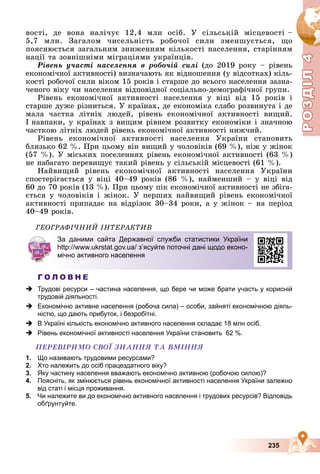 Р
О
З
Д
Р
О
З
Д
Д
І
Л
Д
І
Л
Р
Р
О
О
З
З
Д
Д
І
І
Л
Л
4
4
4
4
4
4
235
âîñòі, äå âîíà íàëі÷óє 12,4 ìëí îñіá. Ó ñіëüñüêіé ìіñöåâîñòі –
5,7 ìëí. Çàãàëîì ÷èñåëüíіñòü ðîáî÷îї ñèëè çìåíøóєòüñÿ, ùî
ïîÿñíþєòüñÿ çàãàëüíèì çíèæåííÿì êіëüêîñòі íàñåëåííÿ, ñòàðіííÿì
íàöії òà çîâíіøíіìè ìіãðàöіÿìè óêðàїíöіâ.
Ðіâåíü ó÷àñòі íàñåëåííÿ â ðîáî÷іé ñèëі (äî 2019 ðîêó – ðіâåíü
åêîíîìі÷íîї àêòèâíîñòі) âèçíà÷àþòü ÿê âіäíîøåííÿ (ó âіäñîòêàõ) êіëü-
êîñòі ðîáî÷îї ñèëè âіêîì 15 ðîêіâ і ñòàðøå äî âñüîãî íàñåëåííÿ çàçíà-
÷åíîãî âіêó ÷è íàñåëåííÿ âіäïîâіäíîї ñîöіàëüíî-äåìîãðàôі÷íîї ãðóïè.
Ðіâåíü åêîíîìі÷íîї àêòèâíîñòі íàñåëåííÿ ó âіöі âіä 15 ðîêіâ і
ñòàðøå äóæå ðіçíèòüñÿ. Ó êðàїíàõ, äå åêîíîìіêà ñëàáî ðîçâèíóòà і äå
ìàëà ÷àñòêà ëіòíіõ ëþäåé, ðіâåíü åêîíîìі÷íîї àêòèâíîñòі âèùèé.
І íàâïàêè, ó êðàїíàõ ç âèùèì ðіâíåì ðîçâèòêó åêîíîìіêè і çíà÷íîþ
÷àñòêîþ ëіòíіõ ëþäåé ðіâåíü åêîíîìі÷íîї àêòèâíîñòі íèæ÷èé.
Ðіâåíü åêîíîìі÷íîї àêòèâíîñòі íàñåëåííÿ Óêðàїíè ñòàíîâèòü
áëèçüêî 62 %. Ïðè öüîìó âіí âèùèé ó ÷îëîâіêіâ (69 %), íіæ ó æіíîê
(57 %). Ó ìіñüêèõ ïîñåëåííÿõ ðіâåíü åêîíîìі÷íîї àêòèâíîñòі (63 %)
íå íàáàãàòî ïåðåâèùóє òàêèé ðіâåíü ó ñіëüñüêіé ìіñöåâîñòі (61 %).
Íàéâèùèé ðіâåíü åêîíîìі÷íîї àêòèâíîñòі íàñåëåííÿ Óêðàїíè
ñïîñòåðіãàєòüñÿ ó âіöі 40–49 ðîêіâ (86 %), íàéìåíøèé – ó âіöі âіä
60 äî 70 ðîêіâ (13 %). Ïðè öüîìó ïіê åêîíîìі÷íîї àêòèâíîñòі íå çáіãà-
єòüñÿ ó ÷îëîâіêіâ і æіíîê. Ó ïåðøèõ íàéâèùèé ðіâåíü åêîíîìі÷íîї
àêòèâíîñòі ïðèïàäàє íà âіäðіçîê 30–34 ðîêè, à ó æіíîê – íà ïåðіîä
40–49 ðîêіâ.
ÃÅÎÃÐÀÔІ×ÍÈÉ ІÍÒÅÐÀÊÒÈÂ
Г О Л О В Н Е
 Трудові ресурси – частина населення, що бере чи може брати участь у корисній
трудовій діяльності.
 Економічно активне населення (робоча сила) – особи, зайняті економічною діяль-
ністю, що дають прибуток, і безробітні.
 В Україні кількість економічно активного населення складає 18 млн осіб.
 Рівень економічної активності населення України становить 62 %.
ÏÅÐÅÂІÐÈÌÎ ÑÂÎЇ ÇÍÀÍÍß ÒÀ ÂÌІÍÍß
1. Що називають трудовими ресурсами?
2. Хто належить до осіб працездатного віку?
3. Яку частину населення вважають економічно активною (робочою силою)?
4. Поясніть, як змінюється рівень економічної активності населення України залежно
від статі і місця проживання.
5. Чи належите ви до економічно активного населення і трудових ресурсів? Відповідь
обґрунтуйте.
За даними сайта Державної служби статистики України
http://www.ukrstat.gov.ua/ з’ясуйте поточні дані щодо еконо-
мічно активного населення
 
