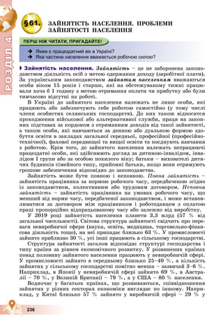 Р
О
З
Д
Д
Д
Д
Д
Д
І
Л
4
Р
О
З
Д
Д
І
Л
4
236
§61. ÇÀÉÍßÒІÑÒÜ ÍÀÑÅËÅÍÍß. ÏÐÎÁËÅÌÈ
ÇÀÉÍßÒÎÑÒІ ÍÀÑÅËÅÍÍß
 Яким є працездатний вік в Україні?
 Яка частина населення вважається робочою силою?

 Зайнятість населення. Çàéíÿòіñòü – öå íå çàáîðîíåíà çàêîíî-
äàâñòâîì äіÿëüíіñòü îñіá ç ìåòîþ îäåðæàííÿ äîõîäó (çàðîáіòíîї ïëàòè).
Çà óêðàїíñüêèì çàêîíîäàâñòâîì çàéíÿòèì íàñåëåííÿì ââàæàþòüñÿ
îñîáè âіêîì 15 ðîêіâ і ñòàðøå, ÿêі íà îáñòåæóâàíîìó òèæíі ïðàöþ-
âàëè õî÷à á 1 ãîäèíó ç ìåòîþ îòðèìàííÿ îïëàòè ÷è ïðèáóòêó àáî áóëè
òèì÷àñîâî âіäñóòíі íà ðîáîòі.
Â Óêðàїíі äî çàéíÿòîãî íàñåëåííÿ íàëåæàòü íå ëèøå îñîáè, ÿêі
ïðàöþþòü àáî çàáåçïå÷óþòü ñåáå ðîáîòîþ ñàìîñòіéíî (ó òîìó ÷èñëі
÷ëåíè îñîáèñòèõ ñåëÿíñüêèõ ãîñïîäàðñòâ). Äî íèõ òàêîæ âіäíîñÿòñÿ
ïðîõîäæåííÿ âіéñüêîâîї àáî àëüòåðíàòèâíîї ñëóæáè, ïðàöÿ íà çàêîí-
íèõ ïіäñòàâàõ çà êîðäîíîì ç îòðèìàííÿì äîõîäіâ âіä òàêîї çàéíÿòîñòі,
à òàêîæ îñîáè, ÿêі íàâ÷àþòüñÿ çà äåííîþ àáî äóàëüíîþ ôîðìîþ çäî-
áóòòÿ îñâіòè â çàêëàäàõ çàãàëüíîї ñåðåäíüîї, ïðîôåñіéíîї (ïðîôåñіéíî-
òåõíі÷íîї), ôàõîâîї ïåðåäâèùîї òà âèùîї îñâіòè òà ïîєäíóþòü íàâ÷àííÿ
ç ðîáîòîþ. Êðіì òîãî, äî çàéíÿòîãî íàñåëåííÿ íàëåæàòü íåïðàöþþ÷і
ïðàöåçäàòíі îñîáè, ÿêі çäіéñíþþòü äîãëÿä çà äèòèíîþ-іíâàëіäîì, іíâà-
ëіäîì І ãðóïè àáî çà îñîáîþ ïîõèëîãî âіêó; áàòüêè – âèõîâàòåëі äèòÿ-
÷èõ áóäèíêіâ ñіìåéíîãî òèïó, ïðèéîìíі áàòüêè, ÿêùî âîíè îòðèìóþòü
ãðîøîâå çàáåçïå÷åííÿ âіäïîâіäíî äî çàêîíîäàâñòâà.
Çàéíÿòіñòü ìîæå áóòè ïîâíîþ і íåïîâíîþ. Ïîâíà çàéíÿòіñòü –
çàéíÿòіñòü ïðàöіâíèêà çà íîðìîþ ðîáî÷îãî ÷àñó, ïåðåäáà÷åíîþ çãіäíî
іç çàêîíîäàâñòâîì, êîëåêòèâíèì àáî òðóäîâèì äîãîâîðîì. Íåïîâíà
çàéíÿòіñòü – çàéíÿòіñòü ïðàöіâíèêà íà óìîâàõ ðîáî÷îãî ÷àñó, ùî
ìåíøèé âіä íîðìè ÷àñó, ïåðåäáà÷åíîї çàêîíîäàâñòâîì, і ìîæå âñòàíîâ-
ëþâàòèñÿ çà äîãîâîðîì ìіæ ïðàöіâíèêîì і ðîáîòîäàâöåì ç îïëàòîþ
ïðàöі ïðîïîðöіéíî âіäïðàöüîâàíîìó ÷àñó àáî çàëåæíî âіä âèðîáіòêó.
Ó 2019 ðîöі çàéíÿòіñòü íàñåëåííÿ ïëàíåòè 3,3 ìëðä (57 % âіä
çàãàëüíîї ÷èñåëüíîñòі). Ñâіòîâà ñòðóêòóðà çàéíÿòîñòі ñâіä÷èòü ïðî ïåðå-
âàãè íåâèðîáíè÷îї ñôåðè (íàóêà, îñâіòà, ìåäèöèíà, òîðãîâåëüíî-ôіíàí-
ñîâà äіÿëüíіñòü òîùî), íà íåї ïðèïàäàє áëèçüêî 63 %. Ó ïðîìèñëîâîñòі
çàéíÿòî ïðèáëèçíî 30 %, óñі іíøі ïðàöþþòü â ñіëüñüêîìó ãîñïîäàðñòâі.
Ñòðóêòóðà çàéíÿòîñòі çàãàëîì âіäïîâіäàє ñòðóêòóðі ãîñïîäàðñòâà і
òèïó êðàїíè çà ðіâíåì åêîíîìі÷íîãî ðîçâèòêó. Ó ðîçâèíåíèõ êðàїíàõ
ïîíàä ïîëîâèíó çàéíÿòîãî íàñåëåííÿ ïðàöþþòü ó íåâèðîáíè÷іé ñôåðі.
Ó ïðîìèñëîâîñòі çàéíÿòî â ñåðåäíüîìó áëèçüêî 25–40 %, à êіëüêіñòü
çàéíÿòèõ ó ñіëüñüêîìó ãîñïîäàðñòâі ïîìіòíî ìåíøà – çàçâè÷àé 3–6 %.
Íàïðèêëàä, â ßïîíії ó íåâèðîáíè÷іé ñôåðі çàéíÿòî 69 %, â Àâñòðà-
ëії – 70 %, ó Âåëèêіé Áðèòàíії – 79 %, à ó ÑØÀ – 80 % íàñåëåííÿ.
Âîäíî÷àñ ó áàãàòüîõ êðàїíàõ, ùî ðîçâèâàþòüñÿ, ñïіââіäíîøåííÿ
çàéíÿòèõ ó ðіçíèõ ñåêòîðàõ åêîíîìіêè âèãëÿäàє ïî іíøîìó. Íàïðè-
êëàä, ó Êèòàї áëèçüêî 57 % çàéíÿòî ó âèðîáíè÷іé ñôåðі – 29 % ó
 