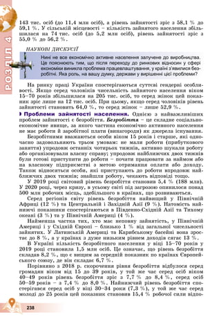 Р
О
З
Д
Д
Д
Д
І
Л
4
Р
О
З
Д
І
Л
4
238
143 òèñ. îñіá (äî 11,4 ìëí îñіá), à ðіâåíü çàéíÿòîñòі çðіñ ç 58,1 % äî
59,1 %. Ó ñіëüñüêіé ìіñöåâîñòі – êіëüêіñòü çàéíÿòîãî íàñåëåííÿ çáіëü-
øèëàñÿ íà 74 òèñ. îñіá (äî 5,2 ìëí îñіá), ðіâåíü çàéíÿòîñòі çðіñ ç
55,0 % äî 56,2 %.
ÍÀÓÊÎÂІ ÄÈÑÊÓÑІЇ
Íà ðèíêó ïðàöі Óêðàїíè ñïîñòåðіãàþòüñÿ ñóòòєâі ãåíäåðíі îñîáëè-
âîñòі. ßêùî ñåðåä ÷îëîâіêіâ ÷èñåëüíіñòü çàéíÿòîãî íàñåëåííÿ âіêîì
15–70 ðîêіâ çáіëüøèëàñÿ íà 205 òèñ. îñіá, òî ñåðåä æіíîê öåé ïîêàç-
íèê çðіñ ëèøå íà 12 òèñ. îñіá. Ïðè öüîìó, ÿêùî ñåðåä ÷îëîâіêіâ ðіâåíü
çàéíÿòîñòі ñòàíîâèòü 64,0 %, òî ñåðåä æіíîê – ëèøå 52,9 %.

 Проблеми зайнятості населення. Îäíієþ ç íàéâàæëèâіøèõ
ïðîáëåì çàéíÿòîñòі є áåçðîáіòòÿ. Áåçðîáіòòÿ – öå ñêëàäíå ñîöіàëüíî-
åêîíîìі÷íå ÿâèùå, çà ÿêîãî ÷àñòèíà åêîíîìі÷íî àêòèâíîãî íàñåëåííÿ
íå ìàє ðîáîòè é çàðîáіòíîї ïëàòè (âèíàãîðîäè) ÿê äæåðåëà іñíóâàííÿ.
Áåçðîáіòíèìè ââàæàþòüñÿ îñîáè âіêîì 15 ðîêіâ і ñòàðøå, ÿêі îäíî-
÷àñíî çàäîâîëüíÿþòü òðüîì óìîâàì: íå ìàëè ðîáîòè (ïðèáóòêîâîãî
çàíÿòòÿ) óïðîäîâæ îñòàííіõ ÷îòèðüîõ òèæíіâ, àêòèâíî øóêàëè ðîáîòó
àáî îðãàíіçîâóâàëè âëàñíó ñïðàâó; óïðîäîâæ íàéáëèæ÷èõ äâîõ òèæíіâ
áóëè ãîòîâі ïðèñòóïèòè äî ðîáîòè – ïî÷àòè ïðàöþâàòè çà íàéìîì àáî
íà âëàñíîìó ïіäïðèєìñòâі ç ìåòîþ îòðèìàííÿ îïëàòè àáî äîõîäó.
Òàêîæ âіäíîñÿòüñÿ îñîáè, ÿêі ïðèñòóïàþòü äî ðîáîòè âïðîäîâæ íàé-
áëèæ÷èõ äâîõ òèæíіâ; çíàéøëè ðîáîòó, ÷åêàþòü âіäïîâіäі òîùî.
Ó 2019 ðîöі ñâіòîâèé ðіâåíü áåçðîáіòòÿ ñòàíîâèâ 5,4 % (188 ìëí).
Ó 2020 ðîöі, ÷åðåç êðèçó, â óñüîìó ñâіòі ïіä çàãðîçîþ îïèíèëîñÿ ïîíàä
500 ìëí ðîáî÷èõ ìіñöü, çäåáіëüøîãî â êðàїíàõ, ùî ðîçâèâàþòüñÿ.
Ñåðåä ðåãіîíіâ ñâіòó ðіâåíü áåçðîáіòòÿ íàéâèùèé ó Ïіâíі÷íіé
Àôðèöі (12 %) òà Öåíòðàëüíіé і Çàõіäíіé Àçії (9 %). Íàòîìіñòü íàé-
íèæ÷і ïîêàçíèêè ñïîñòåðіãàþòüñÿ â Ïіâäåííî-Ñõіäíіé Àçії òà Òèõîìó
îêåàíі (3 %) òà ó Ïіâíі÷íіé Àìåðèöі (4 %).
Íàéìåíøà ÷àñòêà òèõ, õòî ìàє íåïîâíó çàéíÿòіñòü, ó Ïіâíі÷íіé
Àìåðèöі і ó Ñõіäíіé Єâðîïі – áëèçüêî 1 % âіä çàãàëüíîї ÷èñåëüíîñòі
çàéíÿòèõ. Ó Ëàòèíñüêіé Àìåðèöі òà Êàðèáñüêîìó áàñåéíі âîíà çðîñ-
òàє äî 8 %, à ó êðàїíàõ ç äóæå íèçüêèì ðіâíåì äîõîäіâ ñÿãàє 13 %.
Â Óêðàїíі êіëüêіñòü áåçðîáіòíîãî íàñåëåííÿ ó âіöі 15–70 ðîêіâ ó
2019 ðîöі ñòàíîâèëà 1,5 ìëí îñіá. Öå îçíà÷àє, ùî ðіâåíü áåçðîáіòòÿ
ñêëàäàâ 8,2 %, ùî є âèùèì çà ñåðåäíіé ïîêàçíèê ïî êðàїíàõ Єâðîïåé-
ñüêîãî ñîþçó, äå âіí ñêëàäàє 6,7 %.
Ïîðіâíÿíî ç 2018 ð. ñêîðî÷åííÿ ðіâíÿ áåçðîáіòòÿ âіäáóëîñÿ ñåðåä
ãðîìàäÿí âіêîì âіä 15 äî 39 ðîêіâ, ó òîé æå ÷àñ ñåðåä îñіá âіêîì
40–49 ðîêіâ ðіâåíü áåçðîáіòòÿ çðіñ ç 7,7 % äî 8,4 %, ñåðåä îñіá
50–59 ðîêіâ – ç 7,4 % äî 8,0 %. Íàéíèæ÷èé ðіâåíü áåçðîáіòòÿ ñïî-
ñòåðіãàâñÿ ñåðåä îñіá ó âіöі 30–34 ðîêè (7,3 %), ó òîé æå ÷àñ ñåðåä
ìîëîäі äî 25 ðîêіâ öåé ïîêàçíèê ñòàíîâèâ 15,4 % ðîáî÷îї ñèëè âіäïî-
Нині не все економічно активне населення залучене до виробництва.
Це пояснюють тим, що після переходу до ринкових відносин у сфері
економіки виникла проблема працевлаштування, у країні з’явилися без-
робітні. Яка роль, на вашу думку, держави у вирішенні цієї проблеми?
О
З
Д
Д
Д
Д
Д
Д
Д
Д
Д
Д
Д
Д
Д
Д
Д
Д
Д
Д
Д
Д
Д
Д
Д
Д
Д
Д
Д
Д
Д
Д
Д
Д
Д
Д
Д
Д
Д
Д
Д
Д
Д
Д
Д
Д
Д
Д
Д
Д
Д
Д
Д
Д
Д
Д
Д
Д
Д
Д
Д
Д
Д
Д
Д
Д
Д
Д
Д
Д
Д
Д
Д
Д
Д
Д
Д
Д
Д
Д
Д
Д
Д
Д
Д
Д
Д
Д
Д
Д
Д
Д
Д
Д
Д
Д
Д
Д
Д
Д
Д
Д
Д
Д
Д
Д
Д
Д
Д
Д
Д
Д
Д
Д
Д
Д
Д
Д
Д
Д
Д
Д
Д
Д
Д
Д
Д
Д
Д
Д
Д
Д
Д
Д
Д
Д
Д
Д
Д
Д
Д
Д
Д
Д
Д
Д
Д
Д
Д
Д
Д
Д
Д
Д
Д
Д
Д
Д
Д
Д
Д
Д
Д
Д
Д
Д
Д
Д
Д
Д
Д
Д
Д
Д
Д
Д
Д
Д
Д
Д
Д
Д
Д
Д
Д
Д
Д
Д
Д
Д
Д
Д
Д
Д
Д
Д
Д
Д
Д
Д
Д
Д
Д
Д
Д
Д
Д
Д
Д
Д
Д
Д
Д
Д
Д
Д
Д
Д
Д
Д
Д
Д
Д
Д
Д
Д
Д
Д
І
Л
О
З
Д
Д
Д
Д
Д
Д
Д
Д
Д
Д
Д
Д
Д
Д
Д
Д
Д
Д
Д
Д
Д
Д
Д
Д
Д
Д
Д
Д
Д
Д
Д
Д
Д
Д
Д
Д
Д
Д
Д
Д
Д
Д
Д
Д
Д
Д
Д
Д
Д
Д
Д
Д
Д
Д
Д
Д
Д
Д
Д
Д
Д
Д
Д
Д
Д
Д
Д
Д
Д
Д
Д
Д
Д
Д
Д
Д
Д
Д
Д
Д
Д
Д
Д
Д
Д
Д
Д
Д
Д
Д
Д
Д
Д
Д
Д
Д
Д
Д
Д
Д
Д
Д
Д
Д
Д
Д
Д
Д
Д
Д
Д
Д
Д
Д
Д
Д
Д
Д
Д
Д
Д
Д
Д
Д
Д
Д
Д
Д
Д
Д
Д
Д
Д
Д
Д
Д
Д
Д
Д
Д
Д
Д
Д
Д
Д
Д
Д
Д
Д
Д
Д
Д
Д
Д
Д
Д
Д
Д
Д
Д
Д
Д
Д
Д
Д
Д
Д
Д
Д
Д
Д
Д
Д
Д
Д
Д
Д
Д
Д
Д
Д
Д
Д
Д
Д
Д
Д
Д
Д
Д
Д
Д
Д
Д
Д
Д
Д
І
Л
 