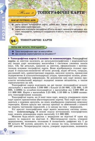 Р
О
З
Д
Д
Д
Д
Д
Д
І
Л
Р
О
З
Д
Д
І
Л
1
1
24
ÒÎÏÎÃÐÀÔІ×ÍІ ÊÀÐÒÈ
 уміти читати топографічні карти, плани міст, схеми руху транспорту та
вміти ними користуватися;
 навчитися описувати географічні об’єкти на карті, визначати напрямки, від-
стані, географічні, прямокутні координати й висоту точок за топографічною
картою.
§6.
§6 ÒÎÏÎÃÐÀÔІ×ÍІ ÊÀÐÒÈ
ÒÎÏÎÃÐÀÔІ×ÍІ ÊÀÐÒÈ
 Типи географічних карт за масштабом.
 Що означає зорієнтуватися на місцевості?
 Топографічна карта: її ознаки та номенклатура. Òîïîãðàôі÷íі
êàðòè çà çìіñòîì íàëåæàòü äî çàãàëüíîãåîãðàôі÷íèõ і âіäðіçíÿþòüñÿ
âіä іíøèõ êàðò íàñàìïåðåä ìàñøòàáîì і ñèñòåìîþ óìîâíèõ çíàêіâ
(ìàë. 13). Öå äåòàëüíі, îäíàêîâі çà çìіñòîì, îôîðìëåííÿì і ìàòåìà-
òè÷íîþ îñíîâîþ ãåîãðàôі÷íі êàðòè. Âîíè âіäîáðàæàþòü ãîëîâíі ïðè-
ðîäíі é ñîöіàëüíî-åêîíîìі÷íі îá’єêòè: ðåëüєô, âîäíі îá’єêòè, ñïîðóäè,
ðîñëèííèé ñâіò, àäìіíіñòðàòèâíі êîðäîíè, íàñåëåíі ïóíêòè, ïðîìèñëîâі
ïіäïðèєìñòâà é ñіëüñüêîãîñïîäàðñüêі óãіääÿ, òðàíñïîðòíі øëÿõè, ðіçíî-
ìàíіòíó ãåîãðàôі÷íó іíôîðìàöіþ. Çà äîïîìîãîþ öèõ êàðò ìîæíà ïðî-
êëàñòè îïòèìàëüíèé ìàðøðóò ïîäîðîæі ïåâíîþ ìіñöåâіñòþ, à òàêîæ
çîðієíòóâàòèñÿ íà íіé.
Òîïîãðàôі÷íі êàðòè ïîäіëÿþòü íà äâі ãðóïè: òîïîãðàôі÷íі âåëèêî-
ìàñøòàáíі ç ìàñøòàáîì 1:100 000 і áіëüøå (1:50 000, 1:25 000, 1:10
000, 1:5000) òà îãëÿäîâî-òîïîãðàôі÷íі ç ìàñøòàáîì âіä 1:200 000 äî
1:1 000 000. Êàðòè ç ìàñøòàáîì 1:25 000, 1:10 000 òà 1:5000 íàçèâà-
þòü òîïîãðàôі÷íèìè ïëàíàìè.
Òîïîãðàôі÷íі êàðòè, ÿê é іíøі òèïè êàðò, ìîæóòü óòâîðþâàòè ñåðіþ
êàðò îäíîãî ïðèçíà÷åííÿ (áàãàòîàðêóøåâі êàðòè). Òàêі ñåðії êàðò ñêëà-
äàþòüñÿ ç îêðåìèõ àðêóøіâ, íà ÿêèõ âіäîáðàæåíî ïîðіâíÿíî íåâåëèêó
òåðèòîðіþ. Êîæåí àðêóø ìàє âèãëÿä òðàïåöії òà îáìåæåíèé ç ïіâíî÷і
íà ïіâäåíü ÷àñòèíàìè ïàðàëåëåé, à іç çàõîäó íà ñõіä – ìåðèäіàíіâ.
Óñі àðêóøі òîïîãðàôі÷íèõ êàðò ìàþòü âèçíà÷åíó ñèñòåìó ïîçíà-
÷åíü – íîìåíêëàòóðó. Â îñíîâі ïîäіëó âіò÷èçíÿíèõ òîïîãðàôі÷íèõ
êàðò ëåæèòü ìіæíàðîäíà êàðòà ìàñøòàáó 1:1 000 000.
Ìåæàìè áóäü-ÿêîãî àðêóøà є ìåðèäіàíè íà âіäñòàíі 6° îäèí âіä
îäíîãî òà ïàðàëåëі íà âіäñòàíі 4°. Øåñòèãðàäóñíі ñìóãè, óòâîðåíі
ìåðèäіàíàìè, íàçèâàþòü êîëîíàìè é ïîçíà÷àþòü öèôðàìè âіä 1 äî
60 (óñüîãî 60 êîëîí), ðàõóþòü їõ іç çàõîäó íà ñõіä, ïî÷èíàþ÷è âіä
180° äîâãîòè. ×îòèðèãðàäóñíі ñìóãè, óòâîðåíі ïàðàëåëÿìè, íàçèâàþòü
 