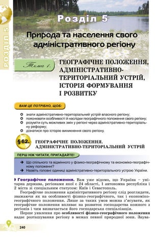 Р
О
З
Д
І
Л
5
Р
О
З
Д
І
Л
5
240
ÃÅÎÃÐÀÔІ×ÍÅ ÏÎËÎÆÅÍÍß,
ÀÄÌІÍІÑÒÐÀÒÈÂÍÎ-
ÒÅÐÈÒÎÐІÀËÜÍÈÉ ÓÑÒÐІÉ,
ІÑÒÎÐІß ÔÎÐÌÓÂÀÍÍß
І ÐÎÇÂÈÒÊÓ
Розділ 5
Розділ 5
 знати адміністративно-територіальний устрій власного регіону;
 пояснювати особливості й наслідки географічного положення свого регіону;
 розуміти суть можливих змін у регіоні через адміністративно-територіаль-
ну реформу;
 дізнатися про історію виникнення свого регіону.
§62. ÃÅÎÃÐÀÔІ×ÍÅ ÏÎËÎÆÅÍÍß.
ÀÄÌІÍІÑÒÐÀÒÈÂÍÎ-ÒÅÐÈÒÎÐІÀËÜÍÈÉ ÓÑÒÐІÉ
 -
Що спільного та відмінного у фізико-географічному та економіко-географіч-
ному положенні?
 Назвіть головні одиниці адміністративно-територіального устрою України.

 Географічне положення. Âàì óæå âіäîìî, ùî Óêðàїíà – óíі-
òàðíà äåðæàâà, ðåãіîíàìè ÿêîї є 24 îáëàñòі, 1 àâòîíîìíà ðåñïóáëіêà і
2 ìіñòà çі ñïåöіàëüíèì ñòàòóñîì: Êèїâ і Ñåâàñòîïîëü.
Ãåîãðàôі÷íå ïîëîæåííÿ àäìіíіñòðàòèâíîãî ðåãіîíó ñëіä ðîçãëÿäàòè,
çâàæàþ÷è ÿê íà îñîáëèâîñòі ôіçèêî-ãåîãðàôі÷íîãî, òàê і åêîíîìіêî-
ãåîãðàôі÷íîãî ïîëîæåííÿ. Ëèøå çà òàêèõ óìîâ ìîæíà ç’ÿñóâàòè, ÿê
ãåîãðàôі÷íå ïîëîæåííÿ âïëèâàє íà ðîçâèòîê ãîñïîäàðñòâà êîæíîãî ç
ðåãіîíіâ і ÷èì âèçíà÷àєòüñÿ éîãî ãîñïîäàðñüêà ñïåöіàëіçàöіÿ.
Ïåðøå óÿâëåííÿ ïðî îñîáëèâîñòі ôіçèêî-ãåîãðàôі÷íîãî ïîëîæåííÿ
íàäàє ðîçòàøóâàííÿ ðåãіîíó â ìåæàõ ïåâíîї ïðèðîäíîї çîíè. Çàóâà-
 