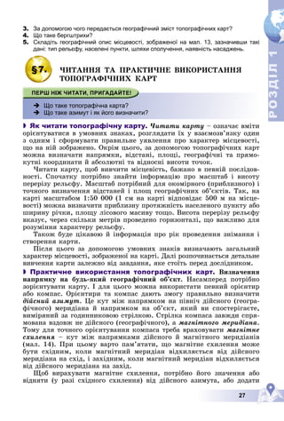 27
Р
О
З
Д
І
Л
Р
О
З
Д
І
Л
1
1
3. За допомогою чого передається географічний зміст топографічних карт?
4. Що таке бергштрихи?
5. Складіть географічний опис місцевості, зображеної на мал. 13, зазначивши такі
дані: тип рельєфу, населені пункти, шляхи сполучення, наявність насаджень.
§7. ×ÈÒÀÍÍß ÒÀ ÏÐÀÊÒÈ×ÍÅ ÂÈÊÎÐÈÑÒÀÍÍß
ÒÎÏÎÃÐÀÔІ×ÍÈÕ ÊÀÐÒ
 Що таке топографічна карта?
 Що таке азимут і як його визначити?
 Як читати топографічну карту. ×èòàòè êàðòó – îçíà÷àє âìіòè
îðієíòóâàòèñÿ â óìîâíèõ çíàêàõ, ðîçãëÿäàòè їõ ó âçàєìîçâ’ÿçêó îäèí
ç îäíèì і ñôîðìóâàòè ïðàâèëüíå óÿâëåííÿ ïðî õàðàêòåð ìіñöåâîñòі,
ùî íà íіé çîáðàæåíî. Îêðіì öüîãî, çà äîïîìîãîþ òîïîãðàôі÷íèõ êàðò
ìîæíà âèçíà÷àòè íàïðÿìêè, âіäñòàíі, ïëîùі, ãåîãðàôі÷íі òà ïðÿìî-
êóòíі êîîðäèíàòè é àáñîëþòíі òà âіäíîñíі âèñîòè òî÷îê.
×èòàòè êàðòó, ùîá âèâ÷èòè ìіñöåâіñòü, áàæàíî â ïåâíіé ïîñëіäîâ-
íîñòі. Ñïî÷àòêó ïîòðіáíî çíàéòè іíôîðìàöіþ ïðî ìàñøòàá і âèñîòó
ïåðåðіçó ðåëüєôó. Ìàñøòàá ïîòðіáíèé äëÿ îêîìіðíîãî (ïðèáëèçíîãî) і
òî÷íîãî âèçíà÷åííÿ âіäñòàíåé і ïëîù ãåîãðàôі÷íèõ îá’єêòіâ. Òàê, íà
êàðòі ìàñøòàáîì 1:50 000 (1 ñì íà êàðòі âіäïîâіäàє 500 ì íà ìіñöå-
âîñòі) ìîæíà âèçíà÷èòè ïðèáëèçíó ïðîòÿæíіñòü íàñåëåíîãî ïóíêòó àáî
øèðèíó ðі÷êè, ïëîùó ëіñîâîãî ìàñèâó òîùî. Âèñîòà ïåðåðіçó ðåëüєôó
âêàçóє, ÷åðåç ñêіëüêè ìåòðіâ ïðîâåäåíî ãîðèçîíòàëі, ùî âàæëèâî äëÿ
ðîçóìіííÿ õàðàêòåðó ðåëüєôó.
Òàêîæ áóäå öіêàâîþ é іíôîðìàöіÿ ïðî ðіê ïðîâåäåííÿ çíіìàííÿ і
ñòâîðåííÿ êàðòè.
Ïіñëÿ öüîãî çà äîïîìîãîþ óìîâíèõ çíàêіâ âèçíà÷àþòü çàãàëüíèé
õàðàêòåð ìіñöåâîñòі, çîáðàæåíîї íà êàðòі. Äàëі ðîçïî÷èíàєòüñÿ äåòàëüíå
âèâ÷åííÿ êàðòè çàëåæíî âіä çàâäàííÿ, ÿêå ñòîїòü ïåðåä äîñëіäíèêîì.
 Практичне використання топографічних карт. Âèçíà÷åííÿ
íàïðÿìêó íà áóäü-ÿêèé ãåîãðàôі÷íèé îá’єêò. Íàñàìïåðåä ïîòðіáíî
çîðієíòóâàòè êàðòó. І äëÿ öüîãî ìîæíà âèêîðèñòàòè ïåâíèé îðієíòèð
àáî êîìïàñ. Îðієíòèðè òà êîìïàñ äàþòü çìîãó ïðàâèëüíî âèçíà÷èòè
äіéñíèé àçèìóò. Öå êóò ìіæ íàïðÿìêîì íà ïіâíі÷ äіéñíîãî (ãåîãðà-
ôі÷íîãî) ìåðèäіàíà é íàïðÿìêîì íà îá’єêò, ÿêèé âè ñïîñòåðіãàєòå,
âèìіðÿíèé çà ãîäèííèêîâîþ ñòðіëêîþ. Ñòðіëêà êîìïàñà çàâæäè ñïðÿ-
ìîâàíà âçäîâæ íå äіéñíîãî (ãåîãðàôі÷íîãî), à ìàãíіòíîãî ìåðèäіàíà.
Òîìó äëÿ òî÷íîãî îðієíòóâàííÿ êîìïàñà òðåáà âðàõîâóâàòè ìàãíіòíå
ñõèëåííÿ – êóò ìіæ íàïðÿìêàìè äіéñíîãî é ìàãíіòíîãî ìåðèäіàíіâ
(ìàë. 14). Ïðè öüîìó âàðòî ïàì’ÿòàòè, ùî ìàãíіòíå ñõèëåííÿ ìîæå
áóòè ñõіäíèì, êîëè ìàãíіòíèé ìåðèäіàí âіäõèëÿєòüñÿ âіä äіéñíîãî
ìåðèäіàíà íà ñõіä, і çàõіäíèì, êîëè ìàãíіòíèé ìåðèäіàí âіäõèëÿєòüñÿ
âіä äіéñíîãî ìåðèäіàíà íà çàõіä.
Ùîá âèðàõóâàòè ìàãíіòíå ñõèëåííÿ, ïîòðіáíî éîãî çíà÷åííÿ àáî
âіäíÿòè (ó ðàçі ñõіäíîãî ñõèëåííÿ) âіä äіéñíîãî àçèìóòà, àáî äîäàòè
 