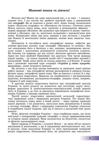 3
Øàíîâíі þíàêè òà äіâ÷àòà!
Âіòàєìî âàñ! Ìèíóâ ùå îäèí íàâ÷àëüíèé ðіê, à çà íèì – і øâèäêî-
ïëèííå ëіòî. І îñü íàñòàâ ÷àñ çðîáèòè ÷åðãîâèé êðîê ó äèâîâèæíèé
ñâіò ãåîãðàôії. Âè íå íîâà÷êè â öüîìó ñâіòі. Àäæå ïîçàäó çàëèøèëèñÿ
êóðñè «Çàãàëüíà ãåîãðàôіÿ» òà «Ìàòåðèêè òà îêåàíè». Ñïî÷àòêó íàøà
Çåìëÿ ïîñòàëà ïåðåä âàìè, íà÷å îäÿãíåíà â ðіçíîìàíіòíå âáðàííÿ –
îêðåìі ïðèðîäíі îáîëîíêè. Âè äіçíàëèñÿ ïðî íåïðîñòå é öіêàâå «æèòòÿ»
êîæíîї ç îáîëîíîê, ïðî òå, íàñêіëüêè ñêëàäíèìè є âçàєìîçâ’ÿçêè ìіæ
íèìè. Ïîìіðêóéòå çíîâó ïðî ðîëü ëþäèíè â öèõ çâ’ÿçêàõ і çãàäàéòå
ïðî áàæàíі é íåî÷іêóâàíі çìіíè ïðèðîäè, ÿêèìè âîíà çàâäÿ÷óє íàì,
ëþäÿì.
Äîïîâíèòè é ïîãëèáèòè âàøі ãåîãðàôі÷íі çíàííÿ, îçáðîїòè âàñ
íîâèìè ôàêòàìè äîïîìіã êóðñ ãåîãðàôії «Ìàòåðèêè òà îêåàíè». Ïіä
÷àñ îïàíóâàííÿ éîãî â áàãàòüîõ ç âàñ, íàïåâíî, íåîäíîðàçîâî âèêëè-
êàëè ïîäèâ і çàõîïëåííÿ ðіçíîìàíіòíі åêçîòè÷íі êóòî÷êè ïëàíåòè.
Íà їõíüîìó òëі ïðèðîäà, ùî íàñ îòî÷óє, áàãàòüîì çäàєòüñÿ çâè÷àéíîþ.
Àäæå âñå òàêå çíàéîìå! Ïðèíàéìíі òàê çäàєòüñÿ. Òèì ÷àñîì ïðèðîäà
ðіäíîї êðàїíè – öå òàêîæ îêðåìèé öіëèé ñâіò! І íàäçâè÷àéíî öіêàâèé і
çàõîïëèâèé. Òðåáà ëèøå âìіòè íå òіëüêè äèâèòèñÿ, à é áà÷èòè. Ó öüîìó
âàì і äîïîìîæå ÷åðãîâèé êóðñ ãåîãðàôії «Óêðàїíà ó ñâіòі: ïðèðîäà,
íàñåëåííÿ», ÿêèé ïî÷èíàєòå âèâ÷àòè.
Íà ïî÷àòêó ó âàñ áóäå íàãîäà ïîâòîðèòè òà çàêðіïèòè äåÿêі ðàíіøå
íàáóòі çíàííÿ – ïðî ãåîãðàôі÷íі ìåòîäè äîñëіäæåííÿ é äæåðåëà ãåîãðà-
ôі÷íèõ çíàíü, ãåîãðàôі÷íі êàðòè òîùî. Ïðî öå éäåòüñÿ ó âñòóïі é ó ïåð-
øîìó ðîçäіëі ïіäðó÷íèêà. Âîäíî÷àñ âè îçíàéîìèòåñÿ ç äîñëіäæåííÿìè
âèäàòíèõ âіò÷èçíÿíèõ äîñëіäíèêіâ-ãåîãðàôіâ, çàâäÿêè ÿêèì, çîêðåìà,
ç’ÿâèâñÿ é öåé ïіäðó÷íèê.
Ó äðóãîìó ðîçäіëі ïіäðó÷íèêà éäåòüñÿ ïðî ãåîãðàôі÷íèé ïðîñòіð
Óêðàїíè. Іç öüîãî ðîçäіëó âè äіçíàєòåñÿ ïðî ïîëіòè÷íó êàðòó ñâіòó,
ôîðìè ïðàâëіííÿ é àäìіíіñòðàòèâíî-òåðèòîðіàëüíèé óñòðіé äåðæàâ
ñâіòó é Óêðàїíè, à äî òîãî æ íàâ÷èòåñÿ ïîðіâíþâàòè ãåîãðàôі÷íå ïîëî-
æåííÿ Óêðàїíè ç іíøèìè êðàїíàìè ñâіòó.
Òðåòіé ðîçäіë ïіäðó÷íèêà ïðèñâÿ÷åíèé çàãàëüíіé õàðàêòåðèñ-
òèöі ïðèðîäíèõ óìîâ і ïðèðîäíèõ ðåñóðñіâ Óêðàїíè. Òóò âіäîìі îáî-
ëîíêè ïîñòàíóòü ïåðåä âàìè â íîâіé ÿêîñòі – ÷åðåç ïðèçìó òåðèòîðії
íàøîї äåðæàâè. І âè äіçíàєòåñÿ, íàñêіëüêè âîíà ðіçíîìàíіòíà é öіêàâà
ç ïîãëÿäó ãåîãðàôà. Äåÿêі ç ïðèðîäíèõ êîìïëåêñіâ Óêðàїíè óíіêàëüíі
é ïîòðåáóþòü íàøîї îõîðîíè, ïðî ùî é іäåòüñÿ â çàêëþ÷íіé òåìі öüîãî
ðîçäіëó.
Îòæå, ôіçè÷íà ãåîãðàôіÿ Óêðàїíè – öіëà ñêàðáíèöÿ çíàíü, ùî òіñíî
ïîâ’ÿçàíі ç ïîïåðåäíіìè êóðñàìè ãåîãðàôії, à òàêîæ ïðèðîäîçíàâñòâîì
òà іñòîðієþ íàøîї äåðæàâè. Âîíà ïîñèëàєòüñÿ íà áіîëîãі÷íі, åêîëîãі÷íі
òà ôіçè÷íі çàêîíîìіðíîñòі òîùî.
Ïðîòå ïðèðîäà é Óêðàїíè, і ïëàíåòè Çåìëÿ – íå ëèøå îá’єêò íàøîãî
ìèëóâàííÿ é çàõîïëåííÿ, à ùå é ñåðåäîâèùå æèòòєäіÿëüíîñòі òèõ, õòî
її íàñåëÿє. Ñàìå íàñåëåííþ Óêðàїíè òà ñâіòó ïðèñâÿ÷åíèé ÷åòâåðòèé
ðîçäіë ïіäðó÷íèêà. Îïàíóâàâøè éîãî, âè äіçíàєòåñÿ ïðî ÷èñåëüíіñòü
 