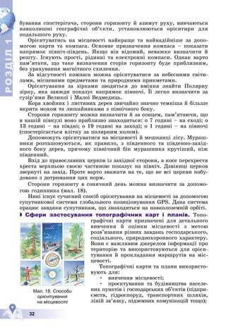 Р
О
З
Д
Д
Д
Д
Д
Д
І
Л
Р
О
З
Д
Д
І
Л
1
1
32
áóâàííÿ ñïîñòåðіãà÷à, ñòîðîíè ãîðèçîíòó é àçèìóò ðóõó, âèâ÷àþòüñÿ
íàâêîëèøíі ãåîãðàôі÷íі îá’єêòè, óñòàíîâëþþòüñÿ îðієíòèðè äëÿ
ïîäàëüøîãî ðóõó.
Îðієíòóâàòèñü íà ìіñöåâîñòі íàéêðàùå òà íàéíàäіéíіøå çà äîïî-
ìîãîþ êàðòè òà êîìïàñà. Îñíîâíå ïðèçíà÷åííÿ êîìïàñà – ïîêàçàòè
íàïðÿìîê ïіâíі÷-ïіâäåíü. ßêùî âіí âіäîìèé, íåâàæêî âèçíà÷èòè é
ðåøòó. Іñíóþòü ïðîñòі, ðіäèííі òà åëåêòðîííі êîìïàñè. Îäíàê âàðòî
ïàì’ÿòàòè, ùî òàêå âèçíà÷åííÿ ñòîðіí ãîðèçîíòó áóäå ïðèáëèçíèì,
áåç óðàõóâàííÿ ìàãíіòíîãî ñõèëåííÿ.
Çà âіäñóòíîñòі êîìïàñà ìîæíà îðієíòóâàòèñÿ çà íåáåñíèìè ñâіòè-
ëàìè, ìіñöåâèìè ïðåäìåòàìè òà ïðèðîäíèìè ïðèêìåòàìè.
Îðієíòóâàííÿ çà çіðêàìè çâîäèòüñÿ äî âìіííÿ çíàéòè Ïîëÿðíó
çіðêó, ÿêà çàâæäè ïîêàçóє íàïðÿìîê ïіâíî÷і. Її ëåãêî âèçíà÷èòè çà
ñóçіð’ÿìè Âåëèêîї і Ìàëîї Âåäìåäèöü.
Êîðà õâîéíèõ і ëèñòÿíèõ äåðåâ çâè÷àéíî çíà÷íî òåìíіøà é áіëüøå
âêðèòà ìîõîì òà ëèøàéíèêàìè ç ïіâíі÷íîãî áîêó.
Ñòîðîíè ãîðèçîíòó ìîæíà âèçíà÷èòè é çà ñîíöåì, ïàì’ÿòàþ÷è, ùî
â íàøіé ïіâêóëі âîíî ïðèáëèçíî çíàõîäèòüñÿ: î 7 ãîäèíі – íà ñõîäі; î
13 ãîäèíі – íà ïіâäíі; î 19 ãîäèíі íà çàõîäі; î 1 ãîäèíі – íà ïіâíî÷і
(ñïîñòåðіãàєòüñÿ âëіòêó çà ïîëÿðíèì êîëîì).
Äîïîìîæóòü îðієíòóâàòèñÿ íà ìіñöåâîñòі é ìåøêàíöі ëіñó. Ìóðàø-
íèêè ðîçòàøîâóþòüñÿ, ÿê ïðàâèëî, ç ïіâäåííîãî òà ïіâäåííî-çàõіä-
íîãî áîêó äåðåâ, ïðè÷îìó ïіâíі÷íèé áіê ìóðàøíèêà êðóòіøèé, íіæ
ïіâäåííèé.
Âõіä äî ïðàâîñëàâíèõ öåðêîâ іç çàõіäíîї ñòîðîíè, à êîñå ïåðåõðåñòÿ
õðåñòà âåðõíüîþ ñâîєþ ÷àñòèíîþ ïîêàçóє íà ïіâíі÷. Äçâіíèöі öåðêîâ
çâåðíóòі íà çàõіä. Ïðîòå âàðòî çâàæàòè íà òå, ùî íå âñі öåðêâè ïîáó-
äîâàíî ç äîòðèìàííÿ öèõ íîðì.
Ñòîðîíè ãîðèçîíòó â ñîíÿ÷íèé äåíü ìîæíà âèçíà÷èòè çà äîïîìî-
ãîþ ãîäèííèêà (ìàë. 18).
Íèíі іñíóє ñó÷àñíèé ñïîñіá îðієíòóâàííÿ íà ìіñöåâîñòі çà äîïîìîãîþ
ñóïóòíèêîâîї ñèñòåìè ãëîáàëüíîãî ïîçèöіîíóâàííÿ GPS. Äàíà ñèñòåìà
ïðàöþє çàâäÿêè ñóïóòíèêàì, ùî çíàõîäÿòüñÿ íà íàâêîëîçåìíіé îðáіòі.
 Сфери застосування топографічних карт і планів. Òîïî-
ãðàôі÷íі êàðòè ïðèçíà÷åíі äëÿ äåòàëüíîãî
âèâ÷åííÿ é îöіíêè ìіñöåâîñòі ç ìåòîþ
ðîçâ’ÿçàííÿ ðіçíèõ çàâäàíü ãîñïîäàðñüêîãî,
ñîöіàëüíîãî, ïðèðîäîîõîðîííîãî õàðàêòåðó.
Âîíè є âàæëèâèì äæåðåëîì іíôîðìàöії ïðî
òåðèòîðіþ òà âèêîðèñòîâóþòüñÿ äëÿ îðієí-
òóâàííÿ é ïðîêëàäàííÿ ìàðøðóòіâ íà ìіñ-
öåâîñòі.
Òîïîãðàôі÷íі êàðòè òà ïëàíè âèêîðèñòî-
âóþòü äëÿ:
• âèâ÷åííÿ ìіñöåâîñòі;
• ïðîєêòóâàííÿ òà áóäіâíèöòâà íàñåëå-
íèõ ïóíêòіâ і ãîñïîäàðñüêèõ îá’єêòіâ (ïіäïðè-
єìñòâ, ãіäðîñïîðóä, òðàíñïîðòíèõ øëÿõіâ,
ëіíіé çâ’ÿçêó, ïіäçåìíèõ êîìóíіêàöіé òîùî);
Мал. 18. Способи
орієнтування
на місцевості
 
