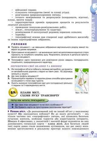 33
Р
О
З
Д
І
Л
Р
О
З
Д
І
Л
1
1
• âіéñüêîâîї ñïðàâè;
• ñіëüñüêîãî ãîñïîäàðñòâà (ìåæі òà ïëîùі óãіäü);
• ðîçâ’ÿçàííÿ ïðèðîäîîõîðîííèõ ïèòàíü;
• òî÷íîãî âèìіðþâàííÿ òà ðîçðàõóíêіâ (êîîðäèíàòè, âіäñòàíі,
ïëîùі, âèñîòè òîùî);
• õàðàêòåðèñòèêè ïðîÿâіâ ïðèðîäíèõ ïðîöåñіâ òà ðåçóëüòàòіâ
ëþäñüêîї äіÿëüíîñòі;
• ïðîâåäåííÿ ïîøóêîâî-ðîçâіäóâàëüíèõ ðîáіò;
• çåìëå-, ëіñîóïîðÿäêóâàííÿ òà êàäàñòðó;
• ðîçâіäóâàííÿ é åêñïëóàòàöії ðîäîâèù êîðèñíèõ êîïàëèí;
• òóðèçìó;
• òîïîãðàôі÷íîї îñíîâè ïðè ñòâîðåííі êàðò äðіáíіøîãî ìàñøòàáó
òà іíøèõ êàðòîãðàôі÷íèõ çîáðàæåíü.
Г О Л О В Н Е
 Профіль місцевості – це зменшене зображення вертикального розрізу земної по-
верхні за даним напрямом.
 Орієнтування на місцевості – це визначення свого місцеположення відносно сторін
горизонту та потрібного напрямку руху. Розрізняють загальне й детальне орієнту-
вання на місцевості.
 Топографічні карти призначені для розв’язання різних завдань господарського,
соціального, природоохоронного характеру.
ÏÅÐÅÂІÐÈÌÎ ÑÂÎЇ ÇÍÀÍÍß ÒÀ ÂÌІÍÍß
1. Які географічні об’єкти побачить пасажир автомобіля, що рухаєть-
ся автомобільною дорогою з півдня на північ (мал. 19) (відповідь
запишіть у зошит).
2. Що таке профіль місцевості?
3. Проаналізуйте переваги та недоліки різних способів орієнтування
на місцевості з точки зору туриста.
4. Оцініть значення топографічних карт для господарської діяльнос-
ті людини та її повсякденного життя.
§9. ÏËÀÍÈ ÌІÑÒ,
ÑÕÅÌÈ ÐÓÕÓ ÒÐÀÍÑÏÎÐÒÓ
 Що таке план місцевості та які його особливості?
 Які бувають карти за просторовим охопленням території?
 Плани міст. «Äå ðîçòàøîâàíèé òîé ÷è іíøèé îá’єêò ó íàñåëåíîìó
ïóíêòі? Ùî çíàõîäèòüñÿ ïîáëèçó? ßê äî íüîãî äіñòàòèñÿ?» – îñü
òіëüêè ÷àñòèíà òèõ «ãåîãðàôі÷íèõ» ïèòàíü, ÿêі öіêàâëÿòü áàãàòüîõ
ñó÷àñíèõ æèòåëіâ, îñîáëèâî òóðèñòіâ àáî êîðèñòóâà÷іâ іíòåðíåòó.
Øâèäêî é åôåêòèâíî, ó ëàêîíі÷íіé і íàî÷íіé ôîðìі âіäïîâіñòè íà íèõ
äîïîìàãàþòü ñïåöіàëüíі êàðòè – ïëàíè ìіñò. Äëÿ áàãàòüîõ ëþäåé
òàêі êàðòè äàâíî ñòàëè íåçàìіííèì ïóòіâíèêîì, ùî äàє çìîãó âïåâ-
íåíіøå îðієíòóâàòèñÿ â ðåàëüíîìó ïðîñòîðі íàøîãî ïîâñÿêäåííîãî
р. Верш
иця
р.
Совка
12
0
90
4
Мал. 19. План
 