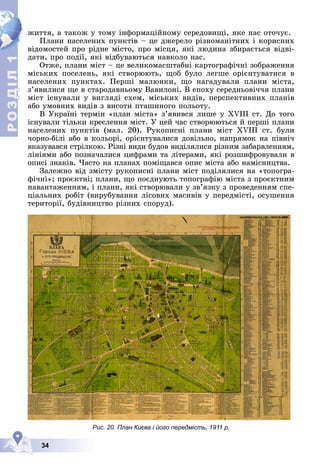 Р
О
З
Д
Д
Д
Д
Д
Д
І
Л
Р
О
З
Д
Д
І
Л
1
1
34
æèòòÿ, à òàêîæ ó òîìó іíôîðìàöіéíîìó ñåðåäîâèùі, ÿêå íàñ îòî÷óє.
Ïëàíè íàñåëåíèõ ïóíêòіâ – öå äæåðåëî ðіçíîìàíіòíèõ і êîðèñíèõ
âіäîìîñòåé ïðî ðіäíå ìіñòî, ïðî ìіñöÿ, ÿêі ëþäèíà çáèðàєòüñÿ âіäâі-
äàòè, ïðî ïîäії, ÿêі âіäáóâàþòüñÿ íàâêîëî íàñ.
Îòæå, ïëàíè ìіñò – öå âåëèêîìàñøòàáíі êàðòîãðàôі÷íі çîáðàæåííÿ
ìіñüêèõ ïîñåëåíü, ÿêі ñòâîðþþòü, ùîá áóëî ëåãøå îðієíòóâàòèñÿ â
íàñåëåíèõ ïóíêòàõ. Ïåðøі ìàëþíêè, ùî íàãàäóâàëè ïëàíè ìіñòà,
ç’ÿâèëèñÿ ùå â ñòàðîäàâíüîìó Âàâèëîíі. Â åïîõó ñåðåäíüîâі÷÷ÿ ïëàíè
ìіñò іñíóâàëè ó âèãëÿäі ñõåì, ìіñüêèõ âèäіâ, ïåðñïåêòèâíèõ ïëàíіâ
àáî óìîâíèõ âèäіâ ç âèñîòè ïòàøèíîãî ïîëüîòó.
Â Óêðàїíі òåðìіí «ïëàí ìіñòà» ç’ÿâèâñÿ ëèøå ó XVIII ñò. Äî òîãî
іñíóâàëè òіëüêè êðåñëåííÿ ìіñò. Ó öåé ÷àñ ñòâîðþþòüñÿ é ïåðøі ïëàíè
íàñåëåíèõ ïóíêòіâ (ìàë. 20). Ðóêîïèñíі ïëàíè ìіñò XVIII ñò. áóëè
÷îðíî-áіëі àáî â êîëüîðі, îðієíòóâàëèñÿ äîâіëüíî, íàïðÿìîê íà ïіâíі÷
âêàçóâàâñÿ ñòðіëêîþ. Ðіçíі âèäè áóäîâ âèäіëÿëèñÿ ðіçíèì çàáàðâëåííÿì,
ëіíіÿìè àáî ïîçíà÷àëèñÿ öèôðàìè òà ëіòåðàìè, ÿêі ðîçøèôðîâóâàëè â
îïèñі çíàêіâ. ×àñòî íà ïëàíàõ ïîìіùàâñÿ îïèñ ìіñòà àáî íàìіñíèöòâà.
Çàëåæíî âіä çìіñòó ðóêîïèñíі ïëàíè ìіñò ïîäіëÿëèñÿ íà «òîïîãðà-
ôі÷íі»; ïðîєêòíі; ïëàíè, ùî ïîєäíóþòü òîïîãðàôіþ ìіñòà ç ïðîєêòíèì
íàâàíòàæåííÿì, і ïëàíè, ÿêі ñòâîðþâàëè ó çâ’ÿçêó ç ïðîâåäåííÿì ñïå-
öіàëüíèõ ðîáіò (âèðóáóâàííÿ ëіñîâèõ ìàñèâіâ ó ïåðåäìіñòі, îñóøåííÿ
òåðèòîðії, áóäіâíèöòâî ðіçíèõ ñïîðóä).
Рис. 20. План Києва і його передмість, 1911 р.
 