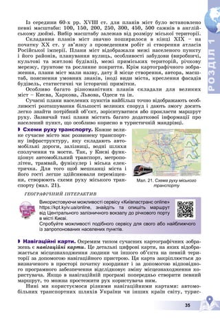 35
Р
О
З
Д
І
Л
Р
О
З
Д
І
Л
1
1
Іç ñåðåäèíè 60-õ ðð. XVIII ñò. äëÿ ïëàíіâ ìіñò áóëî âñòàíîâëåíî
ïåâíі ìàñøòàáè: 100, 150, 200, 250, 300, 450, 500 ñàæíіâ â àíãëіé-
ñüêîìó äþéìі. Âèáіð ìàñøòàáó çàëåæàâ âіä ðîçìіðó ìіñüêîї òåðèòîðії.
Ñêëàäàííÿ ïëàíіâ ìіñò çíà÷íî ïîøèðèëîñÿ â êіíöі ÕІÕ – íà
ïî÷àòêó ÕÕ ñò. ó çâ’ÿçêó ç ïðîâåäåííÿì ðîáіò çі ñòâîðåííÿ àòëàñіâ
Ðîñіéñüêîї іìïåðії. Ïëàíè ìіñò âіäîáðàæàëè ìåæі íàñåëåíîãî ïóíêòó
і éîãî ðàéîíіâ, ïëàíóâàííÿ âóëèöü, îñîáëèâîñòі çàáóäîâè (âèðîáíè÷і,
êóëüòîâі òà æèòëîâі áóäіâëі), ìåæі ïðèìіñüêèõ òåðèòîðіé, ðі÷êîâó
ìåðåæó, ґðóíòîâå òà ðîñëèííå ïîêðèòòÿ. Êðіì êàðòîãðàôі÷íîãî çîáðà-
æåííÿ, ïëàíè ìіñò ìàëè íàçâó, äàòó é ìіñöå ñòâîðåííÿ, àâòîðà, ìàñø-
òàá, ïîÿñíåííÿ óìîâíèõ çíàêіâ, іíîäі âèäè ìіñòà, êðåñëåííÿ ôàñàäіâ
áóäіâåëü, ñòàòèñòè÷íі ÷è іñòîðè÷íі ïðèìіòêè.
Îñîáëèâî áàãàòî ðіçíîìàíіòíèõ ïëàíіâ ñêëàäàëè äëÿ âåëèêèõ
ìіñò – Êèєâà, Õàðêîâà, Ëüâîâà, Îäåñè òà іí.
Ñó÷àñíі ïëàíè íàñåëåíèõ ïóíêòіâ íàéáіëüø òî÷íî âіäîáðàæàþòü îñîá-
ëèâîñòі ðîçòàøóâàííÿ áіëüøîñòі âåëèêèõ ñïîðóä і äàþòü çìîãó äîñèòü
ëåãêî çíàéòè ïîòðіáíèé îá’єêò, çîðієíòóâàòèñÿ àáî ïðîêëàñòè ìàðøðóò
ðóõó. Çàçâè÷àé òàêі ïëàíè ìіñòÿòü áàãàòî äîäàòêîâîї іíôîðìàöії ïðî
íàñåëåíèé ïóíêò, ùî îñîáëèâî êîðèñíî â òóðèñòè÷íіé ìàíäðіâöі.
 Схеми руху транспорту. Êîæíå âåëè-
êå ñó÷àñíå ìіñòî ìàє ðîçâèíåíó òðàíñïîðò-
íó іíôðàñòðóêòóðó, ÿêó ñêëàäàþòü àâòî-
ìîáіëüíі äîðîãè, çàëіçíèöі, âîäíі øëÿõè
ñïîëó÷åííÿ òà ìîñòè. Òàê, ó Êèєâі ôóíê-
öіîíóє àâòîìîáіëüíèé òðàíñïîðò, ìåòðîïî-
ëіòåí, òðàìâàé, ôóíіêóëåð і ìіñüêà åëåê-
òðè÷êà. Äëÿ òîãî ùîá ìåøêàíöі ìіñòà і
éîãî ãîñòі ëåãøå çäіéñíþâàëè ïåðåìіùåí-
íÿ, ñòâîðþþòü ñõåìè ðóõó ìіñüêîãî òðàí-
ñïîðòó (ìàë. 21).
ÃÅÎÃÐÀÔІ×ÍÈÉ ІÍÒÅÐÀÊÒÈÂ
 Навігаційні карти. Îêðåìèì òèïîì ñó÷àñíèõ êàðòîãðàôі÷íèõ çîáðà-
æåíü є íàâіãàöіéíі êàðòè. Öå äåòàëüíі öèôðîâі êàðòè, íà ÿêèõ âіäîáðà-
æàєòüñÿ ìіñöåçíàõîäæåííÿ ëþäèíè ÷è іíøîãî îá’єêòà íà ïåâíіé òåðè-
òîðії çà äîïîìîãîþ íàâіãàöіéíîãî ïðèñòðîþ. Öÿ êàðòà çàêðіïëþєòüñÿ äî
âèçíà÷åíîãî â ïðîñòîðі ïî÷àòêó êîîðäèíàò і çà äîïîìîãîþ âіäïîâіäíî-
ãî ïðîãðàìíîãî çàáåçïå÷åííÿ âіäñëіäêîâóє çìіíó ìіñöåçíàõîäæåííÿ êî-
ðèñòóâà÷à. ßêùî â íàâіãàöіéíіé ïðîãðàìі ïîïåðåäíüî ñòâîðèòè ïåâíèé
ìàðøðóò, òî ìîæíà ïðîñòåæèòè ðóõ êîðèñòóâà÷à íèì.
Íèíі ìè êîðèñòóєìîñÿ ðіçíèìè íàâіãàöіéíèìè êàðòàìè: àâòîìî-
áіëüíèõ òðàíñïîðòíèõ øëÿõіâ Óêðàїíè ÷è іíøèõ êðàїí ñâіòó, òóðèñ-
Мал. 21. Схема руху міського
транспорту
Використовуючи можливості сервісу «Київпастранс online»
https://kpt.kyiv.ua/online, знайдіть та опишіть маршрут
від Центрального залізничного вокзалу до річкового порту
в місті Києві.
Спробуйте можливості подібного сервісу для свого або найближчого
із запропонованих населених пунктів.
 