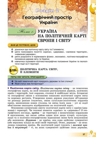 Р
О
З
Д
І
Л
Р
О
З
Д
І
Л
2
2
37
ÓÊÐÀЇÍÀ
ÍÀ ÏÎËІÒÈ×ÍІÉ ÊÀÐÒІ
ЄÂÐÎÏÈ І ÑÂІÒÓ
ЄÂÐÎÏÈ І ÑÂІÒÓ
Розділ 2
Розділ 2
 дізнатися про політичну карту світу та її елементи;
 уміти пояснювати поняття «країна», «держава», «залежна територія»,
«невизнані держави»;
 уміти розрізняти й порівнювати фізико-, економіко-, політико-географічне
положення держав світу та України;
 навчитися оцінювати політико-географічне положення України та геополі-
тичні події на її території.
§10. ÏÎËІÒÈ×ÍÀ ÊÀÐÒÀ ÑÂІÒÓ,
ЇЇ ÅËÅÌÅÍÒÈ
 На якій тематичній карті показують держави та їхні столиці?
 Який статус має Антарктида?
 Політична карта світу. Ïîëіòè÷íà êàðòà ñâіòó – öå òåìàòè÷íà
ãåîãðàôі÷íà êàðòà, íà ÿêіé ïîêàçàíî ðîçòàøóâàííÿ äåðæàâ, çàëåæíèõ
êðàїí і òåðèòîðіé, їõíі êîðäîíè, ñòîëèöі é íàéáіëüøі ìіñòà. Іñòîðè÷íі
òà ãåîãðàôі÷íі çìіíè є îñíîâíèìè îçíàêàìè ïîëіòè÷íîї êàðòè ñâіòó
òà îêðåìèõ ðåãіîíіâ. Óòâîðåííÿ íîâèõ äåðæàâ óíàñëіäîê îá’єäíàííÿ
÷è ðîçïàäó ðàíіøå іñíóþ÷èõ, çìіíà ñóñïіëüíî-ïîëіòè÷íèõ êîðäîíіâ
êðàїí, âèíèêíåííÿ íîâèõ ñòîëèöü ÷è çìіíà їõíіõ íàçâ – óñі öі ïîäії
îáîâ’ÿçêîâî çíàõîäÿòü âіäîáðàæåííÿ íà ïîëіòè÷íіé êàðòі.
Îñíîâíèìè åëåìåíòàìè çìіñòó ïîëіòè÷íîї êàðòè ñâіòó є êðàїíè (äåð-
æàâè) і òåðèòîðії. ×è òîòîæíі ïîíÿòòÿ «êðàїíà» òà «äåðæàâà»? Ç ãåî-
ãðàôі÷íîãî ïîãëÿäó, êðàїíà – öå òåðèòîðіÿ ç âèçíà÷åíèìè êîðäîíàìè
é íàñåëåííÿì, ùî ÿâëÿє ñîáîþ єäèíå öіëå ùîäî іñòîðії, êóëüòóðè,
íàöії òà â ïîëіòèêî-ãåîãðàôі÷íîìó âіäíîøåííі ìîæå áóòè íåçàëåæíîþ
àáî çàëåæíîþ. Äåðæàâà – öå êðàїíà, ÿêà ñàìà çäіéñíþє ñóâåðåíіòåò
(àáî âåðõîâíó âëàäó) íà âñіé ñâîїé òåðèòîðії. Îòæå, äåðæàâà – öå íåçà-
ëåæíà ñóâåðåííà êðàїíà. Íà ïîëіòè÷íіé êàðòі іñíóþòü і çàëåæíі êðà-
їíè é òåðèòîðії – òі, íà ÿêèõ ñóâåðåíіòåò çäіéñíþє іíøà äåðæàâà.
 