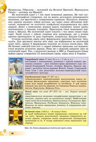 Р
О
З
Д
І
Л
Р
О
З
Д
І
Л
2
2
38
Íàïðèêëàä, Ãіáðàëòàð – çàëåæíèé âіä Âåëèêîї Áðèòàíії, Ôðàíöóçüêà
Ãâіàíà – çàëåæíà âіä Ôðàíöії.
Íà ïîëіòè÷íіé êàðòі є і òàê çâàíі íåâèçíàíі äåðæàâè. Öå òàêі ñóñ-
ïіëüíî-ãåîãðàôі÷íі óòâîðåííÿ, ÿêі íå ìàþòü çàãàëüíîãî ìіæíàðîäíîãî
âèçíàííÿ, àëå ôàêòè÷íî є ñóâåðåííèìè êðàїíàìè. Áіëüøіñòü íåâèçíà-
íèõ äåðæàâ ÿâëÿþòü ñîáîþ ðåãіîíè, ùî ÷åðåç ïåâíі îáñòàâèíè (âіé-
ñüêîâі, åêîíîìі÷íі ÷è ïîëіòè÷íі êîíôëіêòè) âіäîêðåìèëèñÿ âіä ñâîїõ
äåðæàâ. Äåÿêі ç íåâèçíàíèõ äåðæàâ ìàþòü ïіäòðèìêó іíøèõ êðàїí,
çàöіêàâëåíèõ ó їõíüîìó іñíóâàííі. Ïðèêëàäîì òàêîї íåâèçíàíîї äåð-
æàâè є Àáõàçіÿ. Íà ïîëіòè÷íіé êàðòі іñíóþòü і òàê çâàíі ñïіðíі òåðè-
òîðії. Їõíіé ñòàòóñ є äіéñíî ñïіðíèì ìіæ äåðæàâàìè, ÿêі ç ðіçíèõ
ïðè÷èí ïðåòåíäóþòü òà äàíó òåðèòîðіþ, íàïðèêëàä, Çàõіäíà Ñàõàðà.
Ñó÷àñíà ïîëіòè÷íà êàðòà ñâіòó ôîðìóâàëàñÿ ïðîòÿãîì áàãàòüîõ òèñÿ-
÷îëіòü. Äëÿ çðó÷íîñòі àíàëіçó âñіõ çìіí, ùî âіäáóâàëèñÿ íà ïîëіòè÷íіé
êàðòі ñâіòó, ïðîöåñ її ôîðìóâàííÿ ïîäіëåíî íà êіëüêà åòàïіâ (ìàë. 22).
ßê áà÷èìî, íîâіòíіé åòàï õî÷ і є íàðàçі íàéìåíø òðèâàëèì, àëå âіäçíà÷à-
єòüñÿ âåëèêîþ êіëüêіñòþ äåðæàâ. Îòîæ ìè є ñâіäêàìè øâèäêèõ çìіí íà
ïîëіòè÷íіé êàðòі. Òàê, ó ðåçóëüòàòі ðîçïàäó â 1991 ð. Ðàäÿíñüêîãî Ñîþçó
ìàéæå îäðàçó óòâîðèëîñÿ 15 íåçàëåæíèõ êðàїí, ñåðåä ÿêèõ é Óêðàїíà.
Мал. 22. Етапи формування політичної карти світу
Ñòàðîäàâíіé åòàï (V òèñ. äî í. å. – V ñò. í. å.)
ïîâ’ÿçàíèé ç âèíèêíåííÿì, ðîçêâіòîì і êðàõîì ïåðøèõ äåð-
æàâíèõ óòâîðåíü – äâîõ îñíîâíèõ ôîðì äåðæàâíîãî ëàäó: ìî-
íàðõіé (Ñòàðîäàâíіé Єãèïåò, Àññèðіÿ, Âàâèëîí, Ïåðñüêà äåð-
æàâà) і ðåñïóáëіê (ìіñòà-äåðæàâè Ôіíіêії, Ãðåöії, Ñòàðîäàâíіé
Ðèì). Ñàìå ç íèõ ðîçïî÷àâñÿ ïîëіòèêî-òåðèòîðіàëüíèé ïîäіë
ãåîãðàôі÷íîãî ïðîñòîðó.
Ñåðåäíüîâі÷íèé åòàï (V–XV ñò.)
ñóïðîâîäæóâàâñÿ òåðèòîðіàëüíèìè çàõîïëåííÿìè çåìåëü âå-
ëèêèìè ôåîäàëüíèìè äåðæàâàìè, óíàñëіäîê ÷îãî ïîëіòè÷íà
êàðòà áóëà âêðàé ðîçäðіáíåíîþ òà íåñòіéêîþ. Ó öåé ïåðіîä
іñíóâàëè òàêі ìîãóòíі äåðæàâè, ÿê Ñâÿùåííà Ðèìñüêà іìïåðіÿ,
Àíãëіÿ, Ïîðòóãàëіÿ, Êèїâñüêà Ðóñü.
Íîâèé åòàï (íà ìåæі ÕV–ÕVІ ñò. – ïî÷. Ïåðøîї ñâіòîâîї
âіéíè)
õàðàêòåðèçóєòüñÿ âåëèêèìè ãåîãðàôі÷íèìè âіäêðèòòÿìè і, ÿê
íàñëіäîê, ïîäіëîì ñâіòó íà êîëîíіàëüíі іìïåðії. Íàéáіëüøèìè
ñåðåä òàêèõ áóëè Іñïàíñüêà, Ïîðòóãàëüñüêà, Ãîëëàíäñüêà, Áðè-
òàíñüêà, Ôðàíöóçüêà, Ðîñіéñüêà, Îñìàíñüêà, Íіìåöüêà òîùî.
Âîäíî÷àñ öå åïîõà çàðîäæåííÿ, ðîçâèòêó é óòâåðäæåííÿ ðèí-
êîâèõ âіäíîñèí.
Íîâіòíіé åòàï (1914 ð. – äî íàøèõ äíіâ)
çà ÿêèé âіäáóâàþòüñÿ íîâèé ïåðåðîçïîäіë ïîäіëåíîãî íà òîé
÷àñ ñâіòó, ïðîöåñè äåêîëîíіçàöії, âèçíàííÿ ñóâåðåíіòåòіâ äå-
ñÿòêіâ äåðæàâ, óòâîðåííÿ íèçêè àâòîðèòåòíèõ ìіæíàðîäíèõ
îðãàíіçàöіé òà іí. Ó ñêëàäі íîâіòíüîãî åòàïó âèçíà÷àþòü òðè
ïåðіîäè.
 