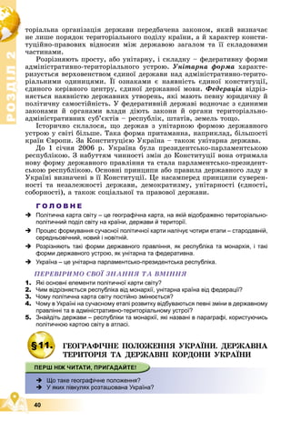 Р
О
З
Д
І
Л
Р
О
З
Д
І
Л
2
2
40
òîðіàëüíà îðãàíіçàöіÿ äåðæàâè ïåðåäáà÷åíà çàêîíîì, ÿêèé âèçíà÷àє
íå ëèøå ïîðÿäîê òåðèòîðіàëüíîãî ïîäіëó êðàїíè, à é õàðàêòåð êîíñòè-
òóöіéíî-ïðàâîâèõ âіäíîñèí ìіæ äåðæàâîþ çàãàëîì òà її ñêëàäîâèìè
÷àñòèíàìè.
Ðîçðіçíÿþòü ïðîñòó, àáî óíіòàðíó, і ñêëàäíó – ôåäåðàòèâíó ôîðìè
àäìіíіñòðàòèâíî-òåðèòîðіàëüíîãî óñòðîþ. Óíіòàðíà ôîðìà õàðàêòå-
ðèçóєòüñÿ âåðõîâåíñòâîì єäèíîї äåðæàâè íàä àäìіíіñòðàòèâíî-òåðèòî-
ðіàëüíèìè îäèíèöÿìè. Її îçíàêàìè є íàÿâíіñòü єäèíîї êîíñòèòóöії,
єäèíîãî êåðіâíîãî öåíòðó, єäèíîї äåðæàâíîї ìîâè. Ôåäåðàöіÿ âіäðіç-
íÿєòüñÿ íàÿâíіñòþ äåðæàâíèõ óòâîðåíü, ÿêі ìàþòü ïåâíó þðèäè÷íó é
ïîëіòè÷íó ñàìîñòіéíіñòü. Ó ôåäåðàòèâíіé äåðæàâі âîäíî÷àñ ç єäèíèìè
çàêîíàìè é îðãàíàìè âëàäè äіþòü çàêîíè é îðãàíè òåðèòîðіàëüíî-
àäìіíіñòðàòèâíèõ ñóá’єêòіâ – ðåñïóáëіê, øòàòіâ, çåìåëü òîùî.
Іñòîðè÷íî ñêëàëîñÿ, ùî äåðæàâ ç óíіòàðíîþ ôîðìîþ äåðæàâíîãî
óñòðîþ ó ñâіòі áіëüøå. Òàêà ôîðìà ïðèòàìàííà, íàïðèêëàä, áіëüøîñòі
êðàїí Єâðîïè. Çà Êîíñòèòóöієþ Óêðàїíà – òàêîæ óíіòàðíà äåðæàâà.
Äî 1 ñі÷íÿ 2006 ð. Óêðàїíà áóëà ïðåçèäåíòñüêî-ïàðëàìåíòñüêîþ
ðåñïóáëіêîþ. Ç íàáóòòÿì ÷èííîñòі çìіí äî Êîíñòèòóöії âîíà îòðèìàëà
íîâó ôîðìó äåðæàâíîãî ïðàâëіííÿ òà ñòàëà ïàðëàìåíòñüêî-ïðåçèäåíò-
ñüêîþ ðåñïóáëіêîþ. Îñíîâíі ïðèíöèïè àáî ïðàâèëà äåðæàâíîãî ëàäó â
Óêðàїíі âèçíà÷åíі â її Êîíñòèòóöії. Öå íàñàìïåðåä ïðèíöèïè ñóâåðåí-
íîñòі òà íåçàëåæíîñòі äåðæàâè, äåìîêðàòèçìó, óíіòàðíîñòі (єäíîñòі,
ñîáîðíîñòі), à òàêîæ ñîöіàëüíîї òà ïðàâîâîї äåðæàâè.
Г О Л О В Н Е
 Політична карта світу – це географічна карта, на якій відображено територіально-
політичний поділ світу на країни, держави й території.
 Процес формування сучасної політичної карти налічує чотири етапи – стародавній,
середньовічний, новий і новітній.
 Розрізняють такі форми державного правління, як республіка та монархія, і такі
форми державного устрою, як унітарна та федеративна.
 Україна – це унітарна парламентсько-президентська республіка.
ÏÅÐÅÂІÐÈÌÎ ÑÂÎЇ ÇÍÀÍÍß ÒÀ ÂÌІÍÍß
1. Які основні елементи політичної карти світу?
2. Чим відрізняється республіка від монархії, унітарна країна від федерації?
3. Чому політична карта світу постійно змінюється?
4. Чому в Україні на сучасному етапі розвитку відбуваються певні зміни в державному
правлінні та в адміністративно-територіальному устрої?
5. Знайдіть держави – республіки та монархії, які названі в параграфі, користуючись
політичною картою світу в атласі.
§11. ÃÅÎÃÐÀÔІ×ÍÅ ÏÎËÎÆÅÍÍß ÓÊÐÀЇÍÈ. ÄÅÐÆÀÂÍÀ
Ã
ÒÅÐÈÒÎÐІß ÒÀ ÄÅÐÆÀÂÍІ ÊÎÐÄÎÍÈ ÓÊÐÀЇÍÈ
 Що таке географічне положення?

У яких півкулях розташована Україна?
 
