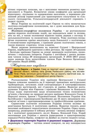 Р
О
З
Д
І
Л
Р
О
З
Д
І
Л
2
2
42
íіòíèõ êîðèñíèõ êîïàëèí, ùî є âàæëèâèì ÷èííèêîì ðîçâèòêó ïðî-
ìèñëîâîñòі â Óêðàїíі. Êëіìàòè÷íі óìîâè êîìôîðòíі äëÿ îðãàíіçàöії
âіäïî÷èíêó, ëіêóâàííÿ òà îçäîðîâëåííÿ íàñåëåííÿ, à ïåðåâàæíî ðіâ-
íèííèé ðåëüєô ñïðèÿòëèâèé äëÿ òðàíñïîðòíîãî ñïîëó÷åííÿ òà ñіëü-
ñüêîãî ãîñïîäàðñòâà. Ñіëüñüêîãîñïîäàðñüêіé äіÿëüíîñòі ñïðèÿþòü і
ðîäþ÷і ґðóíòè.
Ìіñöå Óêðàїíè íà ïîëіòè÷íіé êàðòі Єâðîïè òà ñâіòó âèçíà÷àєòüñÿ
ïîëіòèêî-ãåîãðàôі÷íèì ïîëîæåííÿì, ùî є äóæå âàæëèâèì äëÿ áóäü-
ÿêîї äåðæàâè.
Ïîëіòèêî-ãåîãðàôі÷íå ïîëîæåííÿ Óêðàїíè – öå ðîçòàøóâàííÿ
êðàїíè âіäíîñíî ïîëіòè÷íèõ ïîäіé, ùî çíàõîäÿòüñÿ çîâíі òà âïëèâà-
þòü íà íåї, à òàêîæ ïîëîæåííÿ âіäíîñíî іíøèõ äåðæàâ ç ïîãëÿäó її
çàãàëüíîïîëіòè÷íèõ òà åêîíîìі÷íèõ іíòåðåñіâ. Òîìó ïîëіòèêî-ãåîãðà-
ôі÷íå ïîëîæåííÿ êðàїíè àíàëіçóþòü ùîäî áëèçüêîñòі ç ïîëіòè÷íèìè
é åêîíîìі÷íèìè ïàðòíåðàìè, ç êðàїíàìè ðіçíèõ ïîëіòè÷íèõ ñîþçіâ, à
òàêîæ âіäíîñíî «ãàðÿ÷èõ» òî÷îê ïëàíåòè.
Íàøà äåðæàâà ðîçòàøîâàíà íà ïåðåòèíі Ñõіäíîї і Öåíòðàëüíîї
Єâðîïè, ïåðåáóâàþ÷è îäíî÷àñíî â îáîõ ðåãіîíàõ. Öå ñïðèÿє îá’єäíàííþ
ç áàãàòüìà êðàїíàìè Єâðîïè íà îñíîâі ïðèíöèïіâ ïîëіòè÷íèõ, åêîíî-
ìі÷íèõ і ñîöіàëüíèõ іíòåðåñіâ. Óêðàїíà є ïîñòіéíèì і äîñèòü âïëèâî-
âèì ÷ëåíîì ïîíàä 20 ìіæíàðîäíèõ îðãàíіçàöіé. Ó 2016–2017 ðîêàõ
íàøà äåðæàâà áóëà íåïîñòіéíèì ÷ëåíîì Ðàäè Áåçïåêè Îðãàíіçàöії
Îá’єäíàíèõ Íàöіé (ÎÎÍ).
Нацiональне надбання
Ðîçòàøóâàííÿ Óêðàїíè ìіæ êðàїíàìè Öåíòðàëüíîї і Ñõіäíîї
Єâðîïè çóìîâëþє íàÿâíіñòü íà її òåðèòîðії òðàíçèòíèõ ìàãіñòðàëüíèõ
òðóáîïðîâîäіâ, ïîòóæíèõ ëіíіé åëåêòðîïåðåäà÷ é åëåêòðèôіêîâàíèõ
çàëіçíè÷íèõ ìàãіñòðàëåé, ÿêі ç’єäíóþòü öі êðàїíè. Âîäíî÷àñ ðîçòà-
øóâàííÿ Óêðàїíè ìіæ Єâðîïîþ і êðàїíàìè Çàêàâêàççÿ òà Áëèçüêîãî
Ñõîäó íàäàє ïåðñïåêòèâè ùîäî âñòàíîâëåííÿ òіñíèõ åêîíîìі÷íèõ
çâ’ÿçêіâ ç áàãàòèìè íà ïðèðîäíі ðåñóðñè êðàїíàìè Áëèçüêîãî Ñõîäó é
Ïåðñüêîї çàòîêè, Іðàíîì і Òóðêìåíіñòàíîì. Ïîëîæåííÿ Óêðàїíè ìіæ
áàëòіéñüêèì і ÷îðíîìîðñüêèì áàñåéíàìè äàє їé çìîãó çìіöíþâàòè åêî-
íîìі÷íі çâ’ÿçêè ç ïðè÷îðíîìîðñüêèìè òà ïðèáàëòіéñüêèìè êðàїíàìè.
Ñïðèÿòëèâå ïîëіòè÷íå ïîëîæåííÿ Óêðàїíè іñòîòíî âïëèâàє íà
ðîçâ’ÿçàííÿ áàãàòüîõ її ïîëіòè÷íèõ ïðîáëåì. Âîäíî÷àñ іñíóþòü äåÿêі
íåãàòèâíі îñîáëèâîñòі ãåîïîëіòè÷íîãî ïîëîæåííÿ Óêðàїíè. Ñåðåä òàêèõ,
íàïðèêëàä, ðîçìіùåííÿ її ïîáëèçó ðåãіîíіâ – âîãíèù âîєííèõ êîíôëіê-
òіâ і ïîëіòè÷íîї íàïðóæåíîñòі, ÿê-îò: Êàâêàç, Áëèçüêèé Ñõіä. Óêðàé
íåãàòèâíèì äëÿ Óêðàїíè є àíåêñіÿ (ïðèєäíàííÿ â îäíîñòîðîííüîìó
ïîðÿäêó) Ðîñієþ Êðèìó, êîíôëіêò íà Äîíáàñі çà ó÷àñòþ ñõіäíîãî ñóñіäà.
 Державна територія України й державні кордони. Äåðæàâíà
òåðèòîðіÿ Óêðàїíè – ÷àñòèíà çåìíîї ïîâåðõíі, íà ÿêó ïîøèðþєòüñÿ
д
Центр Європи – в Україні. Саме на території нашої держави – у Закар-
патській області, поблизу села Ділове Рахівського району, між містами
Тячів і Рахів, міститься центр Європи. Про це свідчить пам'ятний знак, на
якому так і написано – Географічний центр Європи.
 