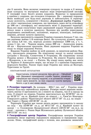 Р
О
З
Д
І
Л
Р
О
З
Д
І
Л
2
2
43
äіÿ її çàêîíіâ. Âîíà âêëþ÷àє ïîâåðõíþ ñóõîäîëó òà íàäðà â її ìåæàõ,
âîäè ñóõîäîëó òà âíóòðіøíі ìîðñüêі âîäè (òåðèòîðіàëüíèé øåëüô).
Ó ãåîãðàôії іñíóє áåçëі÷ ðіçíèõ êîðäîíіâ. Âîäíî÷àñ іç ïðèðîäíèìè
â êðàїíàõ є êîðäîíè, ùî ñêëàëèñÿ іñòîðè÷íî. Öå – äåðæàâíі êîðäîíè.
Âîíè íåîáõіäíі äëÿ áóäü-ÿêîї äåðæàâè é çàáåçïå÷óþòü її òåðèòîðі-
àëüíó öіëіñíіñòü, ñóâåðåíіòåò і áåçïåêó. Äåðæàâíèé êîðäîí Óêðàїíè –
öå ëіíіÿ і âåðòèêàëüíà ïîâåðõíÿ, ùî ïðîõîäèòü ÷åðåç íåї (â àòìîñôåðó
äî 100 êì і ëіòîñôåðó), ÿêі âèçíà÷àþòü ìåæі її äåðæàâíîї òåðèòîðії.
Áóäü-ÿêі âèäè ñïîëó÷åííÿ ÷åðåç äåðæàâíèé êîðäîí Óêðàїíè çäіéñíþ-
þòüñÿ ëèøå â ïóíêòàõ ïðîïóñêó. Çàëåæíî âіä çàñîáіâ ïåðåñóâàííÿ
ðîçðіçíÿþòü àâòîìîáіëüíі, çàëіçíè÷íі, ìîðñüêі, ïіøîõіäíі, ïîâіòðÿíі,
ïîðîìíі, ðі÷êîâі ïóíêòè ïðîïóñêó.
Çàãàëüíà ïðîòÿæíіñòü êîðäîíіâ Óêðàїíè ñòàíîâèòü áëèçüêî 7 òèñ. êì,
ùî äîðіâíþє ìàéæå 1/6 åêâàòîðà Çåìëі. Íà ñóõîïóòíó äіëÿíêó ïðèïà-
äàє ïîíàä 5,6 òèñ. êì, ìîðñüêà äіëÿíêà ïåðåâèùóє 1300 êì, ó ò. ÷.
ïîíàä 1 òèñ. êì – ×îðíèì ìîðåì, ïîíàä 200 êì – Àçîâñüêèì ìîðåì,
49 êì – Êåð÷åíñüêîþ ïðîòîêîþ. Íèíі äåðæàâíі êîðäîíè Óêðàїíè íà
ñõîäі òà ïіâäíі ïîðóøåíі Ðîñієþ.
Êîðäîíè Óêðàїíè ìàéæå ïî âñіé äîâæèíі, çà âèíÿòêîì ðàéîíó Êàð-
ïàò, ïðîëÿãàþòü ðіâíèíîþ. Íà ïіâíі÷íîìó çàõîäі òà çàõîäі íàøèìè
ñóñіäàìè є Ïîëüùà, Ñëîâà÷÷èíà é Óãîðùèíà. Íà ïіâäåííîìó çàõîäі
Óêðàїíà ìåæóє ç Ìîëäîâîþ òà Ðóìóíієþ. Íà ïіâíî÷і Óêðàїíà ìåæóє
ç Áіëîðóññþ, à íà ñõîäі – ç Ðîñієþ. Íà ïіâäíі íàøà êðàїíà ìàє âèõіä
äî ×îðíîãî é Àçîâñüêîãî ìîðіâ, ùî çâ’ÿçóє її ç êðàїíàìè Ñåðåäçåìíî-
ìîðñüêîãî áàñåéíó. Òàêîæ ÷åðåç ìîðå Óêðàїíà ìàє âèõіä äî Áîëãàðії,
Òóðå÷÷èíè òà Ãðóçії.
ÃÅÎÃÐÀÔІ×ÍÈÉ ІÍÒÅÐÀÊÒÈÂ
 Розміри території. Çà ïëîùåþ – 603,7 òèñ. êì2 – Óêðàїíà ïåðå-
âåðøóє áóäü-ÿêó єâðîïåéñüêó äåðæàâó. Ðîçìіðè íàøîї äåðæàâè âèçíà-
÷àþòü çíà÷íó її ïðîòÿæíіñòü ÿê ç ïіâíî÷і íà ïіâäåíü, òàê é іç çàõîäó íà
ñõіä. Ç ïіâíî÷і íà ïіâäåíü Óêðàїíà ïðîñòÿãàєòüñÿ âіä 52°20'04" ïí. ø.
äî 44°23'11" ïí. ø. Êðàéíіé ïóíêò íà ïіâíî÷і – ñ. Ãðåì’ÿ÷ Íîâãîðîä-
Ñіâåðñüêîãî ðàéîíó ×åðíіãіâñüêîї îáëàñòі (33°17'19" ñõ.ä.), íà ïіâäíі –
ìèñ Ñàðè÷ ó Êðèìó (33°46'38" ñõ. ä).
Òåðèòîðіÿ Óêðàїíè ìàє òàêîæ äîñèòü âåëèêó ïðîòÿæíіñòü іç çàõîäó
íà ñõіä – âіä 22°09'50" ñõ. ä. äî 40°11'53" ñõ. ä. Êðàéíіé ïóíêò íà
çàõîäі – ñ. Ñîëîìîíîâî Çàêàðïàòñüêîї îáëàñòі (48°25'50" ïí. ø.), íà
ñõîäі – îêîëèöÿ ñ. Ðàííÿ Çîðÿ Ìіëîâñüêîãî ðàéîíó Ëóãàíñüêîї îáëàñòі
(49°15'33" ïí. ø.).
 Географічний центр України. Ãåîãðàôі÷íèì öåíòðîì Óêðàїíè
íàçèâàþòü ìіñöå ïåðåòèíó ñåðåäèííîãî ìåðèäіàíà іç ñåðåäèííîþ ïàðà-
ëåëëþ. Îòæå, ãåîãðàôі÷íèé öåíòð є òî÷êîþ, ÿêà äîïîìàãàє âèçíà÷èòè
Користуючись інтернет-ресурсом dpsu.gov.ua – Офіційний
сайт Державної прикордонної служби України, дізнайтесь
інформацію про охорону кордонів, а за допомогою інтерак-
тивної карти визначте, на яких кордонах пунктів пропуску
багато, а де їх нині немає зовсім.
 