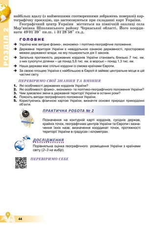 Р
О
З
Д
І
Л
Р
О
З
Д
І
Л
2
2
44
íàéáіëüø âäàëó (ç íàéìåíøèìè ñïîòâîðåííÿìè çîáðàæåíü ïîâåðõíі) êàð-
òîãðàôі÷íó ïðîєêöіþ, ùî çàñòîñîâóþòüñÿ ïðè ñêëàäàííі êàðò Óêðàїíè.
Ãåîãðàôі÷íèé öåíòð Óêðàїíè ìіñòèòüñÿ íà ïіâíі÷íіé îêîëèöі ñåëà
Ìàð’ÿíіâêà Øïîëÿíñüêîãî ðàéîíó ×åðêàñüêîї îáëàñòі. Éîãî êîîðäè-
íàòè 49°01'39" ïí.ø. і 31°28'58" ñõ.ä.
Г О Л О В Н Е
 Україна має вигідне фізико-, економіко- і політико-географічне положення.
 Державна територія України є невіддільною ознакою державності, просторовою
межею державної влади, на яку поширюється дія її законів.
 Загальна протяжність державних кордонів України становить близько 7 тис. км,
з них сухопутні ділянки – це понад 5,6 тис. км, а морські – понад 1,3 тис. км.
 Наша держава має спільні кордони із сімома країнами Європи.
 За своєю площею Україна є найбільшою в Європі й займає центральне місце в цій
частині світу.
ÏÅÐÅÂІÐÈÌÎ ÑÂÎЇ ÇÍÀÍÍß ÒÀ ÂÌІÍÍß
1. Які особливості державних кордонів України?
2. Які особливості фізико-, економіко- та політико-географічного положення України?
3. Чим зумовлені зміни в державній території України в останні роки?
4. Поясніть вигоди географічного положення України.
5. Користуючись фізичною картою України, визначте основні природні прикордонні
об’єкти.
Позначення на контурній карті кордонів, сусідніх держав,
крайніх точок, географічних центрів України та Європи і зазна-
чення їхніх назв; визначення координат точок, протяжності
території України в градусах і кілометрах.
ДОСЛІДЖЕННЯ
Порівняльна оцінка географічного розміщення України з країнами
світу (2–3 на вибір).
об є
ПРАКТИЧНА РОБОТА № 2
ÏÅÐÅÂІÐÈÌÎ ÑÅÁÅ
 