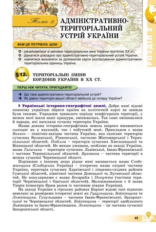 Р
О
З
Д
І
Л
Р
О
З
Д
І
Л
2
2
45
ÀÄÌІÍІÑÒÐÀÒÈÂÍÎ-
ÒÅÐÈÒÎÐІÀËÜÍÈÉ
ÓÑÒÐІÉ ÓÊÐÀЇÍÈ
 ознайомитися зі змінами територіальних меж України протягом ХХ ст.;
 дізнатися докладно про адміністративно-територіальний устрій України;
 навчитися визначати за допомогою карти розташування адміністративно-
територіальних одиниць України.
§12. ÒÅÐÈÒÎÐІÀËÜÍІ ÇÌІÍÈ
ÊÎÐÄÎÍІÂ ÓÊÐÀЇÍÈ Â ÕÕ ÑÒ.
 Що таке адміністративно-територіальний устрій?
 Як давно територія вашої області ввійшла до складу України?
 Українські історико-географічні землі. Äîáðå íèíі âіäîìі
êîæíîìó óêðàїíöþ îáðèñè êðàїíè íà ïîëіòè÷íіé êàðòі íå çàâæäè
áóëè òàêèìè. Óïðîäîâæ òðèâàëîãî ïåðіîäó êîíôіãóðàöіÿ òåðèòîðії, ó
ìåæàõ ÿêîї æèëè íàøі ïðàùóðè, çìіíþâàëàñü. Òàê ñàìî çìіíþâàëèñÿ
é íàðîäè, ÿêі íàñåëÿëè ñó÷àñíó òåðèòîðіþ Óêðàїíè.
Íàçâè äåÿêèõ іñòîðèêî-ãåîãðàôі÷íèõ çåìåëü øèðîêî âæèâàþòüñÿ
ñüîãîäíі ÿê ó íàóêîâіé, òàê і ïîáóòîâіé ìîâі. Ïðèêëàäîì є íàçâà
Âîëèíü – ïіâíі÷íî-çàõіäíà ÷àñòèíà Óêðàїíè, ÿêà îõîïëþє òåðèòîðіþ
ñó÷àñíèõ Âîëèíñüêîї, Ðіâíåíñüêîї, ÷àñòêîâî Æèòîìèðñüêîї і Òåðíî-
ïіëüñüêîї îáëàñòåé. Ïîäіëëÿ – òåðèòîðіÿ ñó÷àñíèõ Õìåëüíèöüêîї òà
Âіííèöüêîї îáëàñòåé. Íå ìåíøå óæèâàíà, îñîáëèâî íà çàõîäі Óêðàїíè,
íàçâà Ãàëè÷èíà – òåðèòîðіÿ ñó÷àñíèõ Ëüâіâñüêîї, Іâàíî-Ôðàíêіâñüêîї
і ÷àñòèíè Òåðíîïіëüñüêîї îáëàñòåé. Áóêîâèíà – ÷àñòèíà òåðèòîðії â
ìåæàõ ñó÷àñíîї ×åðíіâåöüêîї îáëàñòі.
Ïîðіâíÿíî ç іíøèìè äåùî ðіäøå íèíі âæèâàєòüñÿ íàçâà Ñëîáî-
æàíùèíà (Ñëîáіäñüêà Óêðàїíà) – іñòîðè÷íà íàçâà ñõіäíîї ÷àñòèíè
Óêðàїíè, òåðèòîðіÿ ñó÷àñíèõ Õàðêіâñüêîї і ïіâäåííî-ñõіäíèõ ðàéîíіâ
Ñóìñüêîї îáëàñòåé, ïіâíі÷íîї ÷àñòèíè Äîíåöüêîї òà Ëóãàíñüêîї îáëàñ-
òåé. Íå ïîïóëÿðíèìè є íàçâè Áåñàðàáіÿ і Ïîêóòòÿ (÷àñòèíè òåðè-
òîðії ×åðíіâåöüêîї і Îäåñüêîї îáëàñòåé). Ìàëîâæèâàííîþ є é íàçâà
Òàâðіÿ (ïіâîñòðіâ Êðèì ðàçîì іç ÷àñòèíîþ ïіâäíÿ Óêðàїíè).
Íà çàõîäі Óêðàїíè â ãіðñüêèõ ðàéîíàõ Êàðïàò âіäîìі òàêі âіäíîñíî
íåâåëèêі çà ðîçìіðàìè іñòîðè÷íі çåìëі ÿê Ãóöóëüùèíà, Áîéêіâùèíà òà
Ëåìêіâùèíà. Ãóöóëüùèíà – ÷àñòèíè Іâàíî-Ôðàíêіâñüêîї, Çàêàðïàò-
ñüêîї òà ×åðíіâåöüêîї îáëàñòåé. Áîéêіâùèíà – òåðèòîðії çäåáіëüøîãî
Ëüâіâùèíè òà Іâàíî-Ôðàíêіâùèíè. Ëåìêіâùèíà – öå ÷àñòèíà ñó÷àñíîї
Çàêàðïàòñüêîї îáëàñòі.
 
