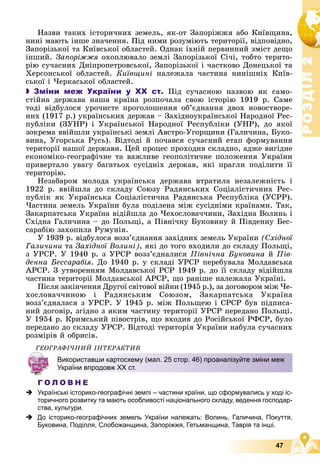 Р
О
З
Д
І
Л
Р
О
З
Д
І
Л
2
2
47
Íàçâè òàêèõ іñòîðè÷íèõ çåìåëü, ÿê-îò Çàïîðіææÿ àáî Êèїâùèíà,
íèíі ìàþòü іíøå çíà÷åííÿ. Ïіä íèìè ðîçóìіþòü òåðèòîðії, âіäïîâіäíî,
Çàïîðіçüêîї òà Êèїâñüêîї îáëàñòåé. Îäíàê їõíіé ïåðâèííèé çìіñò äåùî
іíøèé. Çàïîðіææÿ îõîïëþâàëî çåìëі Çàïîðіçüêîї Ñі÷і, òîáòî òåðèòî-
ðіþ ñó÷àñíèõ Äíіïðîïåòðîâñüêîї, Çàïîðіçüêîї і ÷àñòêîâî Äîíåöüêîї òà
Õåðñîíñüêîї îáëàñòåé. Êèїâùèíі íàëåæàëà ÷àñòèíà íèíіøíіõ Êèїâ-
ñüêîї і ×åðêàñüêîї îáëàñòåé.
 Зміни меж України у ХХ ст. Ïіä ñó÷àñíîþ íàçâîþ ÿê ñàìî-
ñòіéíà äåðæàâà íàøà êðàїíà ðîçïî÷àëà ñâîþ іñòîðіþ 1919 ð. Ñàìå
òîäі âіäáóëîñÿ óðî÷èñòå ïðîãîëîøåííÿ îá’єäíàííÿ äâîõ íîâîñòâîðå-
íèõ (1917 ð.) óêðàїíñüêèõ äåðæàâ – Çàõіäíîóêðàїíñüêîї Íàðîäíîї Ðåñ-
ïóáëіêè (ÇÓÍÐ) і Óêðàїíñüêîї Íàðîäíîї Ðåñïóáëіêè (ÓÍÐ), äî ÿêîї
çîêðåìà ââіéøëè óêðàїíñüêі çåìëі Àâñòðî-Óãîðùèíè (Ãàëè÷èíà, Áóêî-
âèíà, Óãîðñüêà Ðóñü). Âіäòîäі é ïî÷àâñÿ ñó÷àñíèé åòàï ôîðìóâàííÿ
òåðèòîðії íàøîї äåðæàâè. Öåé ïðîöåñ ïðîõîäèâ ñêëàäíî, àäæå âèãіäíå
åêîíîìіêî-ãåîãðàôі÷íå òà âàæëèâå ãåîïîëіòè÷íå ïîëîæåííÿ Óêðàїíè
ïðèâåðòàëî óâàãó áàãàòüîõ ñóñіäíіõ äåðæàâ, ÿêі ïðàãëè ïîäіëèòè її
òåðèòîðіþ.
Íåçàáàðîì ìîëîäà óêðàїíñüêà äåðæàâà âòðàòèëà íåçàëåæíіñòü і
1922 ð. ââіéøëà äî ñêëàäó Ñîþçó Ðàäÿíñüêèõ Ñîöіàëіñòè÷íèõ Ðåñ-
ïóáëіê ÿê Óêðàїíñüêà Ñîöіàëіñòè÷íà Ðàäÿíñüêà Ðåñïóáëіêà (ÓÑÐÐ).
×àñòèíà çåìåëü Óêðàїíè áóëà ïîäіëåíà ìіæ ñóñіäíіìè êðàїíàìè. Òàê,
Çàêàðïàòñüêà Óêðàїíà âіäіéøëà äî ×åõîñëîâà÷÷èíè, Çàõіäíà Âîëèíü і
Ñõіäíà Ãàëè÷èíà – äî Ïîëüùі, à Ïіâíі÷íó Áóêîâèíó é Ïіâäåííó Áåñ-
ñàðàáіþ çàõîïèëà Ðóìóíіÿ.
Ó 1939 ð. âіäáóëîñÿ âîçç’єäíàííÿ çàõіäíèõ çåìåëü Óêðàїíè (Ñõіäíîї
Ãàëè÷èíè òà Çàõіäíîї Âîëèíі), ÿêі äî òîãî âõîäèëè äî ñêëàäó Ïîëüùі,
ç ÓÐÑÐ. Ó 1940 ð. ç ÓÐÑÐ âîçç’єäíàëèñÿ Ïіâíі÷íà Áóêîâèíà é Ïіâ-
äåííà Áåññàðàáіÿ. Äî 1940 ð. ó ñêëàäі ÓÐÑÐ ïåðåáóâàëà Ìîëäàâñüêà
ÀÐÑÐ. Ç óòâîðåííÿì Ìîëäàâñüêîї ÐÑÐ 1949 ð. äî її ñêëàäó âіäіéøëà
÷àñòèíà òåðèòîðії Ìîëäàâñüêîї ÀÐÑÐ, ùî ðàíіøå íàëåæàëà Óêðàїíі.
Ïіñëÿ çàêіí÷åííÿ Äðóãîї ñâіòîâîї âіéíè (1945 p.), çà äîãîâîðîì ìіæ ×å-
õîñëîâà÷÷èíîþ і Ðàäÿíñüêèì Ñîþçîì, Çàêàðïàòñüêà Óêðàїíà
âîçç’єäíàëàñÿ ç ÓÐÑÐ. Ó 1945 ð. ìіæ Ïîëüùåþ і ÑÐÑÐ áóâ ïіäïèñà-
íèé äîãîâіð, çãіäíî ç ÿêèì ÷àñòèíó òåðèòîðії ÓÐÑÐ ïåðåäàíî Ïîëüùі.
Ó 1954 ð. Êðèìñüêèé ïіâîñòðіâ, ùî âõîäèâ äî Ðîñіéñüêîї ÐÔÑÐ, áóëî
ïåðåäàíî äî ñêëàäó ÓÐÑÐ. Âіäòîäі òåðèòîðіÿ Óêðàїíè íàáóëà ñó÷àñíèõ
ðîçìіðіâ é îáðèñіâ.
ÃÅÎÃÐÀÔІ×ÍÈÉ ІÍÒÅÐÀÊÒÈÂ
Г О Л О В Н Е
 Українські історико-географічні землі – частини країни, що сформувались у ході іс-
торичного розвитку та мають особливості національного складу, ведення господар-
ства, культури.
 До історико-географічних земель України належать: Волинь, Галичина, Покуття,
Буковина, Поділля, Слобожанщина, Запоріжжя, Гетьманщина, Таврія та інші.
Використавши картосхему (мал. 25 стор. 46) проаналізуйте зміни меж
України впродовж ХХ ст.
 