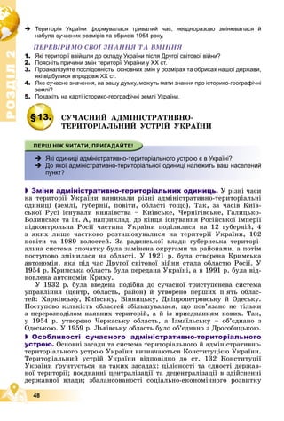 Р
О
З
Д
І
Л
Р
О
З
Д
І
Л
2
2
48
 Територія України формувалася тривалий час, неодноразово змінювалася й
набула сучасних розмірів та обрисів 1954 року.
ÏÅÐÅÂІÐÈÌÎ ÑÂÎЇ ÇÍÀÍÍß ÒÀ ÂÌІÍÍß
1. Які території ввійшли до складу України після Другої світової війни?
2. Поясніть причини змін території України у ХХ ст.
3. Проаналізуйте послідовність основних змін у розмірах та обрисах нашої держави,
які відбулися впродовж ХХ ст.
4. Яке сучасне значення, на вашу думку, можуть мати знання про історико-географічні
землі?
5. Покажіть на карті історико-географічні землі України.
§13. ÑÓ×ÀÑÍÈÉ ÀÄÌІÍІÑÒÐÀÒÈÂÍÎ-
ÒÅÐÈÒÎÐІÀËÜÍÈÉ ÓÑÒÐІÉ ÓÊÐÀЇÍÈ
 Які одиниці адміністративно-територіального устрою є в Україні?
 До якої адміністративно-територіальної одиниці належить ваш населений
пункт?
 Зміни адміністративно-територіальних одиниць. Ó ðіçíі ÷àñè
íà òåðèòîðії Óêðàїíè âèíèêàëè ðіçíі àäìіíіñòðàòèâíî-òåðèòîðіàëüíі
îäèíèöі (çåìëі, ãóáåðíії, ïîâіòè, îáëàñòі òîùî). Òàê, çà ÷àñіâ Êèїâ-
ñüêîї Ðóñі іñíóâàëè êíÿçіâñòâà – Êèїâñüêå, ×åðíіãіâñüêå, Ãàëèöüêî-
Âîëèíñüêå òà іí. À, íàïðèêëàä, äî êіíöÿ іñíóâàííÿ Ðîñіéñüêîї іìïåðії
ïіäêîíòðîëüíà Ðîñії ÷àñòèíà Óêðàїíè ïîäіëÿëàñÿ íà 12 ãóáåðíіé, 4
ç ÿêèõ ëèøå ÷àñòêîâî ðîçòàøîâóâàëèñÿ íà òåðèòîðії Óêðàїíè, 102
ïîâіòè òà 1989 âîëîñòåé. Çà ðàäÿíñüêîї âëàäè ãóáåðíñüêà òåðèòîðі-
àëüíà ñèñòåìà ñïî÷àòêó áóëà çàìіíåíà îêðóãàìè òà ðàéîíàìè, à ïîòіì
ïîñòóïîâî çìіíèëàñÿ íà îáëàñòі. Ó 1921 ð. áóëà ñòâîðåíà Êðèìñüêà
àâòîíîìіÿ, ÿêà ïіä ÷àñ Äðóãîї ñâіòîâîї âіéíè ñòàëà îáëàñòþ Ðîñії. Ó
1954 ð. Êðèìñüêà îáëàñòü áóëà ïåðåäàíà Óêðàїíі, à â 1991 ð. áóëà âіä-
íîâëåíà àâòîíîìіÿ Êðèìó.
Ó 1932 ð. áóëà ââåäåíà ïîäіáíà äî ñó÷àñíîї òðèñòóïåíåâà ñèñòåìà
óïðàâëіííÿ (öåíòð, îáëàñòü, ðàéîí) é óòâîðåíî ïåðøèõ ï’ÿòü îáëàñ-
òåé: Õàðêіâñüêó, Êèїâñüêó, Âіííèöüêó, Äíіïðîïåòðîâñüêó é Îäåñüêó.
Ïîñòóïîâî êіëüêіñòü îáëàñòåé çáіëüøóâàëàñÿ, ùî ïîâ’ÿçàíî íå òіëüêè
ç ïåðåðîçïîäіëîì íàÿâíèõ òåðèòîðіé, à é іç ïðèєäíàííÿì íîâèõ. Òàê,
ó 1954 ð. óòâîðåíî ×åðêàñüêó îáëàñòü, à Іçìàїëüñüêó – îá’єäíàíî ç
Îäåñüêîþ. Ó 1959 ð. Ëüâіâñüêó îáëàñòü áóëî îá’єäíàíî ç Äðîãîáèöüêîþ.
 Особливості сучасного адміністративно-територіального
устрою. Îñíîâíі çàñàäè òà ñèñòåìà òåðèòîðіàëüíîãî é àäìіíіñòðàòèâíî-
òåðèòîðіàëüíîãî óñòðîþ Óêðàїíè âèçíà÷àþòüñÿ Êîíñòèòóöієþ Óêðàїíè.
Òåðèòîðіàëüíèé óñòðіé Óêðàїíè âіäïîâіäíî äî ñò. 132 Êîíñòèòóöії
Óêðàїíè ґðóíòóєòüñÿ íà òàêèõ çàñàäàõ: öіëіñíîñòі òà єäíîñòі äåðæàâ-
íîї òåðèòîðії; ïîєäíàííі öåíòðàëіçàöії òà äåöåíòðàëіçàöії â çäіéñíåííі
äåðæàâíîї âëàäè; çáàëàíñîâàíîñòі ñîöіàëüíî-åêîíîìі÷íîãî ðîçâèòêó
ä
 