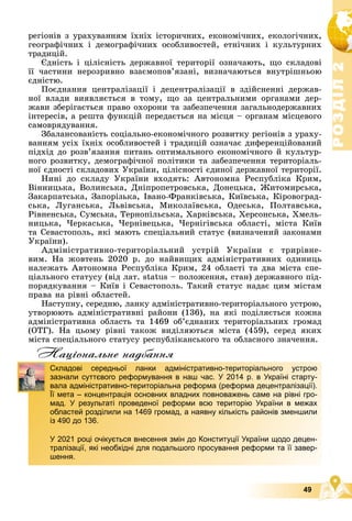 Р
О
З
Д
І
Л
Р
О
З
Д
І
Л
2
2
49
ðåãіîíіâ ç óðàõóâàííÿì їõíіõ іñòîðè÷íèõ, åêîíîìі÷íèõ, åêîëîãі÷íèõ,
ãåîãðàôі÷íèõ і äåìîãðàôі÷íèõ îñîáëèâîñòåé, åòíі÷íèõ і êóëüòóðíèõ
òðàäèöіé.
Єäíіñòü і öіëіñíіñòü äåðæàâíîї òåðèòîðії îçíà÷àþòü, ùî ñêëàäîâі
її ÷àñòèíè íåðîçðèâíî âçàєìîïîâ’ÿçàíі, âèçíà÷àþòüñÿ âíóòðіøíüîþ
єäíіñòþ.
Ïîєäíàííÿ öåíòðàëіçàöії і äåöåíòðàëіçàöії â çäіéñíåííі äåðæàâ-
íîї âëàäè âèÿâëÿєòüñÿ â òîìó, ùî çà öåíòðàëüíèìè îðãàíàìè äåð-
æàâè çáåðіãàєòüñÿ ïðàâî îõîðîíè òà çàáåçïå÷åííÿ çàãàëüíîäåðæàâíèõ
іíòåðåñіâ, à ðåøòà ôóíêöіé ïåðåäàєòüñÿ íà ìіñöÿ – îðãàíàì ìіñöåâîãî
ñàìîâðÿäóâàííÿ.
Çáàëàíñîâàíіñòü ñîöіàëüíî-åêîíîìі÷íîãî ðîçâèòêó ðåãіîíіâ ç óðàõó-
âàííÿì óñіõ їõíіõ îñîáëèâîñòåé і òðàäèöіé îçíà÷àє äèôåðåíöіéîâàíèé
ïіäõіä äî ðîçâ’ÿçàííÿ ïèòàíü îïòèìàëüíîãî åêîíîìі÷íîãî é êóëüòóð-
íîãî ðîçâèòêó, äåìîãðàôі÷íîї ïîëіòèêè òà çàáåçïå÷åííÿ òåðèòîðіàëü-
íîї єäíîñòі ñêëàäîâèõ Óêðàїíè, öіëіñíîñòі єäèíîї äåðæàâíîї òåðèòîðії.
Íèíі äî ñêëàäó Óêðàїíè âõîäÿòü: Àâòîíîìíà Ðåñïóáëіêà Êðèì,
Âіííèöüêà, Âîëèíñüêà, Äíіïðîïåòðîâñüêà, Äîíåöüêà, Æèòîìèðñüêà,
Çàêàðïàòñüêà, Çàïîðіçüêà, Іâàíî-Ôðàíêіâñüêà, Êèїâñüêà, Êіðîâîãðàä-
ñüêà, Ëóãàíñüêà, Ëüâіâñüêà, Ìèêîëàїâñüêà, Îäåñüêà, Ïîëòàâñüêà,
Ðіâíåíñüêà, Ñóìñüêà, Òåðíîïіëüñüêà, Õàðêіâñüêà, Õåðñîíñüêà, Õìåëü-
íèöüêà, ×åðêàñüêà, ×åðíіâåöüêà, ×åðíіãіâñüêà îáëàñòі, ìіñòà Êèїâ
òà Ñåâàñòîïîëü, ÿêі ìàþòü ñïåöіàëüíèé ñòàòóñ (âèçíà÷åíèé çàêîíàìè
Óêðàїíè).
Àäìіíіñòðàòèâíî-òåðèòîðіàëüíèé óñòðіé Óêðàїíè є òðèðіâíå-
âèì. Íà æîâòåíü 2020 ð. äî íàéâèùèõ àäìіíіñòðàòèâíèõ îäèíèöü
íàëåæàòü Àâòîíîìíà Ðåñïóáëіêà Êðèì, 24 îáëàñòі òà äâà ìіñòà ñïå-
öіàëüíîãî ñòàòóñó (âіä ëàò. status – ïîëîæåííÿ, ñòàí) äåðæàâíîãî ïіä-
ïîðÿäêóâàííÿ – Êèїâ і Ñåâàñòîïîëü. Òàêèé ñòàòóñ íàäàє öèì ìіñòàì
ïðàâà íà ðіâíі îáëàñòåé.
Íàñòóïíó, ñåðåäíþ, ëàíêó àäìіíіñòðàòèâíî-òåðèòîðіàëüíîãî óñòðîþ,
óòâîðþþòü àäìіíіñòðàòèâíі ðàéîíè (136), íà ÿêі ïîäіëÿєòüñÿ êîæíà
àäìіíіñòðàòèâíà îáëàñòü òà 1469 îá’єäíàíèõ òåðèòîðіàëüíèõ ãðîìàä
(ÎÒÃ). Íà öüîìó ðіâíі òàêîæ âèäіëÿþòüñÿ ìіñòà (459), ñåðåä ÿêèõ
ìіñòà ñïåöіàëüíîãî ñòàòóñó ðåñïóáëіêàíñüêîãî òà îáëàñíîãî çíà÷åííÿ.
Нацiональне надбання
Складові середньої ланки адміністративно-територіального устрою
зазнали суттєвого реформування в наш час. У 2014 р. в Україні старту-
вала адміністративно-територіальна реформа (реформа децентралізації).
Її мета – концентрація основних владних повноважень саме на рівні гро-
мад. У результаті проведеної реформи всю територію України в межах
областей розділили на 1469 громад, а наявну кількість районів зменшили
із 490 до 136.
У 2021 році очікується внесення змін до Конституції України щодо децен-
тралізації, які необхідні для подальшого просування реформи та її завер-
шення.
 