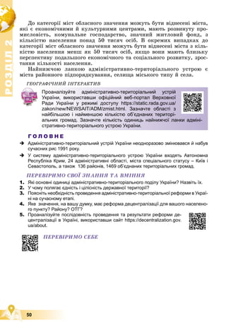 Р
О
З
Д
І
Л
Р
О
З
Д
І
Л
2
2
50
Äî êàòåãîðії ìіñò îáëàñíîãî çíà÷åííÿ ìîæóòü áóòè âіäíåñåíі ìіñòà,
ÿêі є åêîíîìі÷íèìè é êóëüòóðíèìè öåíòðàìè, ìàþòü ðîçâèíóòó ïðî-
ìèñëîâіñòü, êîìóíàëüíå ãîñïîäàðñòâî, çíà÷íèé æèòëîâèé ôîíä, ç
êіëüêіñòþ íàñåëåííÿ ïîíàä 50 òèñÿ÷ îñіá. Â îêðåìèõ âèïàäêàõ äî
êàòåãîðії ìіñò îáëàñíîãî çíà÷åííÿ ìîæóòü áóòè âіäíåñåíі ìіñòà ç êіëü-
êіñòþ íàñåëåííÿ ìåíø ÿê 50 òèñÿ÷ îñіá, ÿêùî âîíè ìàþòü áëèçüêó
ïåðñïåêòèâó ïîäàëüøîãî åêîíîìі÷íîãî òà ñîöіàëüíîãî ðîçâèòêó, çðîñ-
òàííÿ êіëüêîñòі íàñåëåííÿ.
Íàéíèæ÷îþ ëàíêîþ àäìіíіñòðàòèâíî-òåðèòîðіàëüíîãî óñòðîþ є
ìіñòà ðàéîííîãî ïіäïîðÿäêóâàííÿ, ñåëèùà ìіñüêîãî òèïó é ñåëà.
ÃÅÎÃÐÀÔІ×ÍÈÉ ІÍÒÅÐÀÊÒÈÂ
Г О Л О В Н Е
 Адміністративно-територіальний устрій України неодноразово змінювався й набув
сучасних рис 1991 року.
 У систему адміністративно-територіального устрою України входять Автономна
Республіка Крим, 24 адміністративні області, міста спеціального статусу – Київ і
Севастополь, а також 136 районів, 1469 об’єднаних територіальних громад.
ÏÅÐÅÂІÐÈÌÎ ÑÂÎЇ ÇÍÀÍÍß ÒÀ ÂÌІÍÍß
1. Які основні одиниці адміністративно-територіального поділу України? Назвіть їх.
2. У чому полягає єдність і цілісність державної території?
3. Поясніть необхідність проведення адміністративно-територіальної реформи в Украї-
ні на сучасному етапі.
4. Яке значення, на вашу думку, має реформа децентралізації для вашого населено-
го пункту? Району? ОТГ?
5. Проаналізуйте послідовність проведення та результати реформи де-
централізації в Україні, використавши сайт https://decentralization.gov.
ua/about.
Проаналізуйте адміністративно-територіальний устрій
України, використавши офіційний веб-портал Верховної
Ради України у режимі доступу https://static.rada.gov.ua/
zakon/new/NEWSAIT/ADM/zmist.html. Зазначте області з
найбільшою і найменшою кількістю об’єднаних територі-
альних громад. Зазначте кількість одиниць найнижчої ланки адміні-
стративно-територіального устрою України.
ÏÅÐÅÂІÐÈÌÎ ÑÅÁÅ
 