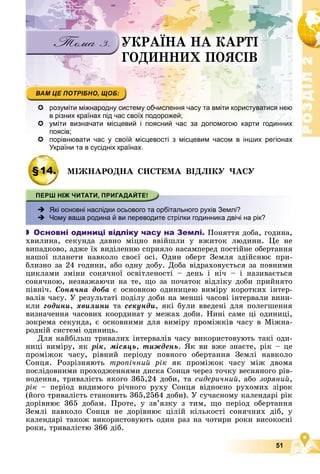 Р
О
З
Д
І
Л
Р
О
З
Д
І
Л
2
2
51
ÓÊÐÀЇÍÀ ÍÀ ÊÀÐÒІ
ÃÎÄÈÍÍÈÕ ÏÎßÑІÂ
 розуміти міжнародну систему обчислення часу та вміти користуватися нею
в різних країнах під час своїх подорожей;
 уміти визначати місцевий і поясний час за допомогою карти годинних
поясів;

 порівнювати час у своїй місцевості з місцевим часом в інших регіонах
України та в сусідніх країнах.
§14. ÌІÆÍÀÐÎÄÍÀ ÑÈÑÒÅÌÀ ÂІÄËІÊÓ ×ÀÑÓ
 Які основні наслідки осьового та орбітального рухів Землі?
 Чому ваша родина й ви переводите стрілки годинника двічі на рік?
 Основні одиниці відліку часу на Землі. Ïîíÿòòÿ äîáà, ãîäèíà,
õâèëèíà, ñåêóíäà äàâíî ìіöíî ââіéøëè ó âæèòîê ëþäèíè. Öå íå
âèïàäêîâî, àäæå їõ âèäіëåííþ ñïðèÿëî íàñàìïåðåä ïîñòіéíå îáåðòàííÿ
íàøîї ïëàíåòè íàâêîëî ñâîєї îñі. Îäèí îáåðò Çåìëÿ çäіéñíþє ïðè-
áëèçíî çà 24 ãîäèíè, àáî îäíó äîáó. Äîáà âіäðàõîâóєòüñÿ çà ïîâíèìè
öèêëàìè çìіíè ñîíÿ÷íîї îñâіòëåíîñòі – äåíü і íі÷ – і íàçèâàєòüñÿ
ñîíÿ÷íîþ, íåçâàæàþ÷è íà òå, ùî çà ïî÷àòîê âіäëіêó äîáè ïðèéíÿòî
ïіâíі÷. Ñîíÿ÷íà äîáà є îñíîâíîþ îäèíèöåþ âèìіðó êîðîòêèõ іíòåð-
âàëіâ ÷àñó. Ó ðåçóëüòàòі ïîäіëó äîáè íà ìåíøі ÷àñîâі іíòåðâàëè âèíè-
êëè ãîäèíè, õâèëèíè òà ñåêóíäè, ÿêі áóëè ââåäåíі äëÿ ïîëåãøåííÿ
âèçíà÷åííÿ ÷àñîâèõ êîîðäèíàò ó ìåæàõ äîáè. Íèíі ñàìå öі îäèíèöі,
çîêðåìà ñåêóíäà, є îñíîâíèìè äëÿ âèìіðó ïðîìіæêіâ ÷àñó â Ìіæíà-
ðîäíіé ñèñòåìі îäèíèöü.
Äëÿ íàéáіëüø òðèâàëèõ іíòåðâàëіâ ÷àñó âèêîðèñòîâóþòü òàêі îäè-
íèöі âèìіðó, ÿê ðіê, ìіñÿöü, òèæäåíü. ßê âè âæå çíàєòå, ðіê – öå
ïðîìіæîê ÷àñó, ðіâíèé ïåðіîäó ïîâíîãî îáåðòàííÿ Çåìëі íàâêîëî
Ñîíöÿ. Ðîçðіçíÿþòü òðîïі÷íèé ðіê ÿê ïðîìіæîê ÷àñó ìіæ äâîìà
ïîñëіäîâíèìè ïðîõîäæåííÿìè äèñêà Ñîíöÿ ÷åðåç òî÷êó âåñíÿíîãî ðіâ-
íîäåííÿ, òðèâàëіñòü ÿêîãî 365,24 äîáè, òà ñèäåðè÷íèé, àáî çîðÿíèé,
ðіê – ïåðіîä âèäèìîãî ðі÷íîãî ðóõó Ñîíöÿ âіäíîñíî ðóõîìèõ çіðîê
(éîãî òðèâàëіñòü ñòàíîâèòü 365,2564 äîáè). Ó ñó÷àñíîìó êàëåíäàðі ðіê
äîðіâíþє 365 äîáàì. Ïðîòå, ó çâ’ÿçêó ç òèì, ùî ïåðіîä îáåðòàííÿ
Çåìëі íàâêîëî Ñîíöÿ íå äîðіâíþє öіëіé êіëüêîñòі ñîíÿ÷íèõ äіá, ó
êàëåíäàðі òàêîæ âèêîðèñòîâóþòü îäèí ðàç íà ÷îòèðè ðîêè âèñîêîñíі
ðîêè, òðèâàëіñòþ 366 äіá.
 