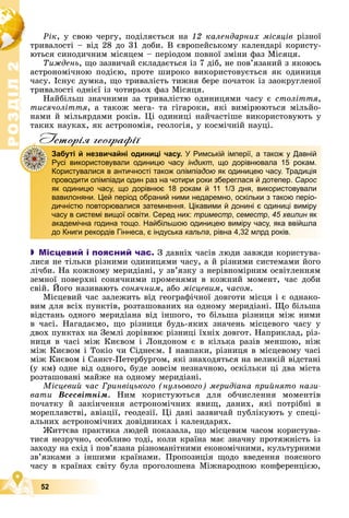 Р
О
З
Д
І
Л
Р
О
З
Д
І
Л
2
2
52
Ðіê, ó ñâîþ ÷åðãó, ïîäіëÿєòüñÿ íà 12 êàëåíäàðíèõ ìіñÿöіâ ðіçíîї
òðèâàëîñòі – âіä 28 äî 31 äîáè. Â єâðîïåéñüêîìó êàëåíäàðі êîðèñòó-
þòüñÿ ñèíîäè÷íèì ìіñÿöåì – ïåðіîäîì ïîâíîї çìіíè ôàç Ìіñÿöÿ.
Òèæäåíü, ùî çàçâè÷àé ñêëàäàєòüñÿ іç 7 äіá, íå ïîâ’ÿçàíèé ç ÿêîþñü
àñòðîíîìі÷íîþ ïîäієþ, ïðîòå øèðîêî âèêîðèñòîâóєòüñÿ ÿê îäèíèöÿ
÷àñó. Іñíóє äóìêà, ùî òðèâàëіñòü òèæíÿ áåðå ïî÷àòîê іç çàîêðóãëåíîї
òðèâàëîñòі îäíієї іç ÷îòèðüîõ ôàç Ìіñÿöÿ.
Íàéáіëüø çíà÷íèìè çà òðèâàëіñòþ îäèíèöÿìè ÷àñó є ñòîëіòòÿ,
òèñÿ÷îëіòòÿ, à òàêîæ ìåãà- òà ãіãàðîêè, ÿêі âèìіðþþòüñÿ ìіëüéî-
íàìè é ìіëüÿðäàìè ðîêіâ. Öі îäèíèöі íàé÷àñòіøå âèêîðèñòîâóþòü ó
òàêèõ íàóêàõ, ÿê àñòðîíîìіÿ, ãåîëîãіÿ, ó êîñìі÷íіé íàóöі.
Iсторiя географiï
 Місцевий і поясний час. Ç äàâíіõ ÷àñіâ ëþäè çàâæäè êîðèñòóâà-
ëèñÿ íå òіëüêè ðіçíèìè îäèíèöÿìè ÷àñó, à é ðіçíèìè ñèñòåìàìè éîãî
ëі÷áè. Íà êîæíîìó ìåðèäіàíі, ó çâ’ÿçêó ç íåðіâíîìіðíèì îñâіòëåííÿì
çåìíîї ïîâåðõíі ñîíÿ÷íèìè ïðîìåíÿìè â êîæíèé ìîìåíò, ÷àñ äîáè
ñâіé. Éîãî íàçèâàþòü ñîíÿ÷íèì, àáî ìіñöåâèì, ÷àñîì.
Ìіñöåâèé ÷àñ çàëåæèòü âіä ãåîãðàôі÷íîї äîâãîòè ìіñöÿ і є îäíàêî-
âèì äëÿ âñіõ ïóíêòіâ, ðîçòàøîâàíèõ íà îäíîìó ìåðèäіàíі. Ùî áіëüøà
âіäñòàíü îäíîãî ìåðèäіàíà âіä іíøîãî, òî áіëüøà ðіçíèöÿ ìіæ íèìè
â ÷àñі. Íàãàäàєìî, ùî ðіçíèöÿ áóäü-ÿêèõ çíà÷åíü ìіñöåâîãî ÷àñó ó
äâîõ ïóíêòàõ íà Çåìëі äîðіâíþє ðіçíèöі їõíіõ äîâãîò. Íàïðèêëàä, ðіç-
íèöÿ â ÷àñі ìіæ Êèєâîì і Ëîíäîíîì є â êіëüêà ðàçіâ ìåíøîþ, íіæ
ìіæ Êèєâîì і Òîêіî ÷è Ñіäíåєì. І íàâïàêè, ðіçíèöÿ â ìіñöåâîìó ÷àñі
ìіæ Êèєâîì і Ñàíêò-Ïåòåðáóðãîì, ÿêі çíàõîäÿòüñÿ íà âåëèêіé âіäñòàíі
(ó êì) îäíå âіä îäíîãî, áóäå çîâñіì íåçíà÷íîþ, îñêіëüêè öі äâà ìіñòà
ðîçòàøîâàíі ìàéæå íà îäíîìó ìåðèäіàíі.
Ìіñöåâèé ÷àñ Ãðèíâіöüêîãî (íóëüîâîãî) ìåðèäіàíà ïðèéíÿòî íàçè-
âàòè Âñåñâіòíіì. Íèì êîðèñòóþòüñÿ äëÿ îá÷èñëåííÿ ìîìåíòіâ
ïî÷àòêó é çàêіí÷åííÿ àñòðîíîìі÷íèõ ÿâèù, äàíèõ, ÿêі ïîòðіáíі â
ìîðåïëàâñòâі, àâіàöії, ãåîäåçії. Öі äàíі çàçâè÷àé ïóáëіêóþòü ó ñïåöі-
àëüíèõ àñòðîíîìі÷íèõ äîâіäíèêàõ і êàëåíäàðÿõ.
Æèòòєâà ïðàêòèêà ëþäåé ïîêàçàëà, ùî ìіñöåâèì ÷àñîì êîðèñòóâà-
òèñÿ íåçðó÷íî, îñîáëèâî òîäі, êîëè êðàїíà ìàє çíà÷íó ïðîòÿæíіñòü іç
çàõîäó íà ñõіä і ïîâ’ÿçàíà ðіçíîìàíіòíèìè åêîíîìі÷íèìè, êóëüòóðíèìè
çâ’ÿçêàìè ç іíøèìè êðàїíàìè. Ïðîïîçèöіÿ ùîäî ââåäåííÿ ïîÿñíîãî
÷àñó â êðàїíàõ ñâіòó áóëà ïðîãîëîøåíà Ìіæíàðîäíîþ êîíôåðåíöієþ,
р р ф
Забуті й незвичайні одиниці часу. У Римській імперії, а також у Давній
Русі використовували одиницю часу індикт, що дорівнювала 15 рокам.
Користувалися в античності також олімпіадою як одиницею часу. Традиція
проводити олімпіади один раз на чотири роки збереглася й дотепер. Сарос
як одиницю часу, що дорівнює 18 рокам й 11 1/3 дня, використовували
вавилоняни. Цей період обраний ними недаремно, оскільки з такою періо-
дичністю повторювалися затемнення. Цікавими й донині є одиниці виміру
часу в системі вищої освіти. Серед них: триместр, семестр, 45 хвилин як
академічна година тощо. Найбільшою одиницею виміру часу, яка ввійшла
до Книги рекордів Гіннеса, є індуська кальпа, рівна 4,32 млрд років.
 