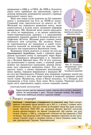 Р
О
З
Д
І
Л
Р
О
З
Д
І
Л
2
2
53
Мал. 26. Визначення
середнього меридіана
годинного поясу
Мал. 27. Гринвіцька
обсерваторія, через
яку проходить
Гринвіцький меридіан
ïðîâåäåíîþ â 1884 ð. â ÑØÀ. Äî 1929 ð. áіëüøіñòü
êðàїí ñâіòó ïðèéíÿëè öþ ïðîïîçèöіþ, ïðîòå é
äîòåïåð âèíèêàþòü ðіçíîìàíіòíі äèñêóñії ç ïðèâîäó
äîöіëüíîñòі òàêîãî ÷àñó.
Íèíі âñþ çåìíó êóëþ ïîäіëåíî íà 24 ãîäèííèõ
ïîÿñè ç íóìåðàöієþ âіä 0-ãî äî ÕÕІІІ-ãî ïîÿñó.
Ãîäèííèé ïîÿñ ïðîñòÿãàєòüñÿ ïî äîâãîòі íà 15°.
Ìіñöåâèé ÷àñ ñåðåäíüîãî ìåðèäіàíà ïîÿñó, ÿêèì
êîðèñòóþòüñÿ â óñüîìó ïîÿñі, íàçèâàþòü ïîÿñíèì
÷àñîì (ìàë. 26). Çàçâè÷àé ìåæі ïîÿñіâ ïðîõîäÿòü
íå ÷іòêî ïî ìåðèäіàíàõ, à ïî ìåæàõ àäìіíіñòðà-
òèâíî-òåðèòîðіàëüíèõ îäèíèöü і ç óðàõóâàííÿì
äåðæàâíèõ êîðäîíіâ êðàїíè é âåëèêèõ ôіçèêî-ãåî-
ãðàôі÷íèõ îá’єêòіâ. Ìіñöÿìè äåÿêі ãîäèííі ïîÿñè
ãóáëÿòüñÿ ìіæ ñóñіäíіìè. Íà ïîëþñàõ Çåìëі,
äå ïåðåòèíàþòüñÿ âñі ìåðèäіàíè â îäíіé òî÷öі,
ïîíÿòòÿ ïîÿñíèé ÷è ìіñöåâèé ÷àñ âіäñóòíє. Çäå-
áіëüøîãî òàì êîðèñòóþòüñÿ Âñåñâіòíіì ÷àñîì.
Íóìåðàöіÿ ïîÿñіâ âåäåòüñÿ іç çàõîäó íà ñõіä âіä
Ãðèíâіöüêîãî ìåðèäіàíà, ÿêèé є ñåðåäíіì ìåðè-
äіàíîì íóëüîâîãî ïîÿñó é ïðîõîäèòü ÷åðåç Êîðî-
ëіâñüêó Ãðèíâіöüêó îáñåðâàòîðіþ â ì. Ãðèíâі÷і,
ùî ó Âåëèêіé Áðèòàíії (ìàë. 27). Â óñіõ ïóíêòàõ,
ùî ðîçòàøîâàíі â îäíîìó ïîÿñі, ó êîæíèé äàíèé
ìîìåíò ÷àñ ââàæàєòüñÿ îäíàêîâèì, ðіâíèì ìіñöå-
âîìó ÷àñó ñåðåäíüîãî ìåðèäіàíà ïîÿñó. Òàê, äëÿ
äðóãîãî ïîÿñó, ó ÿêîìó ïåðåâàæíî ðîçòàøîâàíà
íàøà êðàїíà, ñåðåäíіì ìåðèäіàíîì є ìåðèäіàí 30°
íà ñõіä âіä Ãðèíâіöüêîãî. Ðіçíèöÿ ìіæ íîìåðàìè ãîäèííèõ ïîÿñіâ âіä-
ïîâіäàє ðіçíèöі â ÷àñі ìіæ öèìè ïîÿñàìè é çàçâè÷àé äîðіâíþє öіëîìó
÷èñëó ãîäèí. Íàïðèêëàä, ÿêùî â Êèєâі ïîëóäåíü, òî â Ëîíäîíі, ðîç-
òàøîâàíîìó â 0-ìó ïîÿñі, áóäå ëèøå 10-òà ãîäèíà. Òåðèòîðії äåÿêèõ
êðàїí ñâіòó ïåðåòèíàþòü îäðàçó êіëüêà ãîäèííèõ ïîÿñіâ.
ÃÅÎÃÐÀÔІ×ÍÈÉ ІÍÒÅÐÀÊÒÈÂ
Iсторiя географiï
Користуючись картою годинних поясів і картою світу в атласі, визначте
країни, які розташовані у двох і більше годинних поясах. Яку країну
перетинає найбільша кількість годинних поясів?
Залізниці – «ініціатори» стандартного та поясного часу. Певні непоро-
зуміння з місцевим часом виникли ще в ХІХ ст. у зв’язку з появою заліз-
ничного транспорту. Тоді рух потягів за місцевим часом був дуже усклад-
нений. Протягом 1840–1847 рр. залізниця Великої Британії поступово
почала використовувати так званий стандартний, або єдиний, час руху
потягів. Пізніше, у 1883 р., стандартний і поясний час був уведений у США
та Канаді. Тоді залізниці США та Канади перевели годинники на всіх заліз-
ничних станціях згідно із часовим поясом, а пояси отримали назву Схід-
ний, Центральний, Гірський, Тихоокеанський.
 