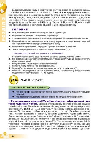 Р
О
З
Д
І
Л
Р
О
З
Д
І
Л
2
2
54
Áіëüøіñòü êðàїí ñâіòó ç æîâòíÿ ïî êâіòåíü æèâå çà ïîÿñíèì ÷àñîì,
à ç êâіòíÿ ïî æîâòåíü – çà ëіòíіì. Ëіòíіé ÷àñ ôîðìóєòüñÿ âíàñëі-
äîê ïåðåâåäåííÿ â îñòàííþ íåäіëþ áåðåçíÿ âñіõ ãîäèííèêіâ íà îäíó
ãîäèíó âïåðåä. Óïåðøå ïåðåâåäåííÿ ñòðіëîê ãîäèííèêà íà ãîäèíó âïå-
ðåä óëіòêó é íà ãîäèíó íàçàä óçèìêó ç ìåòîþ åêîíîìії åíåðãåòè÷íèõ
ðåñóðñіâ áóëî çäіéñíåíå â 1908 ð. ó Âåëèêіé Áðèòàíії. Ïðîòå ëіòíіé
÷àñ ñïðèéìàєòüñÿ â áàãàòüîõ êðàїíàõ і äîñі íåîäíîçíà÷íî.
Г О Л О В Н Е
 Основними одиницями відліку часу на Землі є доба й рік.
 Розрізняють тропічний і сидеричний (зоряний) рік.
 У своєму повсякденному житті людство користується місцевим і поясним часом.
 Місцевий час – це сонячний час на кожному меридіані в даний момент, поясний
час – це місцевий час середнього меридіана поясу.
 Місцевий час Гринвіцького меридіана прийнято вважати Всесвітнім.
 Земна куля розділена на 24 годинних пояси, починаючи з 0-го.
ÏÅÐÅÂІÐÈÌÎ ÑÂÎЇ ÇÍÀÍÍß ÒÀ ÂÌІÍÍß
1. Із чим пов’язаний вибір доби та року як основних одиниць часу на Землі?
2. Які особливі одиниці часу використовують у вашій школі? Де ще використовують
цікаві одиниці часу?
3. Чому місцевим часом користуватися незручно?
4. Поясніть, чому поясний час є універсальним.
5. Чи потрібно переводити годинник при перетині двох сусідніх поясів?
6. Обчисліть, користуючись картою годинних поясів, поясний час у Лондоні взимку,
якщо поясний час у Варшаві – 13-та година.
§15. ×ÀÑ Â ÓÊÐÀЇÍІ
 х
Яку з географічних координат можна визначити, знаючи місцевий час двох
пунктів?
 Яка географічна довгота крайніх східної та західної точок України?
 Розташування території України відносно міжнародної сис-
теми годинних поясів. Çíàþ÷è ãåîãðàôі÷íó äîâãîòó êðàéíіõ ñõіäíîї
і çàõіäíîї òî÷îê Óêðàїíè, íåâàæêî ïіäðàõóâàòè, ùî її òåðèòîðіÿ ìàє
ïðîòÿæíіñòü 18°02'03". Öÿ âіäñòàíü ó ÷àñîâîìó âèìіðі äîðіâíþє ïðè-
áëèçíî 72 õâèëèíè, òîáòî öå ñâіä÷èòü ïðî òå, ùî Óêðàїíà ðîçòàøî-
âàíà ìàéæå ïîâíіñòþ â îäíîìó, çîêðåìà äðóãîìó, ãîäèííîìó ïîÿñі.
Ëèøå íåçíà÷íó ÷àñòèíó Çàêàðïàòñüêîї îáëàñòі íà çàõîäі é Ëóãàíñüêîї,
Äîíåöüêîї òà Õàðêіâñüêîї îáëàñòåé – íà ñõîäі ïåðåòèíàþòü âіäïîâіäíî
ïåðøèé і òðåòіé ãîäèííі ïîÿñè (ìàë. 28). Ïіäðàõîâàíî, ùî ïîíàä 90 %
òåðèòîðії Óêðàїíè ðîçòàøîâàíî â äðóãîìó ãîäèííîìó ïîÿñі, ùî äàє
ïіäñòàâè äëÿ âèêîðèñòàííÿ éîãî ÷àñó ÿê óíіâåðñàëüíîãî â ìåæàõ óñієї
êðàїíè. Ïîÿñíèé ÷àñ äðóãîãî ãîäèííîãî ïîÿñó íàçèâàþòü ùå êèїâ-
 
