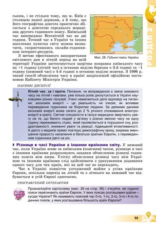 Р
О
З
Д
І
Л
Р
О
З
Д
І
Л
2
2
55
Мал. 28. Годинні пояси України
ñüêèì, і íå ñòіëüêè òîìó, ùî ì. Êèїâ є
ñòîëèöåþ íàøîї äåðæàâè, à é òîìó, ùî
éîãî ãåîãðàôі÷íà äîâãîòà ïðàêòè÷íî çáі-
ãàєòüñÿ ç äîâãîòîþ ñåðåäíüîãî ìåðèäі-
àíà äðóãîãî ãîäèííîãî ïîÿñó. Êèїâñüêèé
÷àñ âèïåðåäæàє Âñåñâіòíіé ÷àñ íà äâі
ãîäèíè. Òî÷íèé ÷àñ â Óêðàїíі òà іíøèõ
íàñåëåíèõ ïóíêòàõ ñâіòó ìîæíà âèçíà-
÷èòè, ñêîðèñòàâøèñü îíëàéí-ãîäèííè-
êîì іíòåðíåò-ðåñóðñіâ.
Ç ìåòîþ åôåêòèâíîãî âèêîðèñòàííÿ
ñâіòëîâîãî äíÿ â ëіòíіé ïåðіîä íà âñіé
òåðèòîðії Óêðàїíè çàñòîñîâóєòüñÿ ùîðі÷íà ïîïðàâêà êèїâñüêîãî ÷àñó
íà +1 ãîäèíó (ëіòíіé ÷àñ) â îñòàííþ íåäіëþ áåðåçíÿ î 3-é ãîäèíі òà –1
ãîäèíó (çèìîâèé ÷àñ) î 4-é ãîäèíі â îñòàííþ íåäіëþ æîâòíÿ. Ç 1996 ð.
òàêèé ñïîñіá îá÷èñëåííÿ ÷àñó â êðàїíі çàêðіïëåíèé îôіöіéíîþ ïîñòà-
íîâîþ Êàáіíåòó Ìіíіñòðіâ Óêðàїíè.
ÍÀÓÊÎÂІ ÄÈÑÊÓÑІЇ
 Різниця в часі України з іншими країнами світу. Ó çèìîâèé
÷àñ, êîëè Óêðàїíà æèâå çà êèїâñüêèì (ïîÿñíèì) ÷àñîì, ðіçíèöþ â ÷àñі
ç іíøèìè êðàїíàìè ðîçðàõîâóþòü çàâäÿêè îá÷èñëåííþ ðіçíèöі ãîäèí-
íèõ ïîÿñіâ ìіæ íèìè. Óëіòêó îá÷èñëåííÿ ðіçíèöі ÷àñó ìіæ Óêðàї-
íîþ òà іíøèìè êðàїíàìè ñëіä çäіéñíþâàòè ç óðàõóâàííÿì äîäàâàííÿ
îäíîãî ÷àñó äëÿ òèõ êðàїí, ÿêі íà öåé ÷àñ íå ïåðåõîäÿòü.
×àñ â Óêðàїíі ïîâíіñòþ óçãîäæåíèé ìàéæå ç óñіìà êðàїíàìè
Єâðîïè, îñêіëüêè ïåðåõіä íà ëіòíіé òà ç ëіòíüîãî íà çèìîâèé ÷àñ âіä-
áóâàєòüñÿ â óñіé Єâðîïі îäíî÷àñíî.
ÃÅÎÃÐÀÔІ×ÍÈÉ ІÍÒÅÐÀÊÒÈÂ
Літній час: за і проти. Питання, чи виправданою є зміна зимового
часу на літній і навпаки, уже кілька років дискутується в Україні нау-
ковцями різних галузей. Учені намагаються дати відповіді на питан-
ня: економія енергії – це реальність чи ілюзія; як впливає
переведення годинника на біоритми людини. За деякими даними
економія енергії може сягати до 2 % річного споживання електро-
енергії в країні. Світові спеціалісти в галузі медицини звертають ува-
гу на те, що багато людей у зв’язку з різкою зміною часу на одну
годину переживають стрес, який проявляється в порушенні сну, роз-
дратованості, зниженні уваги та реакції, підвищеній втомлюваності.
А дехто з медиків прямо пов’язує демографічну кризу, зокрема змен-
шення приросту населення в багатьох країнах Європи, з переведен-
ням годинника двічі на рік.
Проаналізуйте картосхему (мал. 29 на стор. 56) і з’ясуйте, які годинні
пояси перетинають країни Європи. У яких поясах розташовані країни –
сусіди України? Як називають поясний час 0-го, 1-го, 2-го, 3-го і 4-го го-
динних поясів, у яких розташована більшість країн Європи?
 