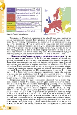 Р
О
З
Д
І
Л
Р
О
З
Д
І
Л
2
2
56
Ñèíõðîííî ç Óêðàїíîþ ïåðåõîäÿòü íà ëіòíіé ÷àñ íàøі ñóñіäè íà
çàõîäі òà ïіâäåííîìó çàõîäі. Òîìó ðіçíèöÿ â ÷àñі íàøîї êðàїíè ç Ïîëü-
ùåþ, Ñëîâà÷÷èíîþ, Óãîðùèíîþ, ùî ëåæàòü ó 1-ìó ãîäèííîìó ïîÿñі,
öіëîðі÷íî ñòàíîâèòü +1 ãîä. Ç Ðóìóíієþ і Ìîëäîâîþ, ÿêі ðîçòàøîâàíі
ç Óêðàїíîþ â îäíîìó ãîäèííîìó ïîÿñі, ÷àñ îäíàêîâèé ïðîòÿãîì óñüîãî
ðîêó. Ç Áіëîðóññþ, ÿêà íå âèêîðèñòîâóє ëіòíіé ÷àñ, à æèâå çà ÷àñîì
3-ãî ïîÿñó, ðіçíèöÿ â ÷àñі â çèìîâèé ïåðіîä ñòàíîâèòü –1 ãîä, à â ëіò-
íіé – ÷àñ çáіãàєòüñÿ ç ëіòíіì ÷àñîì Óêðàїíè. Ç íàøèì ñõіäíèì ñóñіäîì
Ðîñієþ ðіçíèöÿ â ÷àñі âçèìêó ñòàíîâèòü –2 ãîä, à âëіòêó –1 ãîä.
 Вчимося розв’язувати задачі на визначення часу (ãîòóє-
ìîñÿ äî ïðàêòè÷íîї ðîáîòè № 3). ßê âè âæå çíàєòå, ìіñöåâèé ÷àñ
çàâæäè îäíàêîâèé â óñіõ òî÷êàõ, ðîçòàøîâàíèõ íà îäíîìó ìåðèäіàíі.
Çðîçóìіëî, ùî ìіñöåâèé ÷àñ íàâіòü â îäíîìó íàñåëåíîìó ïóíêòі, ÿêèé
ìàє çíà÷íó ïðîòÿæíіñòü іç çàõîäó íà ñõіä, áóäå âіäðіçíÿòèñÿ. Ïіä ÷àñ
îáåðòàííÿ Çåìëі íàâêîëî ñâîєї îñі âñі òî÷êè îäíîãî ìåðèäіàíà ïîâåð-
òàþòüñÿ íà îäíàêîâó êóòîâó âіäñòàíü çà ïåâíèé ïðîìіæîê ÷àñó. Äëÿ
òîãî ùîá Çåìëÿ îáåðíóëàñÿ íà 15°, âèòðà÷àєòüñÿ 1 ãîä, íà 1° – 4 õâ,
íà 1' – 4 ñ. Ñàìå òîìó íà ìåðèäіàíàõ, ïðîâåäåíèõ ÷åðåç 15°, ðіçíèöÿ
â ìіñöåâîìó ÷àñі äîðіâíþâàòèìå 1 ãîä, ïðîâåäåíèõ ÷åðåç 1° – 4 õâ,
à ÷åðåç 1' – 4 ñ. Öі îñîáëèâîñòі ïîòðіáíî âðàõîâóâàòè ïіä ÷àñ âèçíà-
÷åííÿ ìіñöåâîãî ÷àñó ïóíêòіâ.
Íàïðèêëàä, âàì íåîáõіäíî âèçíà÷èòè ìіñöåâèé ÷àñ ó ìіñòі Õàð-
êîâі, ÿêùî â Êèєâі 9-òà ãîäèíà ðàíêó. Äëÿ öüîãî çà êàðòîþ ãîäèí-
íèõ ïîÿñіâ ïîòðіáíî âèçíà÷èòè ãåîãðàôі÷íó äîâãîòó îáîõ ïóíêòіâ
і çíàéòè ðіçíèöþ їõíіõ äîâãîò, ÿêó ïîòіì ïåðåâåñòè â ÷àñîâі
îäèíèöі âèìіðó. Äîâãîòà Êèєâà äîðіâíþє 30°31' ñõ. ä., à Õàð-
êîâà – 36°14' ñõ. ä. Çíàõîäèìî ðіçíèöþ äîâãîò äâîõ ìіñò: 36°14'
ñõ. ä – 30°31' ñõ. ä. = 5°43'. Ïåðåâîäèìî öþ ðіçíèöþ â îäèíèöі ÷àñó:
4 õâ × 5° = 20 õâ; 4 ñ × 43' = 172 ñ, àáî 2 õâ 52 ñ. Ðіçíèöÿ â ìіñ-
öåâîìó ÷àñі ìіæ Õàðêîâîì і Êèєâîì ñòàíîâèòü 20 õâ + 2 õâ 52 ñ =
= 22 õâ 52 ñ. Çâàæàþ÷è íà òå, ùî Õàðêіâ ðîçòàøîâàíèé ñõіäíіøå Êèєâà,
äî ìіñöåâîãî ÷àñó Êèєâà äîäàєìî ðîçðàõîâàíó ðіçíèöþ â ÷àñі ìіæ ïóíê-
òàìè. Îòæå, ìіñöåâèé ÷àñ ó Õàðêîâі ñòàíîâèòü: 9 ãîä + 22 õâ 52 ñ =
= 9 ãîä 22 õâ 52 ñ. Çà óìîâè, êîëè á ìіñòî çíàõîäèëîñÿ çàõіäíіøå âіä
синій
Західноєвропейський час (WET) (UTC+0)
Західноєвропейський літній час (UTC+1)
фіолетовий Західноєвропейський час (WET) (UTC+0)
червоний
Центральноєвропейський час (CET)
(UTC+1)
Центральноєвропейський літній час
(UTC+2)
жовтий
Східноєвропейський час (EET) (UTC+2)
Східноєвропейський літній час (UTC+3)
оранжевий
Further-eastern European Time (FET)
(UTC+3)
зелений Московський час (MSK) (UTC+4)
Мал. 29. Годинні пояси Європи
 