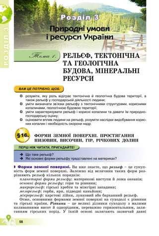 Р
О
З
Д
І
Л
Р
О
З
Д
І
Л
3
3
58
 розуміти, яку роль відіграє тектонічна й геологічна будова території, а
також рельєф у господарській діяльності людини;
 уміти визначати зв’язки рельєфу з тектонічними структурами, корисними
копалинами, геологічною будовою території;
 уміти характеризувати рельєф і корисні копалини та давати їм природно-
господарську оцінку;
 оцінювати вплив людини на рельєф, розуміти наслідки видобування корис-
них копалин і необхідність охорони надр.
§16. ÔÎÐÌÈ ÇÅÌÍÎЇ ÏÎÂÅÐÕÍІ. ÏÐÎÑÒßÃÀÍÍß
ÍÈÇÎÂÈÍ, ÂÈÑÎ×ÈÍ, ÃІÐ, ÐІ×ÊÎÂÈÕ ÄÎËÈÍ
 Що таке рельєф?
 Які основні форми рельєфу представлені на материках?
 Форми земної поверхні. Âè âæå çíàєòå, ùî ðåëüєô – öå ñóêóï-
íіñòü ôîðì çåìíîї ïîâåðõíі. Çàëåæíî âіä âåëè÷èíè òàêèõ ôîðì ðîç-
ðіçíÿþòü ðåëüєô êіëüêîõ ïîðÿäêіâ:
ïëàíåòàðíі ôîðìè ðåëüєôó: ìàòåðèêîâі âèñòóïè é ëîæà îêåàíіâ;
îñíîâíі ôîðìè ðåëüєôó: ãîðè òà ðіâíèíè;
ìàêðîðåëüєô: ãіðñüêі õðåáòè òà ìіæãіðíі çàïàäèíè;
ìåçîðåëüєô: ãîðáè, ÿðè, ïіäâîäíі êàíüéîíè;
ìіêðîðåëüєô: êàðñòîâі ëіéêè, ëóíêîâèé àáî áàðõàííèé ðåëüєô.
Îòæå, îñíîâíèìè ôîðìàìè çåìíîї ïîâåðõíі íà ñóõîäîëі є ðіâíèíè
òà ãіðñüêі êðàїíè. Ðіâíèíè – öå âåëèêі äіëÿíêè ñóõîäîëó ç ìàëèìè
êîëèâàííÿìè âèñîò é îäíîðіäíèì, ïåðåâàæíî ãîðèçîíòàëüíèì, çàëÿ-
ãàííÿì ãіðñüêèõ ïîðіä. Ó їõíіé îñíîâі çàëÿãàþòü çàçâè÷àé äàâíі
ÐÅËÜЄÔ, ÒÅÊÒÎÍІ×ÍÀ
ÒÀ ÃÅÎËÎÃІ×ÍÀ
ÒÀ ÃÅÎËÎÃІ×ÍÀ
ÁÓÄÎÂÀ, ÌІÍÅÐÀËÜÍІ
ÐÅÑÓÐÑÈ
Розділ 3
Розділ 3
 